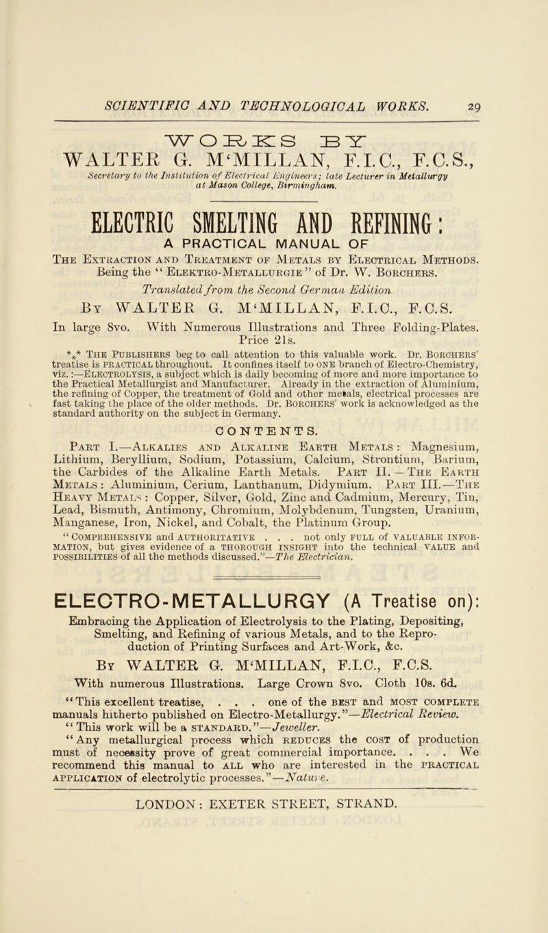 woibikis ibyt WALTER G. M'MILLAN, F.I.C., F.C.S., Secretary to the Institution of Electrical Engineers; late Lecturer in Metallurgy at Mason College, Birmingham. ELECTRIC SMELTING AND REFINING: A PRACTICAL MANUAL OF The Extraction and Treatment of Metals by Electrical Methods. Being the “ Elektro-Metallurgie ” of Dr. W. Borchers. Translated from the Second German Edition By WALTER G. M‘MILLAN, F.I.C., F.C.S. In large 8vo. With Numerous Illustrations and Three Foldincr-Plates. Price 21s. *** The Publishers beg to call attention to this valuable work. Dr. Borchers’ treatise is practical throughout. It confines itself to one branch of Electro-Chemistry, viz.:—Electrolysis, a subject which is daily becoming of more and more importance to the Practical Metallurgist and Manufacturer. Already in the extraction of Aluminium, the refining of Copper, the treatment of Gold and other metals, electrical processes are fast taking the place of the older methods. Dr. Borchers’ work is acknowledged as the standard authority on the subject in Germany. CONTENTS. Part I.—Alkalies and Alkaline Earth Metals : Magnesium, Lithium, Beryllium, Sodium, Potassium, Calcium, Strontium, Barium, the Carbides of the Alkaline Earth Metals. Part II.—The Earth Metals : Aluminium, Cerium, Lanthanum, Didymium. Part III.—The Heavy Metals : Copper, Silver, Gold, Zinc and Cadmium, Mercury, Tin, Lead, Bismuth, Antimony, Chromium, Molybdenum, Tungsten, Uranium, Manganese, Iron, Nickel, and Cobalt, the Platinum Group. “ Comprehensive and authoritative . . . not only full of valuable infor- mation, but gives evidence of a thorough insight into the technical value and possibilities of all the methods discussed.”—The Electrician. ELECTRO-METALLURGY (A Treatise on): Embracing the Application of Electrolysis to the Plating, Depositing, Smelting, and Refining of various Metals, and to the Repro- duction of Printing Surfaces and Art-Work, &c. By WALTER G. MCMILLAN, F.I.C., F.C.S. With numerous Illustrations. Large Crown 8vo. Cloth 10s. 6cL “ This excellent treatise, . . . one of the best and most complete manuals hitherto published on Electro-Metallurgy.”—Electrical Review. “ This work will be a standard.”—Jeweller. “Any metallurgical process which reduces the cost of production must of necessity prove of great commercial importance. . . . We recommend this manual to all who are interested in the practical application of electrolytic processes.”—Nature.