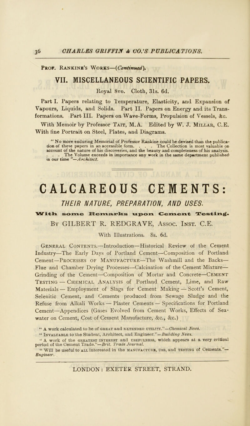 Prof. Rankine’s Works—(Continued). VII. MISCELLANEOUS SCIENTIFIC PAPERS. Royal 8vo. Cloth, 31s. 6d. Part I. Papers relating to Temperature, Elasticity, and Expansion of Vapours, Liquids, and Solids. Part II. Papers on Energy and its Trans- formations. Part III. Papers on Wave-Forms, Propulsion of Vessels, &c. With Memoir by Professor Tait, M.A. Edited by W. J. Millar, C.E. With tine Portrait on Steel, Plates, and Diagrams. “No more enduring Memorial of Professor Rankine could be devised than the publica- tion of these papers in an accessible form. . . . The Collection is most valuable on account of the nature of his discoveries, and the beauty and completeness of his analysis. . . . The Volume exceeds in importance any work in the same department published in our time ”—A rchitect. CALCAREOUS CEMENTS: THEIR NATURE, PREPARATION, AND USES. With some Remarks upon Cement Testing. By GILBERT R. REDGRAVE, Assoc. Inst. C.E. With Illustrations. 8s. 6d. General Contents.—Introduction—Historical Review of the Cement Industry—The Early Days of Portland Cement—Composition of Portland Cement—Processes of Manufacture—The Washmill and the Backs— Flue and Chamber Drying Processes—Calcination of the Cement Mixture— Grinding of the Cement—Composition of Mortar and Concrete—Cement Testing — Chemical Analysis of Portland Cement, Lime, and Raw Materials — Employment of Slags for Cement Making — Scott’s Cement, Selenitic Cement, and Cements produced from Sewage Sludge and the Refuse from Alkali Works — Plaster Cements — Specifications for Portland Cement—Appendices (Gases Evolved from Cement Works, Effects of Sea- water on Cement, Cost of Cement Manufacture, &c., See.) “ A work calculated to be of great and extended utility.”—Chemical News. “ Invaluable to the Student, Architect, and Engineer.”—Building News. *l A work of the greatest interest and usefulness, which appears at a very critical period of the Cement Trade.”—Brit. Trade Journal. “ Will be useful to all interested in the manufacture, use, and testing of Cements.”— Engineer.