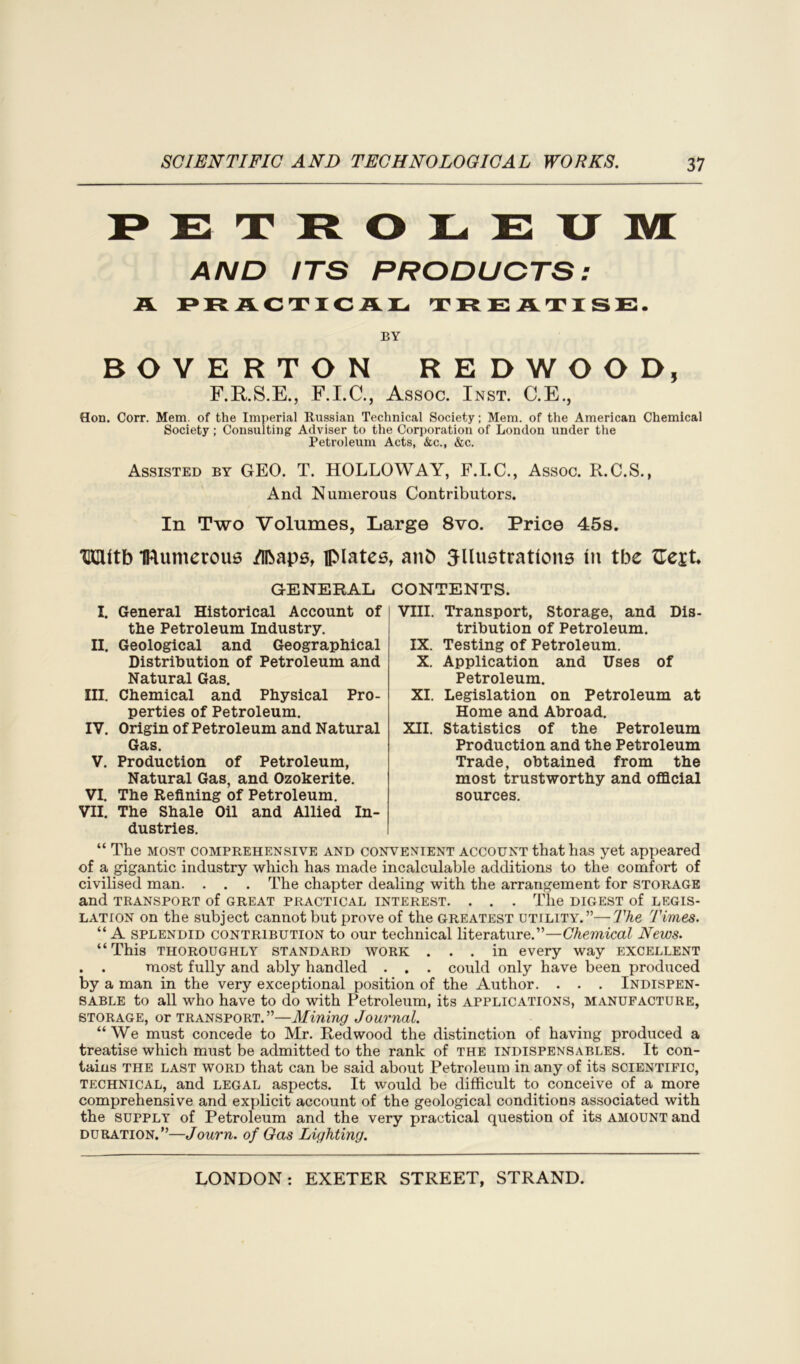PETROLEUM AND ITS PRODUCTS: R. PRACTICAL TREATISE. BY BOYERTON REDWOOD, F.RS.E., F.I.C., Assoc. Inst. C.E., Hon. Corr. Mem. of the Imperial Russian Technical Society; Mem. of the American Chemical Society; Consulting Adviser to the Corporation of London under the Petroleum Acts, &c., &c. Assisted by GEO. T. HOLLOWAY, F.I.C., Assoc. R.C.S., And Numerous Contributors. In Two Volumes, Large 8vo. Price 45s. HGUtb IRumerous /Ibaps, plates, anO ^lustrations in tbe tTeit GENERAL CONTENTS. I. General Historical Account of the Petroleum Industry. II. Geological and Geographical Distribution of Petroleum and Natural Gas. III. Chemical and Physical Pro- perties of Petroleum. IV. Origin of Petroleum and Natural Gas. V. Production of Petroleum, Natural Gas, and Ozokerite. VI. The Refining of Petroleum. VII. The Shale Oil and Allied In- dustries. VIII. Transport, Storage, and Dis- tribution of Petroleum. IX. Testing of Petroleum. X. Application and Uses of Petroleum. XI. Legislation on Petroleum at Home and Abroad. XII. Statistics of the Petroleum Production and the Petroleum Trade, obtained from the most trustworthy and official sources. “ The most comprehensive and convenient account that has yet appeared of a gigantic industry which has made incalculable additions to the comfort of civilised man. . . . The chapter dealing with the arrangement for storage and TRANSPORT of GREAT PRACTICAL INTEREST. . . . The DIGEST of LEGIS- LATION on the subject cannot but prove of the greatest utility.”—The Times. “ A splendid contribution to our technical literature.”—Chemical News. “This thoroughly standard work ... in every way excellent . . most fully and ably handled . . . could only have been produced by a man in the very exceptional position of the Author. . . . Indispen- sable to all who have to do with Petroleum, its applications, manufacture, storage, or transport.”—Mining Journal. “We must concede to Mr. Redwood the distinction of having produced a treatise which must be admitted to the rank of the indispensables. It con- tains the last word that can be said about Petroleum in any of its scientific, technical, and legal aspects. It would be difficult to conceive of a more comprehensive and explicit account of the geological conditions associated with the SUPPLY of Petroleum and the very practical question of its AMOUNT and duration.”—Journ. of Gas Lighting.