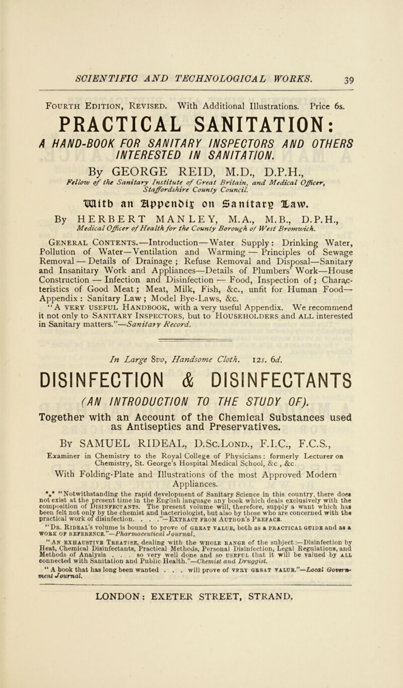 Fourth Edition, Revised. With Additional Illustrations. Price 6s. PRACTICAL SANITATION: A HAND-BOOK FOR SANITARY INSPECTORS AND OTHERS INTERESTED IN SANITATION. By GEORGE REID, M.D., D.P.H., Fellow of the Sanitary Institute of Great Britain, and Medical Officer, Staffordshire County Council. 'HXMtb an BppenDfj on Sanltarp Haw. By HERBERT MANLEY, M.A., M.B., D.P.H., Medical Officer of Health for the County Borough of JVest Bromwich. General Contents.—Introduction—Water Supply: Drinking Water, Pollution of Water—Ventilation and Warming — Principles of Sewage Removal — Details of Drainage ; Refuse Removal and Disposal—Sanitary and Insanitary Work and Appliances—Details of Plumbers’ Work—House Construction — Infection and Disinfection — Food, Inspection of; Charac- teristics of Good Meat ; Meat, Milk, P'ish, &c., unfit for Human Food— Appendix : Sanitary Law ; Model Bye-Laws, &c. “A very useful Handbook, with a very useful Appendix. We recommend it not only to Sanitary Inspectors, but to Householders and all interested in Sanitary matters.”—Sanitary Record. In Large 8vo, Handsome Cloth. 125. 6d. DISINFECTION & DISINFECTANTS (AN INTRODUCTION TO THE STUDY OF). Together with an Account of the Chemical Substances used as Antiseptics and Preservatives. By SAMUEL RIDEAL, D.Sc.Lond., F.I.C., F.C.S., Examiner in Chemistry to the Royal College of Physicians: formerly Lecturer on Chemistry, St. George’s Hospital Medical School, &c., &c. With Folding-Plate and Illustrations of the most Approved Modern Appliances. *** Notwithstanding the rapid development of Sanitary Science in this country, there doe* not exist at the present time in the English language any book which deals exclusively with the composition of Disinfectants. The present volume will, therefore, supply a want which ha* been felt not only by the chemist and bacteriologist, but also by those who are concerned with the practical work of disinfection. . . .’’—Extract from Author’s Preface. Dr. Rideal’s volume is bound to prove of great value, both as a practical guide and as a work of reference.”—Pharmaceutical Journal. “An exhaustive Treatise, dealing with the whole range of the subject:—Disinfection by Heat, Chemical Disinfectants, Practical Methods, Personal Disinfection, Legal Regulations, and Methods of Analysis ... so very well done and so useful that it will be valued by all connected with Sanitation and Public Health.”—Chemist and Druggist.  A book that has long been wanted . . . will prove of vfrt great value.”—Local Govern- ment Joumal.