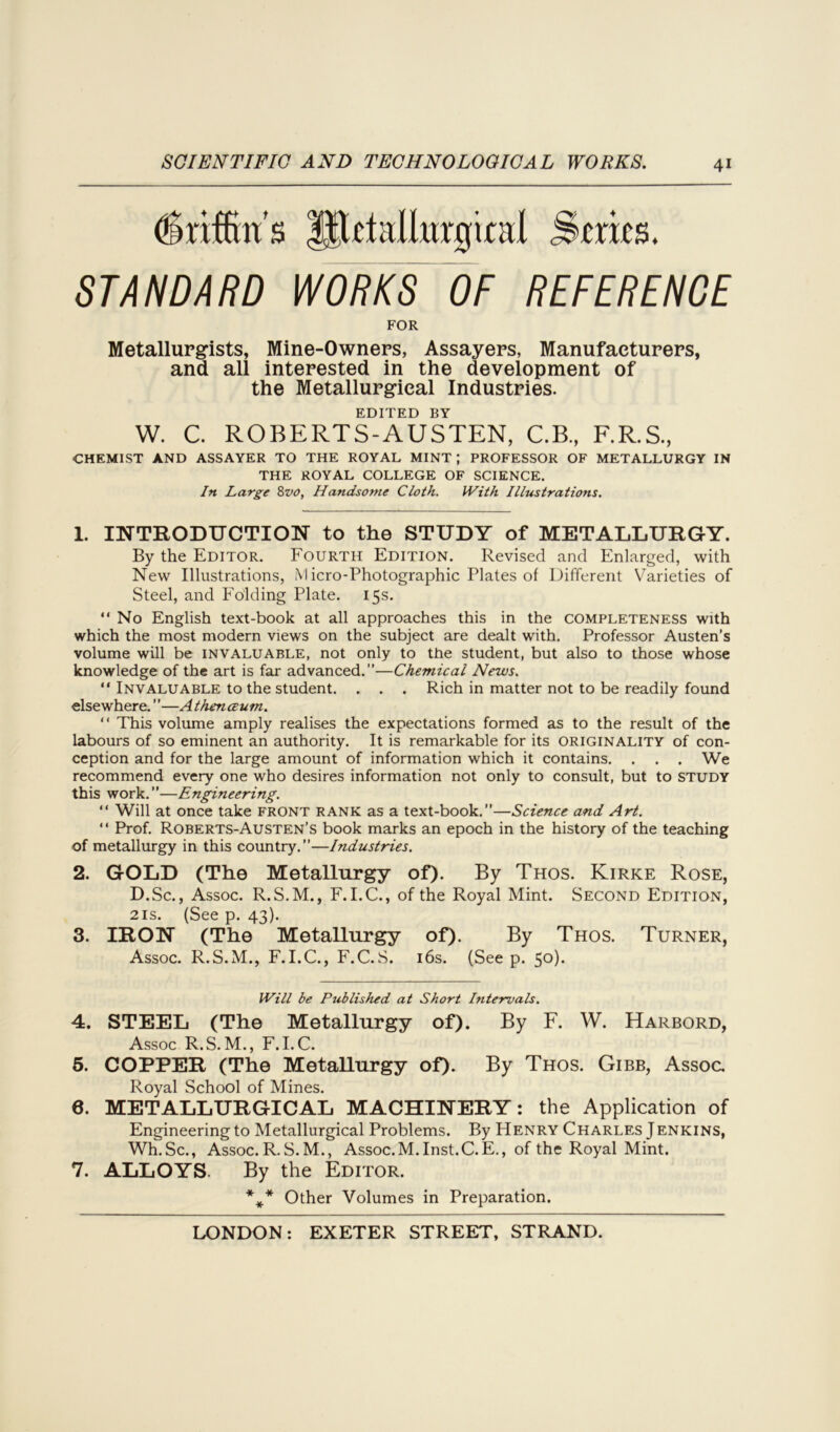 fojflms ifltlnllurgiail StttJS. STANDARD WORKS OF REFERENCE FOR Metallurgists, Mine-Owners, Assayers, Manufacturers, and all interested in the development of the Metallurgical Industries. EDITED BY W. C. ROBERTS-AUSTEN, C.B, F.R.S., CHEMIST AND ASSAYER TO THE ROYAL MINT ; PROFESSOR OF METALLURGY IN THE ROYAL COLLEGE OF SCIENCE. In Large 8vo, Handsome Cloth. With Illustrations. 1. INTRODUCTION to the STUDY of METALLURGY. By the Editor. Fourth Edition. Revised and Enlarged, with New Illustrations, Micro-Photographic Plates of Different Varieties of Steel, and Folding Plate. 15s. “No English text-book at all approaches this in the completeness with which the most modern views on the subject are dealt with. Professor Austen’s volume will be invaluable, not only to the student, but also to those whose knowledge of the art is far advanced.”—Chemical News. “ Invaluable to the student. . . . Rich in matter not to be readily found elsewhere.”—Athenceum. “ This volume amply realises the expectations formed as to the result of the labours of so eminent an authority. It is remarkable for its originality of con- ception and for the large amount of information which it contains. . . . We recommend every one who desires information not only to consult, but to study this work.”—Engineering. “ Will at once take front rank as a text-book.”—Science and Art. “ Prof. Roberts-Austen’s book marks an epoch in the history of the teaching of metallurgy in this country.”—Industries. 2. GOLD (The Metallurgy of). By Thos. Kirke Rose, D.Sc., Assoc. R.S.M., F. I.C., of the Royal Mint. Second Edition, 21s. (See p. 43). 3. IRON (The Metallurgy of). By Thos. Turner, Assoc. R.S.M., F.I.C., F.C.S. 16s. (See p. 5°)- Will be Published at Short Intervals. 4. STEEL (The Metallurgy of). By F. W. Harbord, Assoc R.S. M., F.I.C. 5. COPPER (The Metallurgy of). By Thos. Gibb, Assoc. Royal School of Mines. 6. METALLURGICAL MACHINERY: the Application of Engineering to Metallurgical Problems. By Henry Charles Jenkins, WIlSc., Assoc. R. S. M., Assoc.M. Inst.C.E., of the Royal Mint. 7. ALLOYS. By the Editor. *** Other Volumes in Preparation.