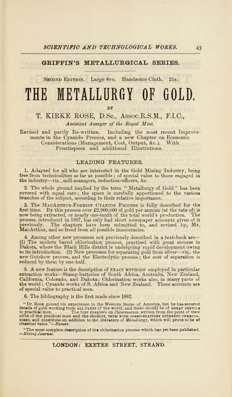 GRIFFIN’S METALLURGICAL SERIES. Second Edition. Large 8vo. Handsome Cloth. 21s. THE METALLURGY OF GOLD. BY T. KIRKE ROSE, D.Sc., Assoc.R.S.M., F.I.C., Assistant Assayer of the Royal Mint. Revised and partly Re-written. Including the most recent Improve- ments in the Cyanide Process, and a new Chapter on Economic Considerations (Management, Cost, Output, &c.). With Frontispiece and additional Illustrations. LEADING FEATURES. 1. Adapted for all who are interested in the Gold Mining Industry, being free from technicalities as far as possible ; of special value to those engaged in the industry—viz., mill-managers, reduction-officers, kc. 2. The whole ground implied by the term “ Metallurgy of Gold” has been covered with equal care; the space is carefully apportioned to the various branches of the subject, according to their relative importance. 3. The MacArthur-Forrest Cyanide Process is fully described for the first time. By this process over £2,000,000 of gold per annum (at the rate of) is now being extracted, or nearly one-tenth of the total world’s production. The process, introduced in 1887, has only had short newspaper accounts given of it previously. The chapters have been submitted to, and revised by, Mr. MacArthur, and so freed from all possible inaccuracies. 4. Among other new processes not previously described in a text-book are— (1) The modern barrel chlorination process, practised with great success in Dakota, where the Black Hills district is undergoing rapid development owing to its introduction. (2) New processes for separating gold from silver—viz., the new Gutzkow process, and the Electrolytic process ; the cost of separation is reduced by them by one-half. 5. A new feature is the description of exact methods employed in particular extraction works—Stamp-batteries of South Africa, Australia, New Zealand, California, Colorado, and Dakota; Chlorination works also, in many parts of the world ; Cyanide works of S. Africa and New Zealand. These accounts are of special value to practical men. 6. The bibliography is the first made since 1882. “ Dr. Rose gained his experience in the Western States of America, but he has secured details of gold-working from all pakts of the world, and these should be of great service to practical men. . . . The four chapters on Chlorination, written from the point of view alike of the practical man and the chemist, teem with considerations hitherto unrecog- nised, and constitute an addition to the literature of Metallurgy, which will prove to be of classical value.”—Nature. uThe most complete description of the chlorination process which has yet been published. —Mining Journal.