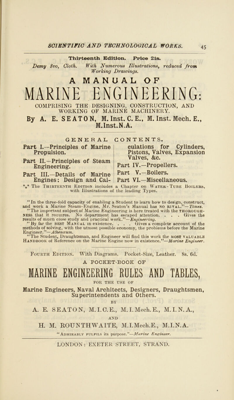 Thirteenth Edition. Price 21s. Demy 8vo, Cloth. With Numerous Illustrations, reduced from Working Drawings. A MANUAL OF MARINE ENGINEERING: COMPRISING THE DESIGNING, CONSTRUCTION, AND WORKING OF MARINE MACHINERY. By A. E. SEATON, M. Inst. C. E., M. Inst. Mech. E., M.Inst.N.A, GENERAL Part I.—Principles of Marine Propulsion. Part II. —Principles of Steam Engineering. Part III.—Details of Marine Engines: Design and Cal- CONTENTS, eulations for Cylinders, Pistons, Valves, Expansion Valves, &e. Part IV.—Propellers. Part V.—Boilers. Part VI.—Miscellaneous. *** The Thirteenth Edition includes a Chapter on Water-Tube Boilers, with Illustrations of the leading Types. “In the three-fold capacity of enabling a Student to learn how to design, construct, and work a Marine Steam-Engine. Mr. Seaton’s Manual has NO rival.”—Times. “The important subject of Marine Engineering is here treated with the thorough- ness that it reauires. No department has escaped attention. . . . Gives the results of much close study and practical work.”—Engineering. “By far the best Manual inexistence. . . . Gives a complete account of the methods of solving, with the utmost possible economy, the problems before the Marine Engineer.”—Athenaeum. “The Student, Draughtsman, and Engineer will find this work the most valuable Handbook ol Reference on the Marine Engine now in existence.”—Marine Engineer. Fourth Edition. With Diagrams. Pocket-Size, Leather. 8s. 6d. A POCKET-BOOK OF MARINE ENGINEERING RULES AND TABLES, FOR THE USE OF Marine Engineers, Naval Architects, Designers, Draughtsmen, Superintendents and Others. BY A. E. SEATON, M.I.O.E., M.I.Mech.E., M.I.N.A., AND H. M. ROUNTHWAITE, M.I.Mech.E., M.I.N.A. “Admirably fulfils its purpose.”—Marine Engineer.