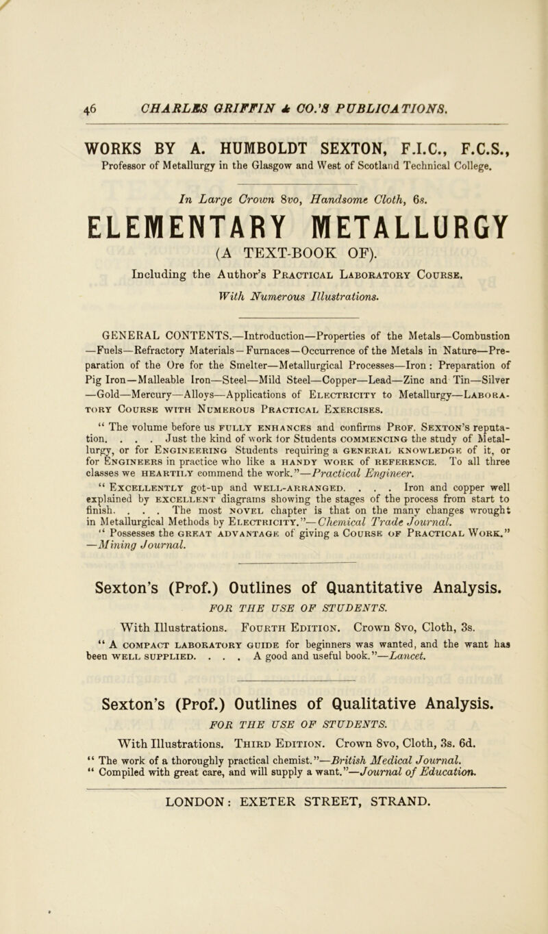 WORKS BY A. HUMBOLDT SEXTON, F.I.C., F.C.S., Professor of Metallurgy in the Glasgow and West of Scotland Technical College. In Large Crown 8vo, Handsome Cloth, 6.s. ELEMENTARY METALLURGY (A TEXT-BOOK OF). Including the Author’s Practical Laboratory Course. With Numerous Illustrations. GENERAL CONTENTS.—Introduction—Properties of the Metals—Combustion —Fuels—Refractory Materials —Furnaces—Occurrence of the Metals in Nature—Pre- paration of the Ore for the Smelter—Metallurgical Processes—Iron : Preparation of Pig Iron—Malleable Iron—Steel—Mild Steel—Copper—Lead—Zinc and Tin—Silver —Gold—Mercury—Alloys—Applications of Electricity to Metallurgy—Labora- tory Course with Numerous Practical Exercises. “ The volume before us fully enhances and confirms Prof. Sexton’s reputa- tion. . . . Just the kind of work tor Students commencing the study of Metal- lurgy, or for Engineering Students requiring a general knowledge of it, or for Engineers in practice who like a handy work of reference. To all three classes we heartily commend the work.”—Practical Engineer. “ Excellently got-up and well-arranged. . . . Iron and copper well explained by excellent diagrams showing the stages of the process from start to finish. . . . The most novel chapter is that on the many changes wrought in Metallurgical Methods by Electricity.”—Chemical Trade Journal. “ Possesses the great advantage of giving a Course of Practical Work.” —Mining Journal. Sexton’s (Prof.) Outlines of Quantitative Analysis. FOR THE USE OF STUDENTS. With Illustrations. Fourth Edition. Crown Svo, Cloth, 3s. “ A compact laboratory guide for beginners was wanted, and the want has been well supplied. ... A good and useful book.”—Lancet. Sexton’s (Prof.) Outlines of Qualitative Analysis. FOR THE USE OF STUDENTS. With Illustrations. Third Edition. Crown 8vo, Cloth, 3s. 6d. “ The work of a thoroughly practical chemist.”—British Medical Journal. “ Compiled with great care, and will supply a want.”—Journal of Education.