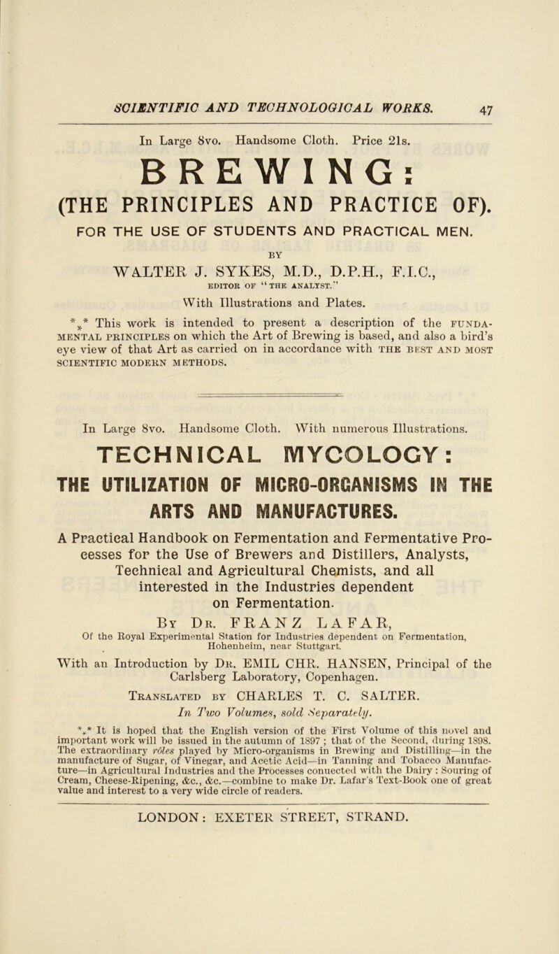 In Large 8vo. Handsome Cloth. Price 21s. BREWING: (THE PRINCIPLES AND PRACTICE OF). FOR THE USE OF STUDENTS AND PRACTICAL MEN. BY WALTER J. SYKES, M.D., D.P.H., F.I.C., EDITOR OF “THE ANALYST.” With Illustrations and Plates. %* This work is intended to present a description of the funda- mental principles on which the Art of Brewing is based, and also a bird’s eye view of that Art as carried on in accordance with the best and most SCIENTIFIC MODERN METHODS. In Large 8vo. Handsome Cloth. With numerous Illustrations. TECHNICAL MYCOLOGY: THE UTILIZATION OF MICRO-ORGANISMS IN THE ARTS AND MANUFACTURES. A Practical Handbook on Fermentation and Fermentative Pro- cesses for the Use of Brewers and Distillers, Analysts, Technical and Agricultural Chemists, and all interested in the Industries dependent on Fermentation. By Dr. FRANZ LAFAR, Of the Royal Experimental Station for Industries dependent on Fermentation, Hohenheim, near Stuttgart. With an Introduction by Dr. EMIL CHR. HANSEN, Principal of the Carlsberg Laboratory, Copenhagen. Translated by CHARLES T. C. SALTER. In Two Volumes, sold Separately. *>* It is hoped that the English version of the First Volume of this novel and important work will be issued in the autumn of 1897 ; that of the Second, during 1898. The extraordinary rdles played by Micro-organisms in Brewing and Distilling—in the manufacture of Sugar, of Vinegar, and Acetic Acid—in Tanning and Tobacco Manufac- ture—in Agricultural Industries and the Processes connected with the Dairy : Souring of Cream, Cheese-Ripening, &c., &c.—combine to make Dr. Lafar's Text-Book one of great value and interest to a very wide circle of readers.