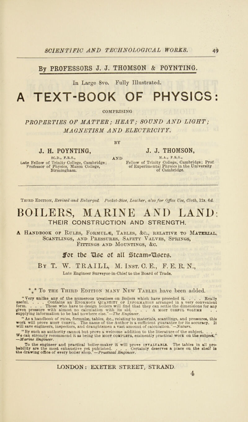 By PROFESSORS J, J. THOMSON & POYNTING. In Large 8vo. Fully Illustrated. A TEXT-BOOK OF PHYSICS: COMPRISING PROPERTIES OF MATTER; HEAT; SOUND AND LIGHT; MAGNETISM AND ELECTRICITY. BY J. H. POYNTING, J. J. THOMSON, SC.D., F.R.S., bate Fellow of Trinity College, Cambridge; Professor of Physics, Mason College, Birmingham. AND M-A> F R-S-. Fellow of Trinity College, Cambridge; Prof, of Experimental Physics in the University of Cambridge. Third Edition, Revised and Enlarged. Pocket-Size, Leather, also for Office Use, Cloth, 12i. fid. BOILERS, MARINE AND LAND; THEIR CONSTRUCTION AND STRENGTH. A Handbook of Rules, Formulae, Tables, See., relative to Material. Scantlings, and Pressures, Safety Valves, Springs, Fittings and Mountings, &c. 3fot tbe TUse of all 5team='Qlser5» By T. W. TRAILL, M. Inst. C. E., F. E. R. N, Late Engineer Surveyor-in-Chief to the Board of Trade. *** To the Third Edition many New Tables have been added. “Very unlike any of the numerous treatises on Boilers which have preceded it. . . . Really useful. . . . Contains an Enormous Quantity of Information arranged in a very convenient form. . . . Those who have to design boilers will find that they can settle the dimensions for any given pressure with almost no calculation with its aid. ... A most useful volume . . supplying information to be had nowhere else.”—The Engineer. “ As a handbook of rules, formulge, tables, &c., relating to materials, scantlings, and pressures, this work will prove most useful. The name of the Author is a sufficient guarantee for its accuracy. It will save engineers, inspectors, and draughtsmen a vast amount of calculation.”—Nature. By such an authority cannot but prove a welcome addition to the literature of the subject. . . . We can strongly recommend it as being the most complete, eminently practical work on the subject.” —Marine Engineer. To the engineer and practical boiler-maker it will prove invaluable. The tables in all pro- bability are the most exhaustive yet published. . . . Certainly deserves a place on the shelf in the drawing office of every boiler shop/—Practical Engineer. LONDON : EXETER STREET, STRAND 4