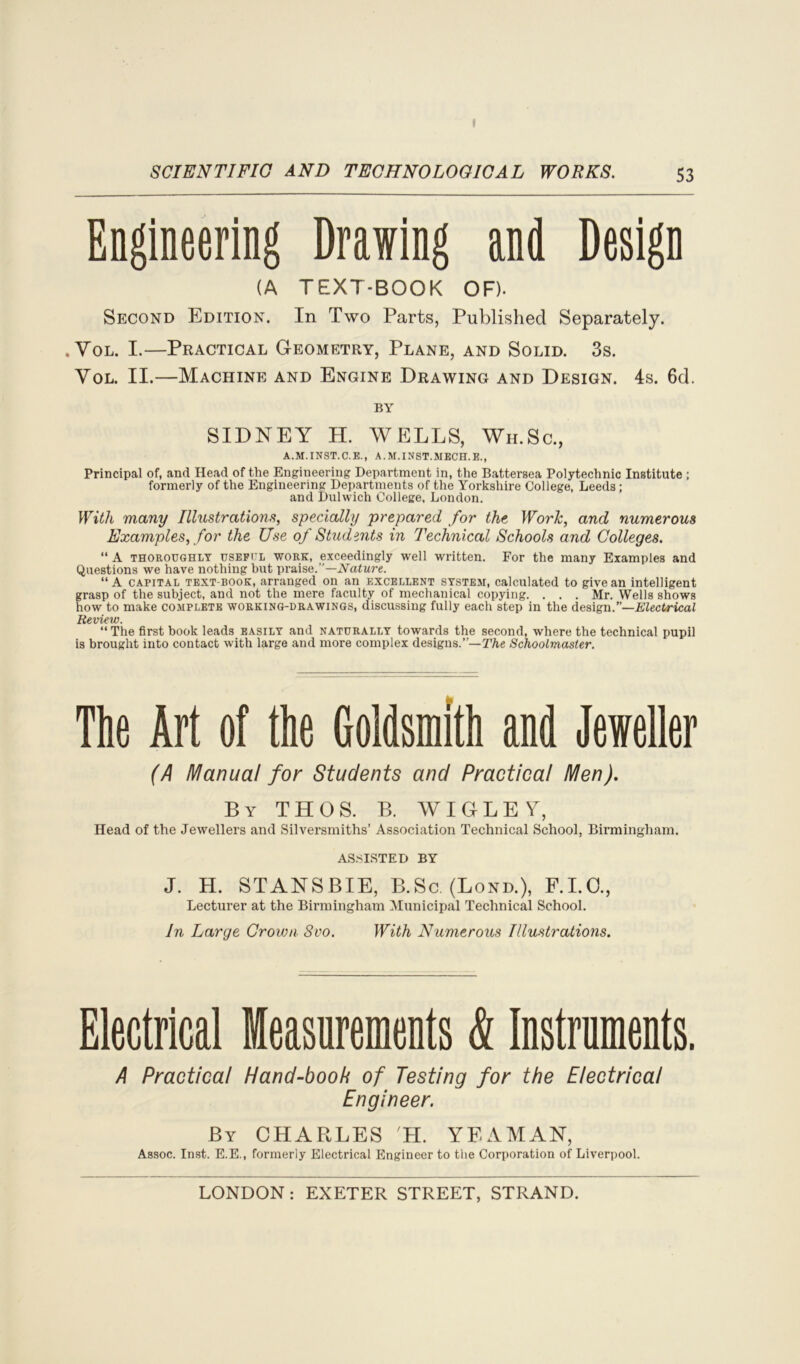 » SCIENTIFIC AND TECHNOLOGICAL WORKS. 53 Engineering Drawing and Design (A TEXT-BOOK OF). Second Edition. In Two Parts, Published Separately. . Vol. I.—Practical Geometry, Plane, and Solid. 3s. Yol. II.—Machine and Engine Drawing and Design. 4s. 6d. BY SIDNEY H. WELLS, Wh.Sc., A.M.INST.C.E., A.M.INST.MECH.E., Principal of, and Head of the Engineering Department in, the Battersea Polytechnic Institute ; formerly of the Engineering Departments of the Yorkshire College, Leeds; and Dulwich College, London. With many Illustrations, specially prepared for the Work, and numerous Examples, for the Use of Students in Technical Schools and Colleges. “ A THOROUGHLY USEFUL work, exceedingly well written. For the many Examples and Questions we have nothing but praise.”—Nature. “A capital text-book, arranged on an excellent system, calculated to give an intelligent grasp of the subject, and not the mere faculty of mechanical copying. . , . Mr. Wells shows how to make complete working-drawings, discussing fully each step in the design.”—Electrical Review. “ The first book leads easily and naturally towards the second, where the technical pupil is brought into contact with large and more complex designs.”— The Schoolmaster. The Art of the Goldsmith and Jeweller (A Manual for Students and Practical Men). By THOS. B. WIGLEY, Head of the Jewellers and Silversmiths’ Association Technical School, Birmingham. ASSISTED BY J. H. STANSBIE, B.Sc. (Lond.), F.I.O., Lecturer at the Birmingham Municipal Technical School. In Large Crown 8vo. With Numerous Illustrations. Electrical Measurements k Instruments. A Practical Hand-book of Testing for the Electrical Engineer. By CHARLES H. YEAMAN, Assoc. Inst. E.E., formerly Electrical Engineer to the Corporation of Liverpool.