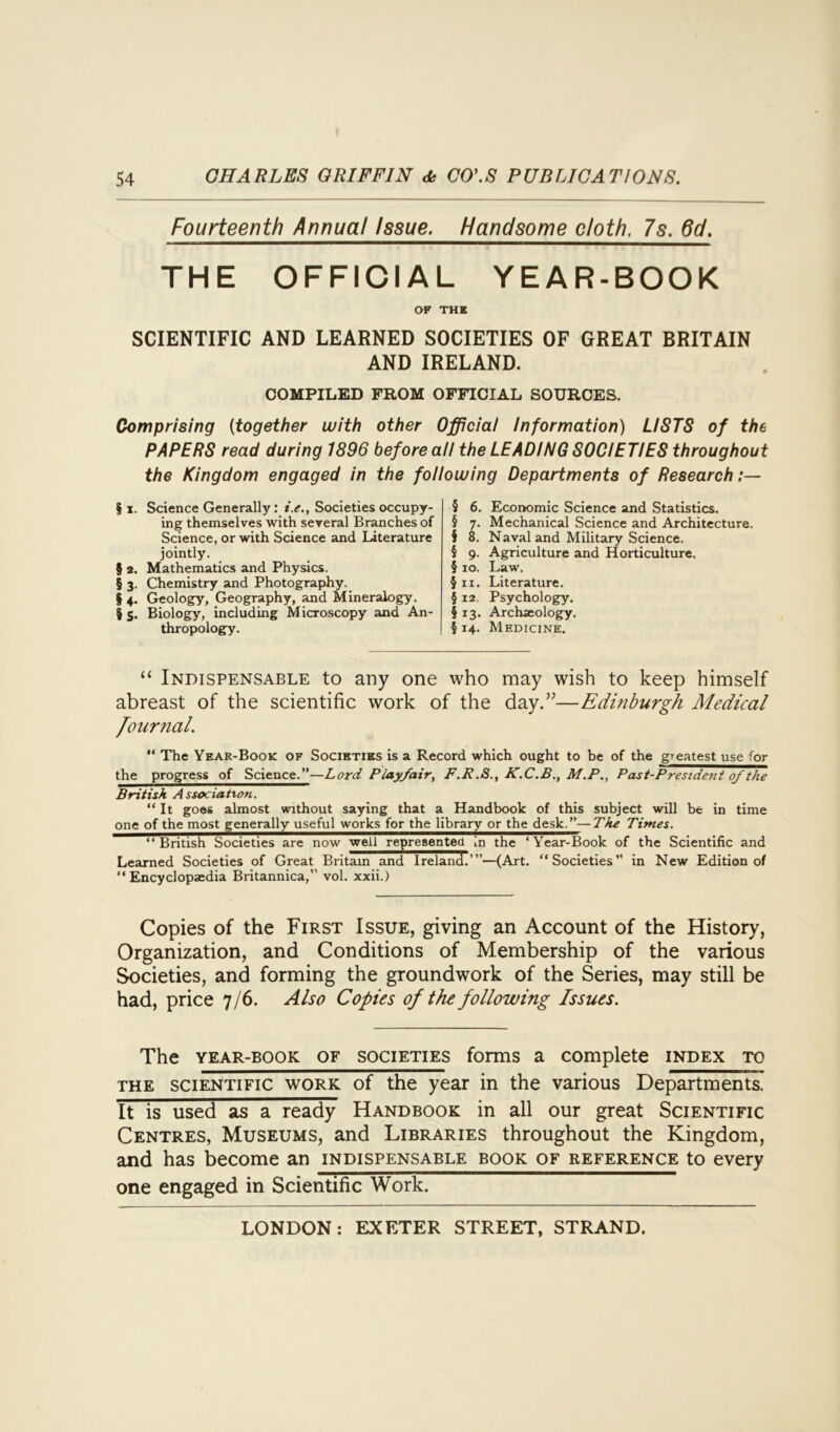 Fourteenth Annual Issue. Handsome cloth. 7s. 6d. THE OFFICIAL YEAR-BOOK OF THI SCIENTIFIC AND LEARNED SOCIETIES OF GREAT BRITAIN AND IRELAND. COMPILED FROM OFFICIAL SOURCES. Comprising (together with other Official Information) LISTS of the PAPERS read during 1896 before all the LEADING SOCIETIES throughout the Kingdom engaged in the following Departments of Research § x. Science Generally: i.e., Societies occupy- ing themselves with several Branches of Science, or with Science and Literature jointly. § 2. Mathematics and Physics. § 3. Chemistry and Photography. § 4. Geology, Geography, and Mineralogy. $ 5. Biology, including Microscopy and An- thropology. § 6. Economic Science and Statistics. § 7. Mechanical Science and Architecture. § 8. Naval and Military Science. § 9. Agriculture and Horticulture. § 10. Law. §11. Literature. § 12. Psychology. § 13. Archaeology. § 14. Medicine. “ Indispensable to any one who may wish to keep himself abreast of the scientific work of the day.”—Edinburgh Medical Journal. '* The Year-Book of Societies is a Record which ought to be of the greatest use for the progress of Science.”—Lord Playfair, F.R.S., K.C.B., M.P., Past-President of the British Association. “It goes almost without saying that a Handbook of this subject will be in time one of the most generally useful works for the library or the desk.”—The Times. “British Societies are now well represented in the ‘Year-Book of the Scientific and Learned Societies of Great Britain and Ireland.’”—(Art. “Societies” in New Edition of “Encyclopaedia Britannica,” vol. xxii.) Copies of the First Issue, giving an Account of the History, Organization, and Conditions of Membership of the various Societies, and forming the groundwork of the Series, may still be had, price 7/6. Also Copies of the following Issues. The year-book of societies forms a complete index to the scientific work of the year in the various Departments. It is used as a ready Handbook in all our great Scientific Centres, Museums, and Libraries throughout the Kingdom, and has become an indispensable book of reference to every one engaged in Scientific Work.