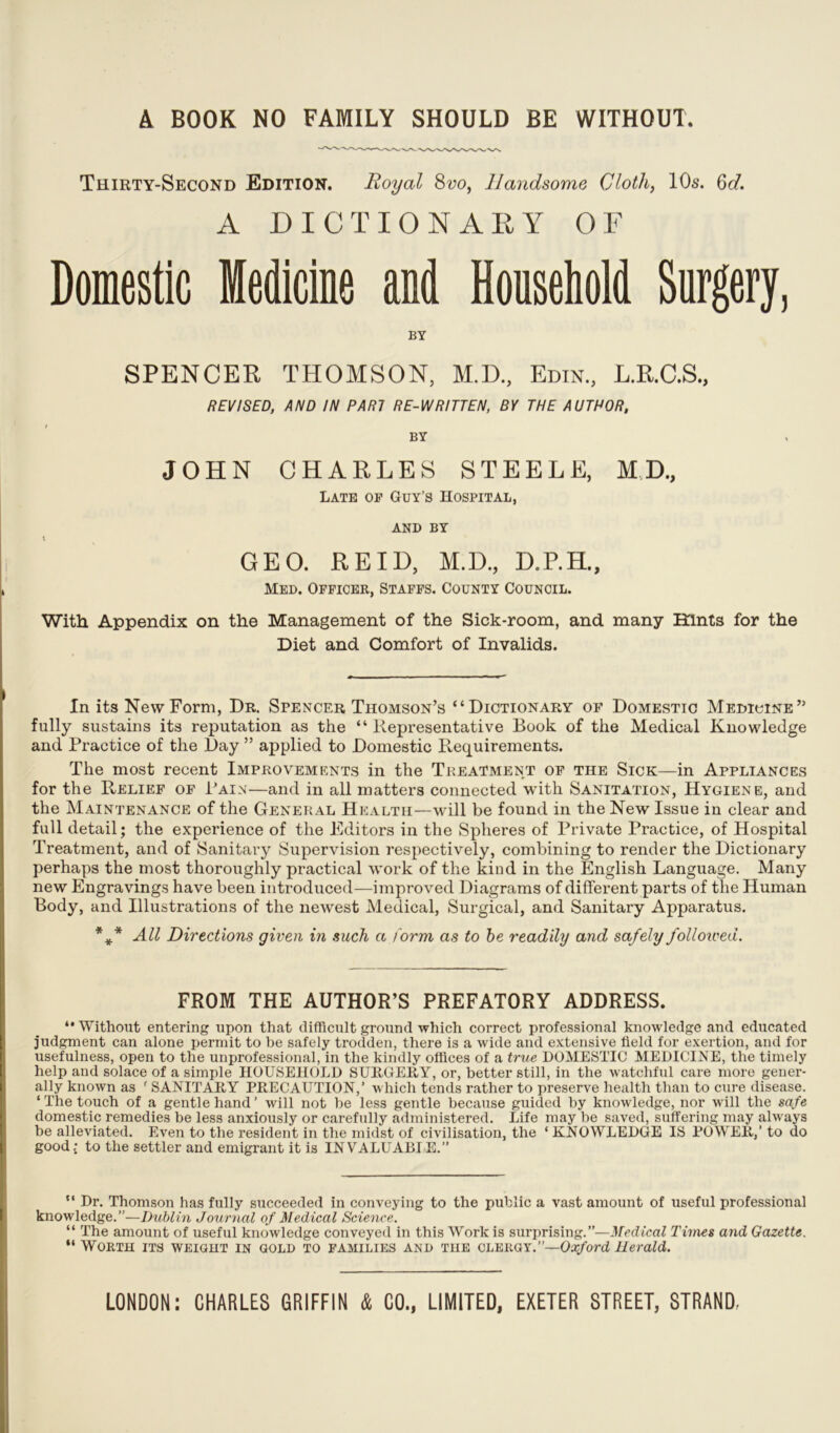 A BOOK NO FAMILY SHOULD BE WITHOUT Thirty-Second Edition. Royal 8vo, Handsome Cloth, 10s. 6d. A DICTIONARY OF Domestic Medicine and Household Surgery, BY SPENCER THOMSON, M.D., Edin., L.R.C.S., REVISED, AND IN PARI RE-WRITTEN, BY THE AUTHOR, BY JOHN CHARLES STEELE, MD, Late of Guy’s Hospital, and BY GEO. REID, M.D., D.P.H., Med. Officee, Staffs. County Council. With Appendix on the Management of the Sick-room, and many Hints for the Diet and Comfort of Invalids. In its New Form, Dr. Spencer Thomson’s “Dictionary of Domestic Medicine” fully sustains its reputation as the “Representative Book of the Medical Knowledge and Practice of the Day ” applied to Domestic Requirements. The most recent Improvements in the Treatment of the Sick—in Appliances for the Relief of Pain—and in all matters connected with Sanitation, Hygiene, and the Maintenance of the General Health—will be found in the New Issue in clear and full detail; the experience of the Editors in the Spheres of Private Practice, of Hospital Treatment, and of Sanitary Supervision respectively, combining to render the Dictionary perhaps the most thoroughly practical work of the kind in the English Language. Many new Engravings have been introduced—improved Diagrams of different parts of the Human Body, and Illustrations of the newest Medical, Surgical, and Sanitary Apparatus. *** All Directions given in such a form as to be readily and safely followed. FROM THE AUTHOR’S PREFATORY ADDRESS. “Without entering upon that difficult ground which correct professional knowledge and educated judgment can alone permit to be safely trodden, there is a wide and extensive field for exertion, and for usefulness, open to the unprofessional, in the kindly offices of a true DOMESTIC MEDICINE, the timely help and solace of a simple HOUSEHOLD SURGERY, or, better still, in the watchful care more gener- ally known as ' SANITARY PRECAUTION,’ which tends rather to preserve health than to cure disease. ‘ The touch of a gentle hand ’ will not be less gentle because guided by knowledge, nor will the safe domestic remedies be less anxiously or carefully administered. Life may be saved, suffering may always be alleviated. Even to the resident in the midst of civilisation, the ‘ KNOWLEDGE IS POWER,’ to do good; to the settler and emigrant it is INVALUABLE.” “ Dr. Thomson has fully succeeded in conveying to the public a vast amount of useful professional knowledge.”—Dublin Journal of Medical Science. “ The amount of useful knowledge conveyed in this Work is surprising.”—Medical Times and Gazette. “ Worth its weight in gold to families and the clergy.”—Oxford Herald.