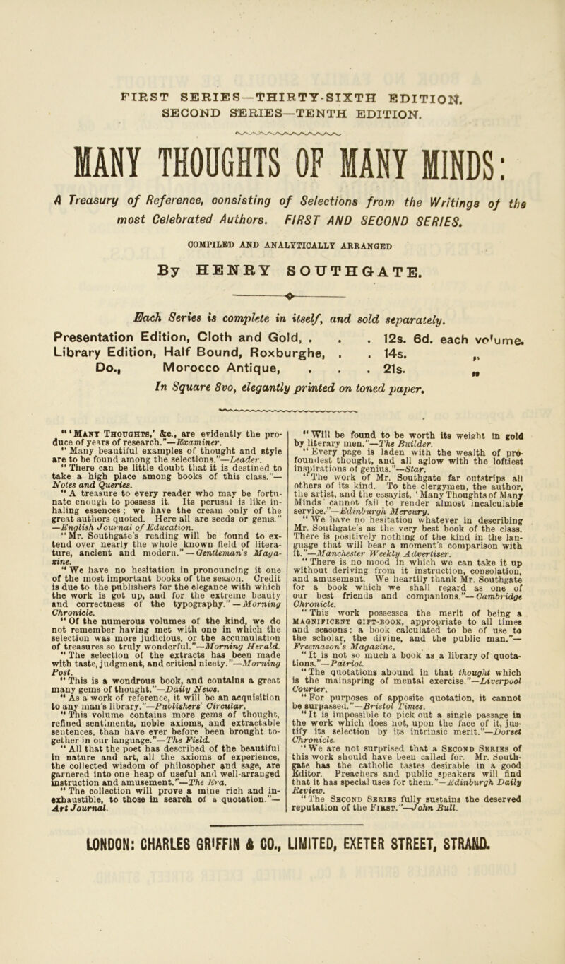 FIRST SERIES —THIRTY-SIXTH EDITION. SECOND SERIES—TENTH EDITION. MANY THOUGHTS OF MANY MINDS: A Treasury of Reference, consisting of Selections from the Writings of the most Celebrated Authors. FIRST AND SECOND SERIES. COMPILED AND ANALYTICALLY ARRANGED By HENSY SOUTHGATE. Each Series is complete in itself, and sold separately. Presentation Edition, Cloth and Gold, . . . 12s. 6d. each vo’ume. Library Edition, Half Bound, Roxburghe, , . 14s. „ Do., Morocco Antique, . . . 21s. „ In Square 8vo, elegantly printed on toned paper. •Many Thoughts,’ &c., are evidently the pro- duce of years of research.”—Examiner.  Many beautiful examples of thought and style are to be found among the selections.”—Leader.  There can be little doubt that it is destined to take a high place among books of this class.”— Notes and Queries.  A treasure to every reader who may be fortu- nate enough to possess it. Its perusal is like in- haling essences; we have the cream only of the great authors quoted. Here all are seeds or gems.” —English Journal of Education. “ Mr. Southgate’s reading will be found to ex- tend over nearly the whole known field of litera- ture, ancient and modern.” — Gentleman’s Maga- zine. “ We have no hesitation in pronouncing it one of the most important books of the season. Credit is due to the publishers for the elegance with which the work is got up, and for the extreme beauty and correctness of the typography.” —Morning Chronicle.  Of the numerous volumes of the kind, we do not remember having met with one in which the selection was more judicious, or the accumulation of treasures so truly wonderful.”—Morning Herald. “ The selection of the extracts has been made with taste, judgment, and critical nicety.’’—Morning tost.  This is a wondrous book, and contains a great many gems of thought.”—Daily News. “ As a work of reference, it will be an acquisition to any man’s library.”—Publishers’ Circular. “ This volume contains more gems of thought, refined sentiments, noble axioms, and extractable sentences, than have ever before been brought to- gether in our language.”—The Field. “ All that the poet has described of the beautiful in nature and art, all the axioms of experience, the collected wisdom of philosopher and sage, are garnered into one heap of useful and well-arrauged instruction and amusement.”—The Era.  The collection will prove a mine rich and in- exhaustible, to those in search of a quotation.’’— Art Journal. “ Will be found to be worth its weight In gold by literary men.”—The Builder. “ Every page is laden with the wealth of pro- foundest thought, and all aglow with the loftiest inspirations of genius.”—Star. The work of Mr. Southgate far outstrips all others of its kind. To the clergymen, the author, the artist, and the essayist, ‘ Many Thoughts of Many Minds' cannot fail to render almost incalculable service.'”—Edinburgh Mercury. “ We have no hesitation whatever in describing Mr. Southgate’s as the very best book of the class. There is positively nothing of the kind in the lan- guage that will bear a moment’s comparison with it.”—Manchester Weekly Advertiser. “ There is no mood in which we can take it up without deriving from it instruction, consolation, and amusement. We heartily thank Mr. Southgate for a book which we shall regard as one of our best frieuds and companions.”— Cambridge Chronicle.  This work possesses the merit of being a magnificbnt gipt-book, appropriate to all times and seasons; a book calculated to be of use to the scholar, the divine, and the public man.”— Freemason’s Magazine. “ It is not so much a book as a library of quota- tions.”—Patriot. The quotations abound in that thought which is the mainspring of mental exercise.”—Liverpool Courier. “For purposes of apposite quotation, it cannot be surpassed. —Bristol Times. It is impossible to pick out a single passage in the work which does not, upon the face of it, jus- tify its selection by its intrinsic merit.”—Dorset Chronicle. “We are not surprised that a Second Series of this work should have beeu called for. Mr. South- gate has the catholic tastes desirable in a good Editor. Preachers and public speakers will find that it has special uses for them.”—Edinburgh Daily Review. “The Second Series fully sustains the deserved reputation of the First.”—John Bull.