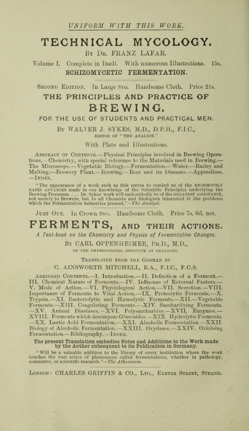 UNIFORM WITH THIS WORK. TECHNICAL MYCOLOGY. By Dr. FRANZ LAFAE. Volume I. Complete in Itself. With numerous Illustrations. 15s. SCHIZOMYCETIC FERMENTATION. Second Edition. In Large 8vo. Handsome Cloth. Price 21s. THE PRINCIPLES AND PRACTICE OF BREWING. FOR THE USE OF STUDENTS AND PRACTICAL MEN. By WAL'IER J. SYKES, M.D., D.P.H., F.I.C., EDITOR OF “THE ANALYST.” With Plate and Illustrations. Abstract of Contents.—Physical Principles involved in Brewing Opera- tions.— Chemistry, with special reference to the Materials used in Brewing.— The Microscope.—Vegetable Biology.—Fermentation.—Water.—Barley and Malting.—Brewery Plant.—Brewing.—Beer and its Diseases.—Appendices. —Index. “The appearance of a work such as this serves to remind us of the enormously rapid ADVANCES made in our knowledge of the Scientific Principles underlying the Brewing Processes. . . . Dr. Sykes’ work will undoubtedly be cf the greatest assistance, not merely to Brewers, but to all Chemists and Biologists interested in the problems which the Fermentation industries present.”—The Analyst. Just Out. In Crown 8vo. Handsome Cloth. Price 7s. 6d. net. FERMENTS, and their actions. A Text-book on the Chemistry and Physics of Fermentative Changes. By CARL OPPENHE1MER, Ph.D., M.D., OF THE PHYSIOLOGICAL INS1ITUTE AT ERI.ANGEN. Translated from the German by C. AINSWORTH MITCHELL, B.A., F.I.C., F.C.S. Abridged Contents.—I. Introduction.—II. Definition of a Ferment.— III. Chemical Nature of Ferments.—IV. Influence of External Factors.— V. Mode of Action.—VI. Physiological Action.—VII. Secretion.—VIII. Importance of Ferments to Vital Action. — IX. Proteolytic Ferments.—X. Trypsin.—XI. Bacteriolytic and Haemolytic Ferments.—XII.—Vegetable Ferments.—XIII. Coagulating Ferments.—XIV. Saccharifying Ferments. —XV. Animal Diastases. — XVI. Polysaccharides.—XVII. Enzymes.— XVIII. Ferments which decompose Glucosides.—XIX. Hydrolytic Ferments. —XX. Lactic Acid Fermentation.—XXI. Alcoholic Fermentation—XXII. Biology of Alcoholic Fermentation.—XXIII. Oxydases.—XXIV. Oxidising Fermentation.—Bibliography. —Index. The present Translation embodies Notes and Additions to the Work made by the Author subsequent to its Publication in Germany. “Will be a valuable addition to the library of every institution where the work touches the vast series of phenomena called fermentations, whether in pathology, commerce, or scientific research.”—The Athenaeum. London: CHARLES GRIFFIN & CO., Ltd., Exeter Street, Strand.