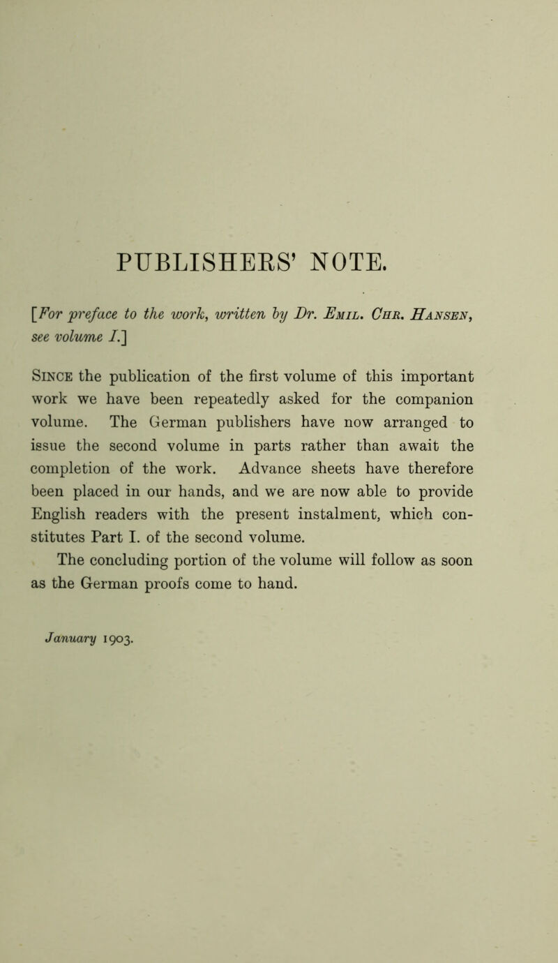 PUBLISHERS’ NOTE. [For 'preface to the work, written by Dr. Emil. Che. Hansen, see volume /.] Since the publication of the first volume of this important work we have been repeatedly asked for the companion volume. The German publishers have now arranged to issue the second volume in parts rather than await the completion of the work. Advance sheets have therefore been placed in our hands, and we are now able to provide English readers with the present instalment, which con- stitutes Part I. of the second volume. The concluding portion of the volume will follow as soon as the German proofs come to hand. January 1903.