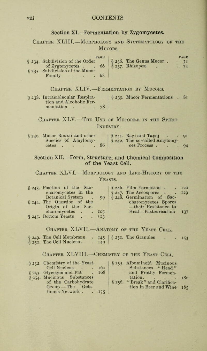 Vlll CONTENTS Section XI.—Fermentation by Zygomycetes. Chapter XLIIL—Morphology and Systematology of the Mucors. PAGE PAGE § 234. Subdivision of the Order § 236. The Genus Mucor . 71 of Zygomycetes . . 66 § 237. Rhizopeae . . *74 § 235. Subdivision of the Mucor Family . . . 68 Chapter XLIY.—Fermentation by Mucors. § 238. Intramolecular Respira- tion and Alcoholic Fer- mentation . . .78 § 239. Mucor Fermentations 81 Chapter XLV.—The Use of Mucore^e in the Spirit Industry. § 240. Mucor Rouxii and other Species of Amylomy- cetes . . . .86 §241. Ragi and Tapej . .91 § 242. The so-called Amylomy- ces Process . . *94 Section XII.—Form, Structure, and Chemical Composition of the Yeast Cell. Chapter XLYI.—Morphology and Life-History of the Yeasts. § 243- Position of the Sac- charomycetes in the Botanical System • 99 § 244- The Question of the Origin of the Sac- charomycetes • 105 § 245- Bottom Yeasts . 113 § 246. Film Formation . .120 § 247. The Ascospores . .129 § 248. Germination of Sac- charomycetes Spores --their Resistance to Heat—Pasteurisation 137 Chapter XLYII.—Anatomy of the Yeast Cell. § 249. The Cell Membrane § 250. The Cell Nucleus . 145 149 §251. The Granules 153 Chapter XLYI 11.—Chemistry of the Yeast Cell. § 252. Chemistry of the Yeast Cell Nucleus . . 160 § 253. Glycogen and Fat . 168 § 254. Mucinous Substances of the Carbohydrate Group — The Gela- tinous Network . . 175 § 255. Albuminoid Mucinous Substances—“ Head ” and Frothy Fermen- tation. . . .180 § 256. “Break ” and Clarifica- tion in Beer and Wine 185