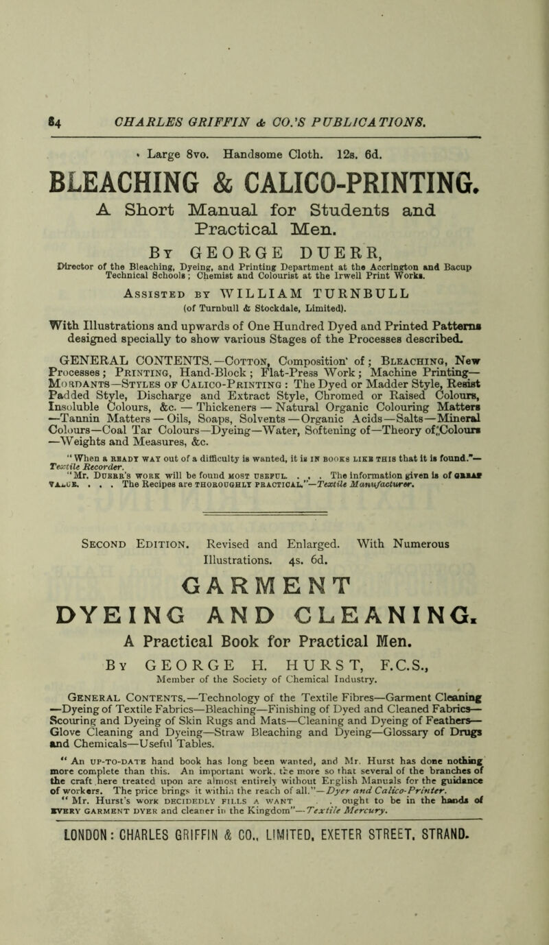 * Large 8vo. Handsome Cloth. 12s. 6d. BLEACHING & CALICO-PRINTING. A Short Manual for Students and Practical Men. By GEORGE DUERR, Director of the Bleaching, Dyeing, and Printing Department at the Accrington and Bacup Technical Schools ; Chemist and Colourist at the Irwell Print Works. Assisted by WILLIAM TURNBULL (of Turnbull <fc Stockdale, Limited). With Illustrations and upwards of One Hundred Dyed and Printed Patterns designed specially to show various Stages of the Processes described. GENERAL CONTENTS.—Cotton, Composition' of; Bleaching, New Processes ; Printing, Hand-Block ; Flat-Press Work; Machine Printing— Mo an ants—Styles of Calico-Printing : The Dyed or Madder Style, Resist Padded Style, Discharge and Extract Style, Chromed or Raised Colours, Insoluble Colours, &c. — Thickeners — Natural Organic Colouring Matters -—Tannin Matters — Oils, Soaps, Solvents—Organic Acids—Salts—Mineral Colours—Coal Tar Colours—Dyeing—Water, Softening of—Theory of‘Colours —Weights and Measures, &c. “ When a ready way out of a difficulty is wanted, it is in books like this that it is found.— Textile Recorder. “Mr. Doerr’s work will be found most useful. . . . The information given is of OUAV VAi.GB. . . . The Recipes are thoroughly practical,—Textile Manufacturer. Second Edition. Revised and Enlarged. With Numerous Illustrations. 4s. 6d. GARMENT DYEING AND CLEANING. A Practical Book for Practical Men. By GEORGE H. HURST, F.C.S., Member of the Society of Chemical Industry. General Contents.—Technology of the Textile Fibres—Garment Cleaning —Dyeing of Textile Fabrics—Bleaching—Finishing of Dyed and Cleaned Fabrics— Scouring and Dyeing of Skin Rugs and Mats—Cleaning and Dyeing of Feathers— Glove Cleaning and Dyeing—Straw Bleaching and Dyeing—Glossary of Drugs and Chemicals—Useful Tables. “ An up-to-date hand book has long been wanted, and Mr. Hurst has done nothing more complete than this. An important work, tire more so that several of the branches of the craft here treated upon are almost entirely without English Manuals for the guidance of workers. The price brings it within the reach of all.’’—Dyer and Calico-Printer. “ Mr. Hurst’s worn decidedly fills a want . . ought to be in the hands of every garment dyer and cleaner in the Kingdom”—Textile Mercury.