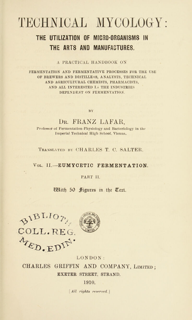 THE ARTS AND MANUFACTURES. A PRACTICAL HANDBOOK ON FERMENTATION AND FERMENTATIVE PROCESSES FOR THE USE OF BREWERS AND DISTILLEHS, ANALYSTS, TECHNICAL AND AGRICULTURAL CHEMISTS, PHARMACISTS, AND ALL INTERESTED I.^ THE INDUSTRIES DEPENDENT ON FERMENTATION. BY Dr. FRANZ LA FAR, Professor of Fermentation-Physiology and Bacteriology in the Imperial Technical High School, Vienna. Translated by (JHARLKS T. C. SALTER. VoL. II.—EUMYCETIC FERMENTATION. PART U. OTi'tii 30 iFigures m ttic 2Eeit. l.ON DON : CHARLES GRIFFIN AND COMPANY, Limited ; EXETER STREET, STRAND. 1910. [.4// riqktH res<frved.\