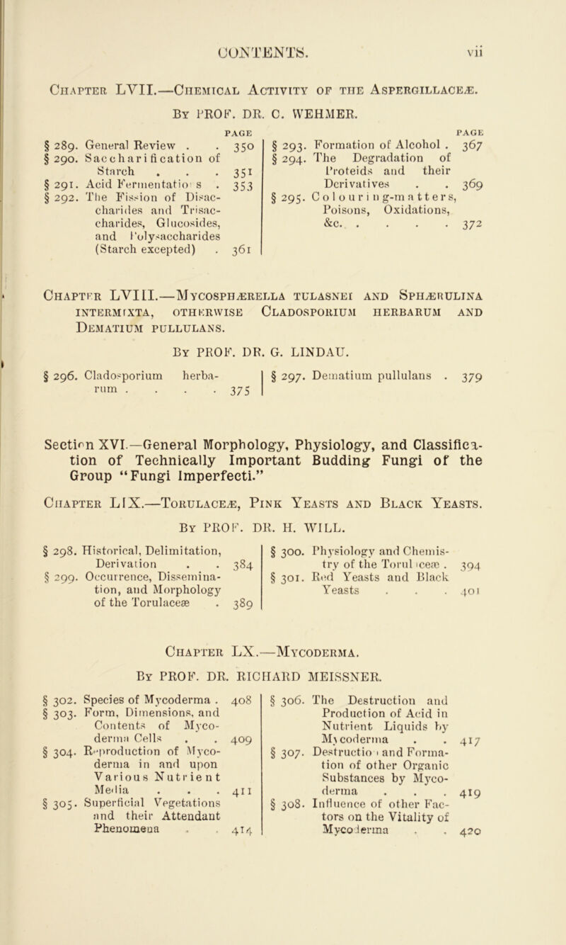 Chapter LVII.—Chemical Activity of the Aspergillace^. By prof. dr. C. VVEHMER. PAGE § 289. General Review . • 35o §290. Saccharification of Starch . . • 35i § 291. Acid Fermentatioi s . 353 § 292. Tlie Fission of Disac- charides and Trisac- charides, Glucosides, and Polysaccharides (Starch excepted) . 361 PAGE § 293. F'ormation of Alcohol . 367 § 294. The Degradation of Proteids and their Derivatives . . 369 § 295. C o 1 o u r i n g-m a 11 e r s, Poisons, Oxidations, &c. .... 372 Chaptfr LVIll.—Mycosph^rella tulasnei and Sph^rulina INTERM rXTA, OTHERWISE ClADOSPORIUM HERBARUM AND Dematium PULLULANS. By prof. dr. G. LINDAU. § 296. Cladosporium herba- rum . . . .375 § 297. Dematium pullulans 379 Section XVI.—General Morphology, Physiology, and Classifica- tion of Technically Important Budding Fungi of the Group “Fungi Imperfecti.” Chapter LIX.—Torulace^, Pink Yeasts and Black Yeasts. By prof. dr. H. WILL. § 298. Historical, Delimitation, Derivation . . 384 § 299. Occurrence, Dissemina- tion, and Morphology of the Torulacese . 389 § 300. Physiology and Chemis- try of the Torul icem . 304 §301. Red Yeasts and Black Yeasts . . .401 Chapter LX.—Mycoderma. By prof. dr. RICHARD MEISSNER. § 302. Species of Mycoderma . 408 § 303* Form, Dimensions, and Contents of Myco- dernni Cells . . 409 § 304. Reproduction of Myco- dernia in and upon Various Nutrient Media . . .411 § 305. Superficial Vegetations and their Attendant Phenomeua , . 414 § 306. The Destruction and Production of Acid in Nutrient Liquids by M^ coderma . *417 §307. Destructio i and Forma- tion of other Organic Substances by Myco- derma . . .419 § 308. Influence of other Fac- tors on the Vitality of Mycoderma . . 420
