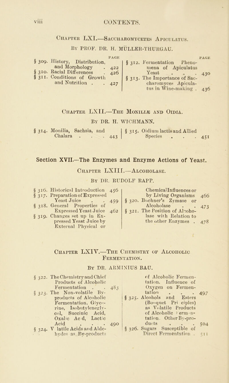 Chapter LXI.—Saccharomycetes Apiculatus. By PKOF. dr. H. MULLER-THURGAU. PAGE § 309- History, Distribution, and Morphology . 422 §310. Racial Differences . 426 §311. Conditions of Growth and Nutrition . .427 PAGE §312. Fermentation Pheno- mena of Apiculatus Yeast . . , 430 § 313. The Importance of Sac- charomyces Apicula- tus in Wine-making . 436 Chapter LXII.—The Monilias and Oidia. By dr, H. WICHMANN. § 314. Monilia, Sachsia, and Chalara . . -443 §315. Oidium lactis and Allied Species . . .451 Section XVII—The Enzymes and Enzyme Actions of Yeast. Chapter LXIII.—Alcoholase. By dr. RUDOLF RAPP. § 316. Historicnl Introduction 456 §317. Preparation of Expressed Yeast Juice . . 459 §318. General Properties of Expressed Yeast Juice 462 § 319. Changes set up in Ex- pressed Yeast Juice by External Physical or Chemical Influences or by Living Organisms 466 § 320. Buchner’s Zymase or Alcoholase . . 473 §321. The Position of Alcoho- lase with Relation to the </ther Enzymes . 478 Chapter LXIY.—The Chemistry of Alcoholic Fermentation. By dr. ARMINIUS BAD. § 322. The Chemistry and Chief Products of Alcoholic Fermentation . ' . 483 § 323. The Non-volatile By- products of Alcoholic Fermentation. Glyce- rine, Is(^butyleneglv- col. Succinic Acid, Oxalic Ac d. Lactic Acid . . . 490 § 324. V latile Acids and Alde- hydes as By-products of Alcoholic Fermen- tation. Influence of Oxygen on Fermen- tation . . . 497 § 325. Alcohols and Esters (Bouquet Pri ciples) as Volatile Products of Alcoholic ' erm-n- tation. Other By-pro- ducts . . . 504 § 326. Sugars Susceptible of Direct Fermentation . 511
