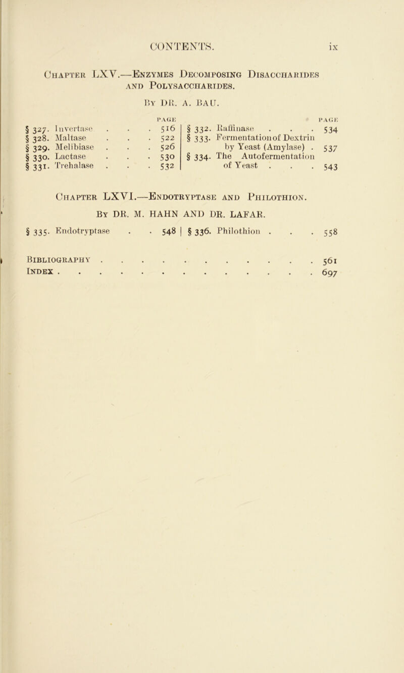 Chapter LXV.—Enzymes Decomposing Disaccharides AND Polysaccharides. § 327. Iiiv(!rtas(‘ § 328. Maltase § 329. Melibiase § 330. Lactase §331, T)‘ehalase V,Y 1)K. A. LALJ. 1‘vfii: 516 522 526 530 532 i‘A<:i; § 332. Tamnasc! . . -534 § 333* fermentation of Dextrin by Yeast (Amylase) . 537 § 334. The Autofermentation of Yeast . . . 543 Chapter LXVI.—Endotryptase and Philothion. By DK. M. HAHN AND DK. LAFAR. § 335- Kpdotryptase . . 548 j § 336. Philothion . . . 558 Bibliography 561 Index 697