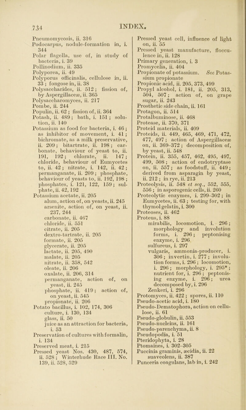 Pneumomycosis, ii. 316 Podocarpiis, nodule-formation in, i. 344 Polar flagella, use of, in study of bacteria, i. 39 Pollinodium, ii. 335 Polyporea, ii. 49 Polyporus officinalis, cellulose in, ii. 33 ; fongose in, ii. 38 Polysaccharides, ii. 512 ; fission of, by Aspergillaceae, ii. 365 Polysaccliaromyces, ii. 217 Pom be, ii. 244 Populin, ii. 62 ; fission of, ii. 364 Potash, ii. 489 ; bath, i. 151 ; solu- tion, ii. 140 Potassium as food for bacteria, i. 46 ; as inhibitor of movement, i. 41 ; bichromate, as a milk preservative, ii. 209; bitartrate, ii. 198; car- bonate, behaviour of yeast to, ii. 191, 192; chlorate, ii. 147; chloride, behaviour of Eumycetes to, ii. 42 ; nitrate, i. 142, ii. 42 ; permanganate, ii. 209 ; phosphate, behaviour of yeasts to, ii. 192, 198 ; phosphates, i. 121, 122, 159; sul- phate, ii. 42, 192 Potassium acetate, ii. 205 alum, action of, on yeasts, ii. 245 arsenite, action of, on yeast, ii. 237, 244 carbonate, ii. 467 chloride, ii. 551 citrate, ii. 205 dextro-tartrate, ii. 205 formate, ii. 205 glycerate, ii. 205 lactate, ii. 205, 490 malate, ii. 205 nitrate, ii. 358, 542 oleate, ii. 206 oxalate, ii. 206, 314 permanganate, action of, on yeast, ii. 245 phosphate, ii. 419; action of, on yeast, ii. 545 propionate, ii. 206 Potato bacillus, i. 102, 174, 306 crdture, i. 130, 134 glass, ii. 50 juice as an attraction for bacteria, i. 53 Preservation of cultures with formalin, i. 134 Preserved meat, i. 215 Pressed yeast Nos. 430, 487, 574, ii. 528 ; Winterhude Race III. No. 139, ii. 528, 529 Pressed yeast cell, influence of light on, ii. 55 Pressed yeast manufacture, floccu- lence in, ii. 128 Primary generation, i. 3 Promycelia, ii. 404 Propionate of potassium. See Potas- sium propionate Propionic acid, ii. 205, 373, 499 Propyl alcohol, i. 181, ii. 205, 313, 504, 507; action of, on grape sugar, ii. 243 Prosthetic side chain, ii. 161 Protagon, ii. 514 Protalbuminose, ii. 468 Protease, ii. 370, 371 Proteid materials, ii. 409 Proteids, ii. 449, 465, 469, 471, 472, 477, 497 ; action of Aspergillacese on, ii. 369-372 ; decomposition of, by yeast, ii. 548 Protein, ii. 355, 457, 462, 495, 497, 499, 508 ; action of endotryptase on, ii. 557; as foodstuff, ii. 449; derived from asparagin by yeast, ii. 212 ; in rye, ii. 213 Proteolysis, ii. 548 et seq., 552, 555, 556 ; in asporogenic cells, ii. 260 Proteolytic enzymes, i. 299-302 ; in Eumycetes, ii. 63 ; testing for, with thymol gelatm, i. 300 Proteoses, ii. 462 Proteus, i. 88 mirabilis, locomotion, i. 296; morphology and involution forms, i. 296; peptonising enzyme, i. 296 sulfureus, i. 297 vulgaris, ammonia-producer, i. 306 ; invertin, i. 277 ; involu- tion forms, i. 296 ; locomotion, i. 296 ; morphology, i. 295* ; nutrient for, i. 296 ; peptonis- ing enzyme, i. 296; urea decomposed by, i. 296 Zenkeri, i. 296 Protomyces, ii. 422 ; spores, ii. 110 Pseudo-acetic acid, i. 180 Pseudo-Dematophora, action on cellu- lose, ii. 61 Pseudo-globulin, ii. 553 Pseudo-nucleins, ii. 161 Pseudo-parenchyma, ii. 8 Pseudopodia, i. 51 Pteridophyta, i. 28 Ptomaines, i. 302-305 Puccinia graminis, tecidia, ii. 22 suaveolens, ii. 387 Punceria coagulans, lab in, i. 242
