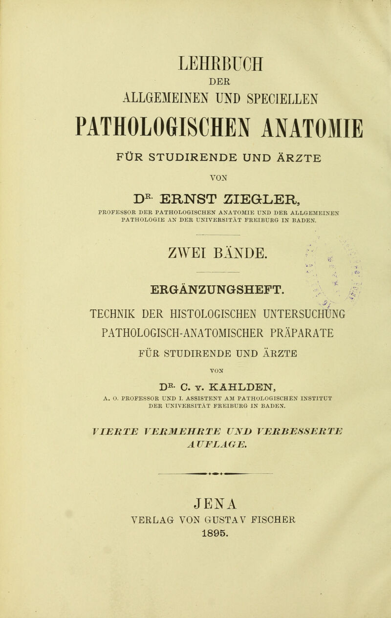 LEHRBUCH DER ALLGEMEINEN UND SPECIELLEN PATHOLOGISCHEN ANATOMIE FÜR STUDIRENDE UND ÄRZTE VON ERNST ZIEGLER3 PROFESSOR DER PATHOLOGISCHEN ANATOMIE UND DER ALLGEMEINEN PATHOLOGIE AN DER UNIVERSITÄT FREIBURG IN BADEN. ZWEI BÄNDE. ^ , ERGÄNZUNGSHEFT. TECHNIK DER HISTOLOGISCHEN UNTERSUCHUNG PATHOLOGISCH-ANATOMISCHER PRÄPARATE FÜR STUDIHENDE UND ÄHZTE VON A. 0. PROFESSOR UND L ASSISTENT AM PATHOLOGISCHEN INSTITUT DER UNIVERSITÄT FREIBURG IN BADEN. TIEBTB VEBMJEHRTB UJVJD VMIIBBSSEBTE AUFLAGE. JENA VERLAG VON GUSTAV FISCHER 1895.