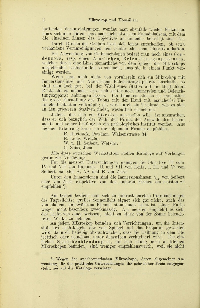 haftenden Verunreinigungen wendet man ebenfalls wieder Benzin an, muss sich aber hüten, dass man nicht etwa den Kanadabalsam, mit dem die einzelnen ijinsen des Objectives an einander befestigt sind, löst. Durch Drehen des Oculars lässt sich leicht entscheiden, ob etwa vorhandene Verunreinigungen dem Ocular oder dem Objectiv anhaften. Bei Anwendung von Oelimmersionen bedarf man noch eines C o n - densors, resp. eines ABBE'schen Beleuchtungsapparates, welcher durch eine Linse sämmtliche von dem Spiegel des Mikroskops ausgehenden Lichtstrahlen so sammelt, dass sie in einem Punkt ver- einigt werden. Wenn man auch nicht von vornherein sich ein Mikroskop mit Immersionslinse und ABSE'schem Beleuchtungsapparat anschafft, so thut man doch gut, bei der Wahl eines Stativs auf die Möglichkeit Eücksicht zu nehmen, dass sich später noch Immersion und Beleuch- tungsapparat anbringen lassen. Bei Immersionslinsen ist namentlich die grobe Einstellung des Tubus mit der Hand mit mancherlei Un- annehmlichkeiten verknüpft; sie wird durch ein Triebrad, wie es sich an den grösseren Stativen findet, wesentlich erleichtert. Jedem, der sich ein Mikroskop anschaffen will, ist anzurathen, dass er sich bezüglich der Wahl der Firma, der Auswahl des Instru- ments und seiner Prüfung an ein pathologisches Institut wendet. Aus eigener Erfahrung kann ich die folgenden Firmen empfehlen: E. Hartnack, Potsdam, Waisenstrasse 34. E. Leitz, Wetzlar. W. u. H. Seibert, Wetzlar. C. Zeiss, Jena. Alle diese optischen Werkstätten stellen Kataloge auf Verlangen gratis zur Verfügung. Für die meisten Untersuchungen genügen die Objective III oder IV und VII von Hartnack, II und VII von Leitz, I, III und V^ von Seibert, aa oder A, AA und E von Zeiss. Unter den Immersionen sind die Immersionslinsen Vi 2 von Seibert oder von Zeiss respektive von den anderen Firmen am meisten zu empfehlen Am besten bedient man sich zu mikroskopischen Untersuchungen des Tageslichts; grelles Sonnenlicht eignet sich gar nicht, auch das von blauem, unbewölktem Himmel stammende Licht ist seiner Farbe wegen nicht besonders zweckmässig. Am meisten empfiehlt es sich, das Licht von einer weissen, nicht zu stark von der Sonne beleuch- teten Wolke zu nehmen. An jedem Mikroskop befinden sich Vorrichtungen, um die. Inten- sität des Lichtkegels, der vom Spiegel auf das Präparat geworfen wird, dadurch beliebig abzuschwächen, dass die Oeffnung in dem Ob- jecttisch oder manchmal unter demselben verkleinert wird. Die ein- fachen Scheibenblendungen, die sich häufig noch an kleinen Mikroskopen befinden, sind weniger empfehlenswerth, weil sie nicht ^) Wegen der apochromatischen Mikroskope, deren allgemeiner An- wendung für die praktische Untersuchungen ihr sehr hoher Preis entgegen- steht, sei auf die Kataloge verwiesen.