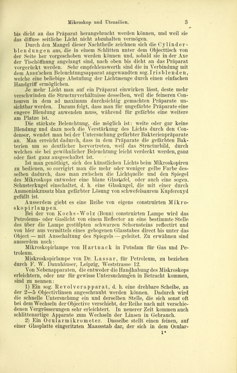 bis dicht an das Präparat herangebraclit werden können, und weil sie das diffuse seitliche Licht nicht abzuhalten vermögen. Durch den Mangel dieser Nachtheile zeichnen sich die Cylinder- blen düngen aus, die in einem Schlitten unter dem Objecttisch von der Seite her vorgeschoben werden können und, sobald sie in der Axe der Tischöffnung angelangt sind, nach oben bis dicht an das Präparat vorgerückt werden. Sehr empfehlenswerth sind die in Verbindung mit dem AsBE'schen Beleuchtungsapparat angewandten sog.Irisblenden, welche eine beliebige Abstufung der Liclitmenge durch einen einfachen Handgriff ermöglichen. Je mehr Licht man auf ein Präparat einwirken lässt, deste mehr verschwinden die Structurverhältnisse desselben, weil die feineren Con- touren in dem ad maximum durchsichtig gemachten Präparate un- sichtbar werden. Daraus folgt, dass man für ungefärbte Präparate eine engere Blendung anwenden muss, während für gefärbte eine weitere am Platze ist. Die stärkste Beleuchtung, die möglich ist: weite oder gar keine Blendung und dazu noch die Verstärkung des Lichts durch den Con- densor, wendet man bei der Untersuchung gefärbter Bakterienpräparate an. Man erreicht dadurch, dass in dem Präparate die gefärbten Bak- terien um so .deutlicher hervortreten, weil das Structurbild, durch welches sie bei gewöhnlicher Beleuchtung leicht verdeckt werden, ganz oder fast ganz ausgeschaltet ist. Ist man genöthigt, sich des künstlichen Lichts beim Mikroskopiren zu bedienen, so corrigirt man die mehr oder w^eniger gelbe Farbe des- selben dadurch, dass man zwischen die Lichtquelle und den Spiegel des Mikroskops entweder eine blaue Glastafel, oder auch eine sogen. Schusterkugel einschaltet, d. h. eine Glaskugel, die mit einer durch Ammoniakzusatz blau gefärbter Lösung von schwefelsaurem Kupferoxyd gefüllt ist. Ausserdem giebt es eine Eeihe von eigens construirten Mikro- skopirlampen. Bei der von Kochs-Wolz (Bonn) construirten Lampe wird das Petroleum- oder Gaslicht von einem Beflector an eine bestimmte Stelle des über die Lampe gestülpten schwarzen Schornsteins reflectirt und von hier aus vermittels eines gebogenen Glasstabes direct bis unter das Object — mit Ausschaltung des Spiegels — geleitet. Zu erwähnen sind ausserdem noch : Mikroskopirlampe von Hartnack in Potsdam für Gas und Pe- troleum. Miskroskopirlampe von Dr. L a s s a r, für Petroleum, zu beziehen durch F. W. Dannhäuser, Leipzig, Weststrasse 12. Von Nebenapparaten, die entweder die Handhabung des Miskroskops erleichtern, oder nur für gewisse Untersuchung'en in Betracht kommen, sind zu nennen: 1) Ein sog. Revolverapparat, d. h. eine drehbare Scheibe, an der 2—5 Objectivlinsen angeschraubt werden können. Dadurch wird die schnelle Untersuchung ein und derselben Stelle, die sich sonst oft bei dem Wechseln der Objective verschiebt, der Reihe nach mit verschie- denen Vergrösserungen sehr erleichtert. In neuerer Zeit kommen auch schlittenartige Apparate zum Wechseln der Linsen in Gebrauch. 2) Ein Ocularmikrometer. Dasselbe stellt einen feinen, auf einer Glasplatte eingeritzten Maassstab dar, der sich in dem Ocular- 1*