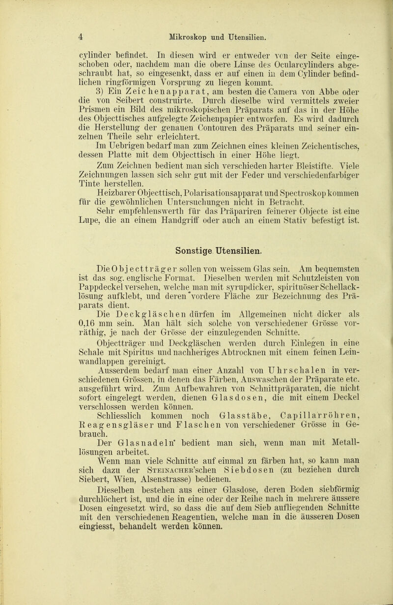 cylinder befindet. In diesen wird er entweder von der Seite einge- schoben oder, nachdem man die obere Linse des Ocularcylinders abge- schraubt hat, so eingesenkt, dass er auf einen in dem Cylinder befind- lichen ringförmigen Vorsprung zu liegen kommt. 3) Ein Zeichenapparat, am besten die Camera von Abbe oder die von Seibert construirte. Durch dieselbe wird vermittels zweier Prismen ein Bild des mikroskopischen Präparats auf das in der Höhe des Objecttisches aufgelegte Zeichenpapier entworfen. Es wird dadurch die Herstellung der genauen Contouren des Präparats und seiner ein- zelnen Theile sehr erleichtert. Im üebrigen bedarf man zum Zeichnen eines kleinen Zeichentisches, dessen Platte mit dem Objecttisch in einer Höhe liegt. Zum Zeichnen bedient man sich verschieden harter Bleistifte. Viele Zeichnungen lassen sich sehr gut mit der Feder und verschiedenfarbiger Tinte herstellen. Heizbarer Objecttisch, Polarisationsapparat und Spectroskop kommen für die gewöhnlichen Untersuchungen nicht in Betracht. Sehr empfehlenswerth für das Präpariren feinerer Objecte ist eine Lupe, die an einem Handgriff oder auch an einem Stativ befestigt ist. Sonstige Utensilien. Die Objectträger sollen von weissem Glas sein. Am bequemsten ist das sog. englische Format. Dieselben werden mit Schutzleisten von Pappdeckel versehen, welche^ man mit syrupdicker, spirituöser Schellack- lösung aufklebt, und deren vordere Fläche zur Bezeichnung des Prä- parats dient. Die Deckgläschen dürfen im Allgemeinen nicht dicker als 0,16 mm sein. Man hält sich solche von verschiedener Grösse vor- räthig, je nach der Grösse der einzulegenden Schnitte. Objectträger und Deckgläschen werden durch Einlegen in eine Schale mit Spiritus und nachheriges Abtrocknen mit einem feinen Lein- wandlappen gereinigt. Ausserdem bedarf man einer Anzahl von Uhrschalen in ver- schiedenen Grössen, in denen das Färben, Auswaschen der Präparate etc. ausgeführt wird. Zum Aufbewahren von Schnittpräparaten, die nicht sofort eingelegt werden, dienen Glasdosen, die mit einem Deckel verschlossen werden können. Schliesslich kommen noch Glas Stäbe, Capillarr Öhren, Reagensgläser und Flaschen von verschiedener Grösse in Ge- brauch. Der Glas nadeln' bedient man sich, wenn man mit Metall- lösungen arbeitet. Wenn man viele Schnitte auf einmal zu färben hat, so kann man sich dazu der STEiNACHEß'schen Siebdosen (zu beziehen durch Siebert, Wien, Alsenstrasse) bedienen. Dieselben bestehen aus einer Glasdose, deren Boden siebförmig durchlöchert ist, und die in eine oder der Reihe nach in mehrere äussere Dosen eingesetzt wird, so dass die auf dem Sieb aufliegenden Schnitte mit den verschiedenen Reagentien, welche man in die äusseren Dosen eingiesst, behandelt werden können.