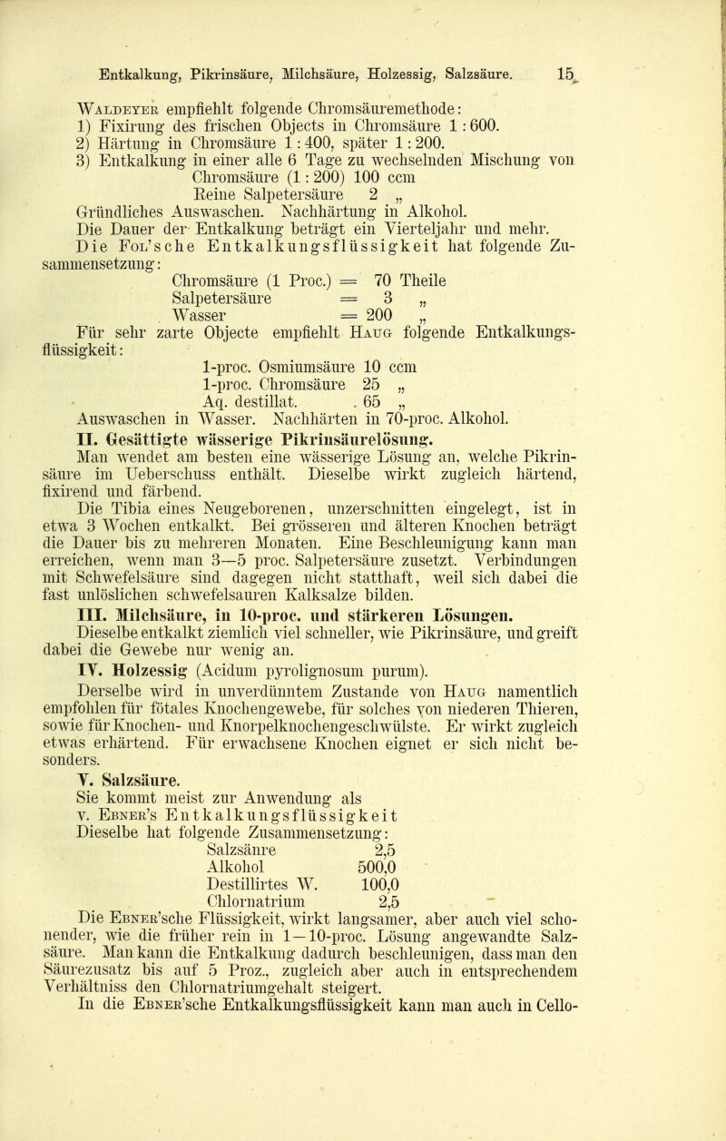 Entkalkung, Pikrinsäure^ Milchsäure, Holzessig, Salzsäure. Waldeyer empfiehlt folgende Chromsäuremethode: 1) Fixirimg des frischen Objects in Chromsäure 1:600. 2) Härtung in Chromsäure 1:400, später 1:200. 3) Entkalkung in einer alle 6 Tage zu wechselnden Mischung von Chromsäure (1: 200) 100 ccm Eeine Salpetersäure 2 „ Gründliches Auswaschen. Nachhärtung in Alkohol. Die Dauer der Entkalkung beträgt ein Vierteljahr und mehr. Die FoL'sche Entkalkungsflüssigkeit hat folgende Zu- sammensetzung : Chromsäure (1 Proc.) 70 Theile Salpetersäure = 3 „ Wasser = 200 „ Für sehr zarte Objecte empfiehlt Haug folgende Entkalkungs- flüssigkeit : 1-proc. Osmiumsäure 10 ccm 1-proc. Chromsäure 25 „ Aq. destillat. - 65 „ Auswaschen in Wasser. Nachhärten in 70-proc. Alkohol. IL Gesättigte wässerige Pikrinsäurelösung. Man wendet am besten eine wässerige Lösung an, welche Pikrin- säure im Ueberschuss enthält. Dieselbe wirkt zugleich härtend, fixirend und färbend. Die Tibia eines Neugeborenen, unzerschnitten eingelegt, ist in etwa 3 Wochen entkalkt. Bei grösseren und älteren Knochen beträgt die Dauer bis zu mehreren Monaten. Eine Beschleunigung kann man erreichen, wenn man 3—5 proc. Salpetersäure zusetzt. Verbindungen mit Schwefelsäure sind dagegen nicht statthaft, weil sich dabei die fast unlöslichen schwefelsauren Kalksalze bilden. III. Milchsäure, in 10-proc. und stärkeren Lösungen. Dieselbe entkalkt ziemlich viel schneller, wie Pikrinsäure, und greift dabei die Gewebe nur wenig an. lY. Holzessig (Acidum pyrolignosum purum). Derselbe wird in unverdünntem Zustande von HAua namentlich empfohlen für fötales Knochengewebe, für solches von niederen Thieren, sowie für Knochen- und Knorpelknochengeschwülste. Er wirkt zugleich etwas erhärtend. Für erwachsene Knochen eignet er sich nicht be- sonders. Y. Salzsäure. Sie kommt meist zur Anwendung als V. Ebnee's Entkalkungsflüssigkeit Dieselbe hat folgende Zusammensetzung: Salzsäure 2,5 Alkohol 500,0 Destillirtes W. 100,0 Chlornatrium 2,5 Die EBNER'sche Flüssigkeit, wirkt langsamer, aber auch viel scho- nender, wie die früher rein in 1 —10-proc. Lösung angewandte Salz- säure. Man kann die Entkalkung dadurch beschleunigen, dass man den Säurezusatz bis auf 5 Proz., zugleich aber auch in entsprechendem Verhältniss den Chlornatriumgehalt steigert. In die EBNEn'sche Entkalkungsflüssigkeit kann man auch in Cello-