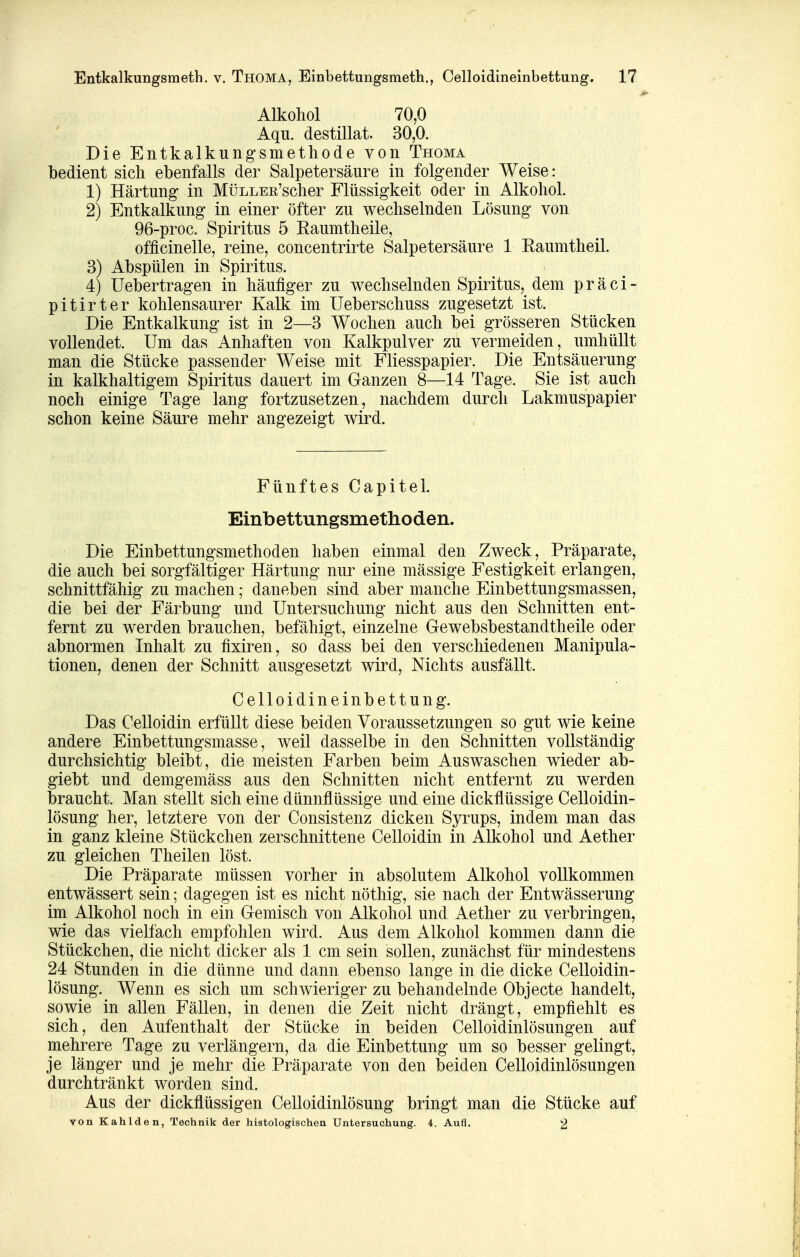 Alkohol 70,0 Aqu. destillat. 30,0. Die Entkalkungsmethode von Thoma bedient sich ebenfalls der Salpetersäure in folgender Weise: 1) Härtung- in MüLLEE'scher Flüssigkeit oder in Alkohol. 2) Entkalkung in einer öfter zu wechselnden Lösung von 96-proc. Spiritus 5 Eaumtheile, officinelle, reine, concentrirte Salpetersäure 1 Eaumtheil. 3) Abspülen in Spiritus. 4) Uebertragen in häufiger zu wechselnden Spiritus, dem präci- pitirter kohlensaurer Kalk im Ueberschuss zugesetzt ist. Die Entkalkung ist in 2—3 Wochen auch bei grösseren Stücken vollendet. Um das Anhaften von Kalkpulver zu vermeiden, umhüllt man die Stücke passender Weise mit Fliesspapier. Die Entsäuerung in kalkhaltigem Spiritus dauert im Ganzen 8—14 Tage. Sie ist auch noch einige Tage lang fortzusetzen, nachdem durch Lakmuspapier schon keine Säure mehr angezeigt wird. Fünftes Capitel. Einbettungsmethoden. Die Einbettungsmethoden haben einmal den Zweck, Präparate, die auch bei sorgfältiger Härtung nur eine mässige Festigkeit erlangen, schnittfähig zu machen; daneben sind aber manche Einbettungsmassen, die bei der Färbung und Untersuchung nicht aus den Schnitten ent- fernt zu werden brauchen, befähigt, einzelne Gewebsbestandtheile oder abnormen Inhalt zu fixiren, so dass bei den verschiedenen Manipula- tionen, denen der Schnitt ausgesetzt wird. Nichts ausfällt. Celloidineinbettung. Das Celloidin erfüllt diese beiden Voraussetzungen so gut wie keine andere Einbettungsmasse, weil dasselbe in den Schnitten vollständig durchsichtig bleibt, die meisten Farben beim Auswaschen wieder ab- giebt und demgemäss aus den Schnitten nicht entfernt zu werden braucht. Man stellt sich eine dünnflüssige und eine dickflüssige Celloidin- lösung her, letztere von der Consistenz dicken Syrups, indem man das in ganz kleine Stückchen zerschnittene Celloidin in Alkohol und Aether zu gleichen Theilen löst. Die Präparate müssen vorher in absolutem Alkohol vollkommen entwässert sein; dagegen ist es nicht nöthig, sie nach der Entwässerung im Alkohol noch in ein Gemisch von Alkohol und Aether zu verbringen, wie das vielfach empfohlen wird. Aus dem Alkohol kommen dann die Stückchen, die nicht dicker als 1 cm sein sollen, zunächst für mindestens 24 Stunden in die dünne und dann ebenso lange in die dicke Celloidin- lösung. Wenn es sich um schwieriger zu behandelnde Objecte handelt, sowie in allen Fällen, in denen die Zeit nicht drängt, empfiehlt es sich, den Aufenthalt der Stücke in beiden Celloidinlösungen auf mehrere Tage zu verlängern, da die Einbettung um so besser gelingt, je länger und je mehr die Präparate von den beiden Celloidinlösungen durchtränkt worden sind. Aus der dickflüssigen Celloidinlösung bringt man die Stücke auf von Kahlden, Technik der histologischen Untersuchung. 4. Aufl. 2