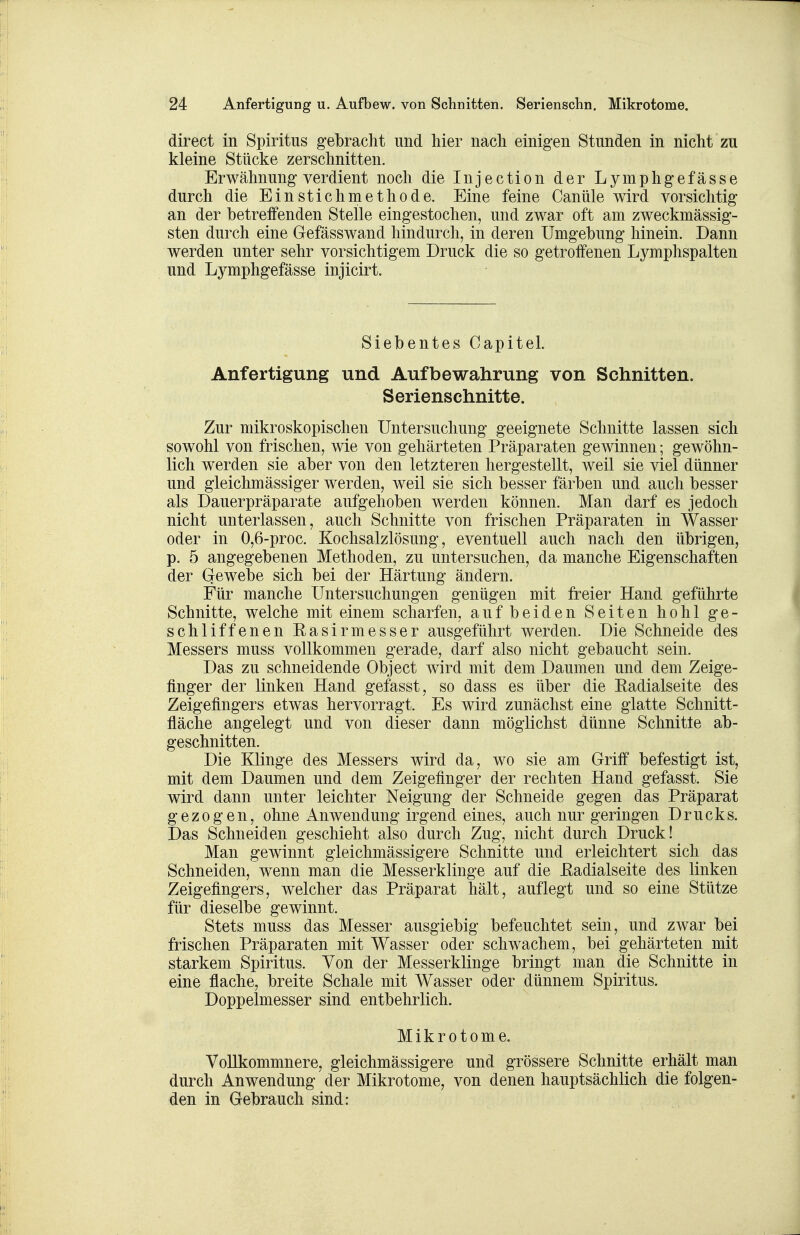 direct in Spiritus gebracht und hier nach einigen Stunden in nicht zu kleine Stücke zerschnitten. Erwähnung verdient noch die Injection der Lymphgefässe durch die Einstichmethode. Eine feine Canüle wird vorsichtig an der betreifenden Stelle eingestochen, und zwar oft am zweckmässig- sten durch eine Gefässwand hindurch, in deren Umgebung hinein. Dann werden unter sehr vorsichtigem Druck die so getroffenen Lymphspalten und Lymphgef ässe injicirt. Siebentes Capitel. Anfertigung und Aufbewahrung von Schnitten. Serienschnitte. Zur mikroskopischen Untersuchung geeignete Schnitte lassen sich sowohl von frischen, wie von gehärteten Präparaten gewinnen; gewöhn- lich werden sie aber von den letzteren hergestellt, weil sie viel dünner und gleichmässiger werden, weil sie sich besser färben und auch besser als Dauerpräparate aufgehoben werden können. Man darf es jedoch nicht unterlassen, auch Schnitte von frischen Präparaten in Wasser oder in 0,6-proc. Kochsalzlösung, eventuell auch nach den übrigen, p. 5 angegebenen Methoden, zu untersuchen, da manche Eigenschaften der Gewebe sich bei der Härtung ändern. Für manche Untersuchungen genügen mit freier Hand geführte Schnitte, welche mit einem scharfen, auf beiden Seiten hohl ge- schliffenen Rasirmesser ausgeführt werden. Die Schneide des Messers muss vollkommen gerade, darf also nicht gebaucht sein. Das zu schneidende Object wird mit dem Daumen und dem Zeige- finger der linken Hand gefasst, so dass es über die Eadialseite des Zeigefingers etwas hervorragt. Es wird zunächst eine glatte Schnitt- fläche angelegt und von dieser dann möglichst dünne Schnitte ab- geschnitten. Die Klinge des Messers wird da, wo sie am Griff befestigt ist, mit dem Daumen und dem Zeigefinger der rechten Hand gefasst. Sie wird dann unter leichter Neigung der Schneide gegen das Präparat gezogen, ohne Anwendung irgend eines, auch nur geringen Drucks. Das Schneiden geschieht also durch Zug, nicht durch Druck! Man gewinnt gleichmässigere Schnitte und erleichtert sich das Schneiden, wenn man die Messerklinge auf die Eadialseite des linken Zeigefingers, welcher das Präparat hält, auflegt und so eine Stütze für dieselbe gewinnt. Stets muss das Messer ausgiebig befeuchtet sein, und zwar bei frischen Präparaten mit Wasser oder schwachem, bei gehärteten mit starkem Spiritus. Von der Messerklinge bringt man die Schnitte in eine flache, breite Schale mit Wasser oder dünnem Spiritus. Doppelmesser sind entbehrlich. Mikrotome. Vollkommnere, gleichmässigere und grössere Schnitte erhält man durch Anwendung der Mikrotome, von denen hauptsächlich die folgen- den in Gebrauch sind: