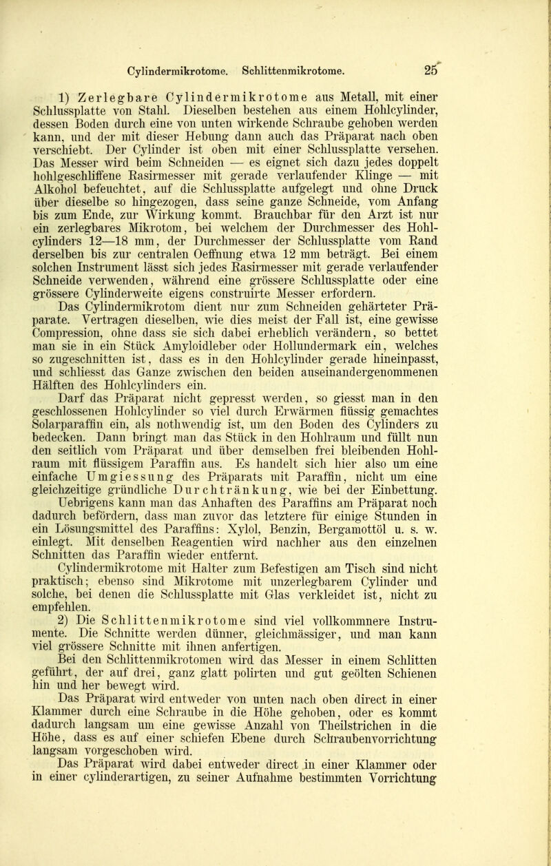Cylindermikrotome. Schlittenmikrotome. 26^ 1) Zerlegbare Cylindermikrotome aus Metall, mit einer Sclilussplatte von Stahl. Dieselben bestehen aus einem Hohlcylinder, dessen Boden durch eine von unten wirkende Schraube gehoben werden kann, und der mit dieser Hebung dann auch das Präparat nach oben verschiebt. Der Cylinder ist oben mit einer Schlussplatte versehen. Das Messer wird beim Schneiden — es eignet sich dazu jedes doppelt hohlgeschliffene Easirmesser mit gerade verlaufender Klinge — mit Alkohol befeuchtet, auf die Schlussplatte aufgelegt und ohne Druck über dieselbe so hingezogen, dass seine ganze Schneide, vom Anfang bis zum Ende, zur Wirkung kommt. Brauchbar für den Arzt ist nur ein zerlegbares Mikrotom, bei welchem der Durchmesser des Hohl- cylinders 12—18 mm, der Durchmesser der Schlussplatte vom Eand derselben bis zur centralen Oeffnung etwa 12 mm beträgt. Bei einem solchen Instrument lässt sich jedes Easirmesser mit gerade verlaufender Schneide verwenden, während eine grössere Schlussplatte oder eine grössere Cylinderweite eigens construirte Messer erfordern. Das Cylindermikrotom dient nur zum Schneiden gehärteter Prä- parate. Vertragen dieselben, wie dies meist der Fall ist, eine gewisse Compression, ohne dass sie sich dabei erheblich verändern, so bettet man sie in ein Stück Amyloidleber oder Hollundermark ein, welches so zugeschnitten ist, dass es in den Hohlcylinder gerade hineinpasst, und schliesst das Ganze zwischen den beiden auseinandergenommenen Hälften des Hohlcylinders ein. Darf das Präparat nicht gepresst werden, so giesst man in den geschlossenen Hohlcylinder so viel durch Erwärmen flüssig gemachtes Solarparaffin ein, als nothwendig ist, um den Boden des Cylinders zu bedecken. Dann bringt man das Stück in den Hohlraum und füllt nun den seitlich vom Präparat und über demselben frei bleibenden Hohl- raum mit flüssigem Paraffin aus. Es handelt sich hier also um eine einfache Umgiessung des Präparats mit Paraffin, nicht um eine gleichzeitige gründliche Durchtränkung, wie bei der Einbettung. Uebrigens kann man das Anhaften des Paraffins am Präparat noch dadurch befördern, dass man zuvor das letztere für einige Stunden in ein Lösungsmittel des Paraffins: Xylol, Benzin, Bergamottöl u. s. w. einlegt. Mit denselben Eeagentien wird nachher aus den einzelnen Schnitten das Paraffin wieder entfernt. Cylindermikrotome mit Halter zum Befestigen am Tisch sind nicht praktisch ;^ ebenso sind Mikrotome mit unzerlegbarem Cylinder und solche, bei denen die Schlussplatte mit Glas verkleidet ist, nicht zu empfehlen. 2) Die Schlittenmikrotome sind viel vollkommnere Instru- mente. Die Schnitte werden dünner, gleichmässiger, und man kann viel grössere Schnitte mit ihnen anfertigen. Bei den Schlittenmikrotomen wird das Messer in einem Schlitten geführt, der auf drei, ganz glatt polirten und gut geölten Schienen hin und her bewegt wird. Das Präparat wird entweder von unten nach oben direct in einer Klammer durch eine Schraube in die Höhe gehoben, oder es kommt dadurch langsam um eine gewisse Anzahl von Theilstrichen in die Höhe, dass es auf einer schiefen Ebene durch Schraubenvorrichtung langsam vorgeschoben wird. Das Präparat wird dabei entweder direct in einer Klammer oder in einer cylinderartigen, zu seiner Aufnahme bestimmten Vorrichtung
