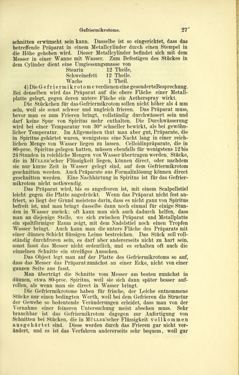 Gefriermikrotome. '2r schnitten erwünscht sein kann. Dasselbe ist so eingerichtet, dass das betreffende Präparat in einem Metallcylinder durch einen Stempel in die Höhe gehoben wird. Dieser Metallcylinder befindet sich mit dem Messer in einer Wanne mit Wasser. Zum Befestigen des Stückes in dem Cylinder dient eine Umgiessungsmasse von Stearin 12 Theile, Schweinefett 12 Theile. Wachs 1 Theil. 4) Die Gefriermikrotome verdienen eine gesonderteBesprechung. Bei denselben wird das Präparat auf die obere Fläche einer Metall- platte gelegt, gegen deren untere Fläche ein Aetherspray wirkt. Die Stückchen für das Gefriermikrotom sollen nicht höher als 4 mm sein, weil sie sonst schwer und ungleich frieren. Das Präparat muss, bevor man es zum Frieren bringt, vollständig durchwässert sein und darf keine Spur von Spiritus mehr enthalten. Die Durchwässerung wird bei einer Temparatur von 30^ schneller bewirkt, als bei gewöhn- licher Temperatur. Im Allgemeinen thut man aber gut, Präparate, die in Spiritus gehärtet waren, wenigstens eine Nacht lang in einer reich- lichen Menge von Wasser liegen zu lassen. Celloidinpräparate, die in 80-proc. Spiritus gelegen hatten, müssen ebenfalls für wenigstens 12 bis 24 Stunden in reichliche Mengen von Wasser übertragen werden. Stücke, die in MüLLEE'scher Flüssigkeit liegen, können direct, oder nachdem sie nur kurze Zeit in Wasser gelegt sind, auf dem Gefriermikrotom geschnitten werden. Auch Präparate aus Formalinlösung können direct geschnitten werden. Eine Nachhärtung in Spiritus ist für das Gefrier- mikrotom nicht nothwendig. Das Präparat wird, bis es angefroren ist, mit einem Scalpellstiel leicht gegen die Platte angedrückt. W^enn das Präparat nicht fest an- friert, so liegt der Grund meistens darin, dass es nicht ganz von Spiritus befreit ist, und man bringt dasselbe dann noch einmal für einige Stun- den in Wasser zurück; oft kann man sich auch dadurch helfen, dass man an diejenige Stelle, wo sich zwischen Präparat und Metallplatte ein spaltförmiger Raum zeigt, mit dem Nadelstiel noch einen Tropfen Wasser bringt. Auch kann man die untere Fläche des Präparats mit einer dünnen Schicht flüssigen Leims bestreichen. Das Stück soll voll- ständig durchfroren sein, es darf aber andererseits nicht zu hart sein, sonst fasst das Messer nicht ordentlich, und es erhalten oft auch die einzelnen Schnitte ein streifiges Aussehen. Das Object legt man auf der Platte des Gefriermikrotoms so auf, dass das Messer das Präparat zunächst an einer Ecke, nicht von einer ganzen Seite aus fasst. Man überträgt die Schnitte vom Messer am besten zunächst in dünnen, etwa 80-proc. Spiritus, weil sie sich dann später besser auf- rollen, als wenn man sie direct in Wasser bringt. Die Gefriermikrotome haben für frische, der Leiche entnommene Stücke nur einen bedingten Werth, weil bei dem Gefrieren die Structur der Gewebe so bedeutende Veränderungen erleidet, dass man von der Vornahme einer feineren Untersuchung meist absehen muss. Sehr brauchbar ist das Gefriermikrotom dagegen zur Anfertigung von Schnitten bei Stücken, die in MüLLER'scher Flüssigkeit vollkommen ausgehärtet sind. Diese werden durch das Frieren gar nicht ver- ändert, und es ist das Verfahren andererseits sehr bequem, weil gar