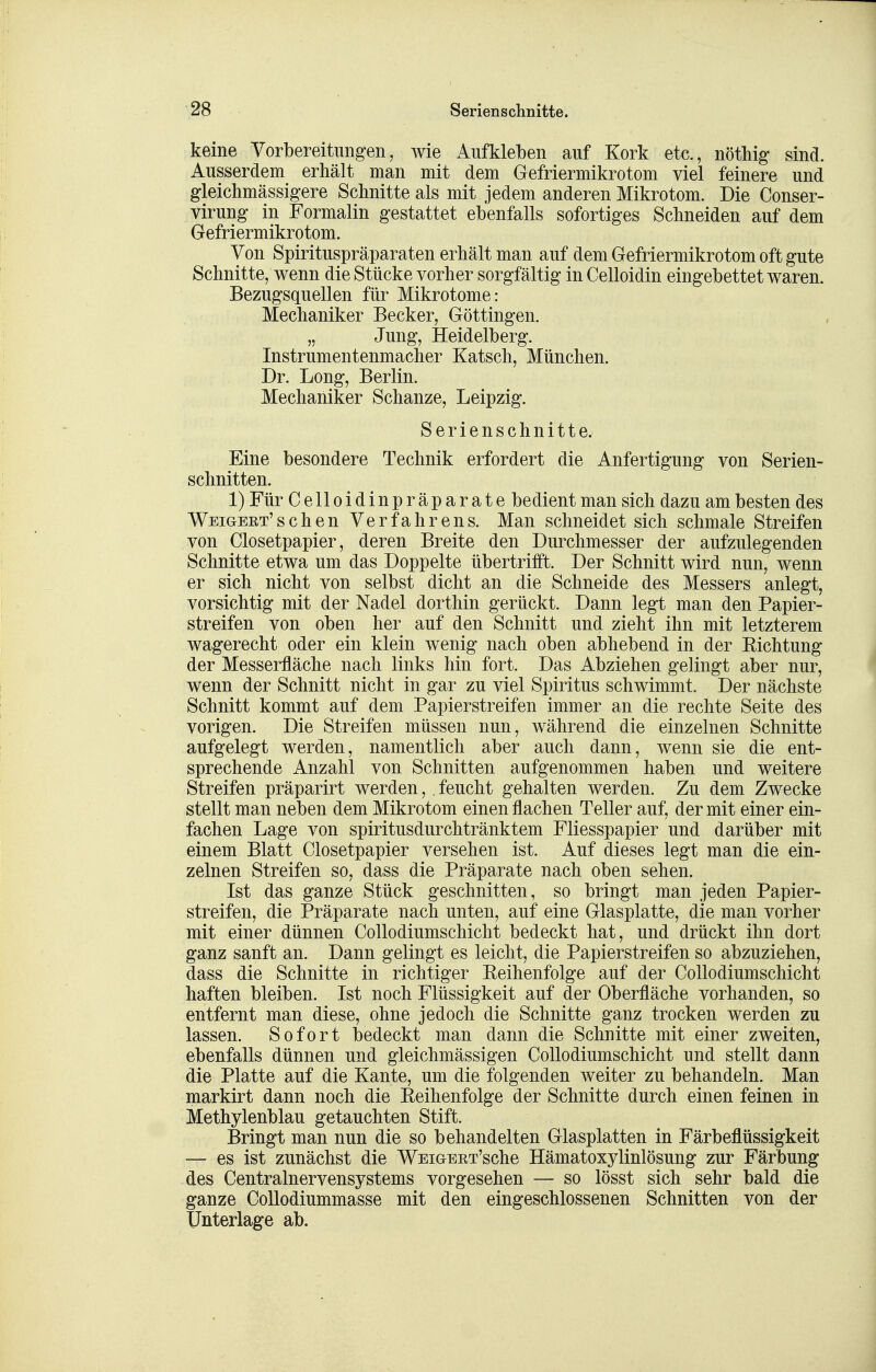 keine Vorbereitungen, wie Aufkleben auf Kork etc., nöthig sind. Ausserdem erhält man mit dem Gefriermikrotom viel feinere und gleichmässigere Schnitte als mit jedem anderen Mikrotom. Die Conser- virung in Formalin gestattet ebenfalls sofortiges Schneiden auf dem Gefriermikrotom. Von Spirituspräparaten erhält man auf dem Gefriermikrotom oft gute Schnitte, wenn die Stücke vorher sorgfältig in Celloidin eingebettet waren. Bezugsquellen für Mikrotome: Mechaniker Becker, Göttingen. „ Jung, Heidelberg. Instrumentenmacher Katsch, München. Dr. Long, Berlin. Mechaniker Schanze, Leipzig. Serienschnitte. Eine besondere Technik erfordert die Anfertigung von Serien- schnitten. 1) Für Celloidinpräparate bedient man sich dazu am besten des Weigert'schen Verfahrens. Man schneidet sich schmale Streifen von Ciosetpapier, deren Breite den Durchmesser der aufzulegenden Schnitte etwa um das Doppelte übertrifft. Der Schnitt wird nun, wenn er sich nicht von selbst dicht an die Schneide des Messers anlegt, vorsichtig mit der Nadel dorthin gerückt. Dann legt man den Papier- streifen von oben her auf den Schnitt und zieht ihn mit letzterem wagerecht oder ein klein wenig nach oben abhebend in der Richtung der Messerfläche nach links hin fort. Das Abziehen gelingt aber nur, wenn der Schnitt nicht in gar zu viel Spiritus schwimmt. Der nächste Schnitt kommt auf dem Papierstreifen immer an die rechte Seite des vorigen. Die Streifen müssen nun, während die einzelnen Schnitte aufgelegt werden, namentlich aber auch dann, wenn sie die ent- sprechende Anzahl von Schnitten aufgenommen haben und weitere Streifen präparirt werden, . feucht gehalten werden. Zu dem Zwecke stellt man neben dem Mikrotom einen flachen Teller auf, der mit einer ein- fachen Lage von spiritusdurchtränktem Fliesspapier und darüber mit einem Blatt Ciosetpapier versehen ist. Auf dieses legt man die ein- zelnen Streifen so, dass die Präparate nach oben sehen. Ist das ganze Stück geschnitten, so bringt man jeden Papier- streifen, die Präparate nach unten, auf eine Glasplatte, die man vorher mit einer dünnen Collodiumschicht bedeckt hat, und drückt ihn dort ganz sanft an. Dann gelingt es leicht, die Papierstreifen so abzuziehen, dass die Schnitte in richtiger Reihenfolge auf der Collodiumschicht haften bleiben. Ist noch Flüssigkeit auf der Oberfläche vorhanden, so entfernt man diese, ohne jedoch die Schnitte ganz trocken werden zu lassen. Sofort bedeckt man dann die Schnitte mit einer zweiten, ebenfalls dünnen und gleichmässigen Collodiumschicht und stellt dann die Platte auf die Kante, um die folgenden weiter zu behandeln. Man markirt dann noch die Reihenfolge der Schnitte durch einen feinen in Methylenblau getauchten Stift. Bringt man nun die so behandelten Glasplatten in Färbeflüssigkeit — es ist zunächst die WEiGERT'sche Hämatoxylinlösung zur Färbung des Centrainervensystems vorgesehen — so lösst sich sehr bald die ganze CoUodiummasse mit den eingeschlossenen Schnitten von der Unterlage ab.