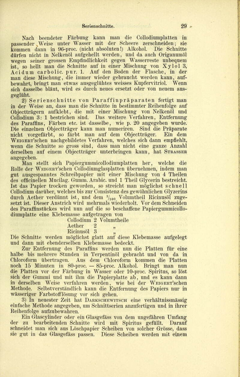 Nach beendeter Färbung kann man die Collodiumplatten in passender Weise unter Wasser mit der Scheere zerschneiden; sie kommen dann in 96-proc. (nicht absoluten!) Alkohol. Die Schnitte dürfen nicht in Nelkenöl aufgehellt werden, und da auch Origanumöl wegen seiner grossen Empfindlichkeit gegen Wasserreste unbequem ist, so hellt man die Schnitte auf in einer Mischung von Xylol 3, Acidum carbolic. pur. 1. Auf den Boden der Flasche, in der man diese Mischung, die immer wieder gebraucht werden kann, auf- bewahrt, bringt man etwas ausgeglühtes weisses Kupfervitriol. Wenn sich dasselbe bläut, wird es durch neues ersetzt oder von neuem aus- geglüht. 2) Serienschnitte von Paraffinpräparaten fertigt man in der Weise an, dass man die Schnitte in bestimmter Reihenfolge auf Objectträgern aufklebt, die mit einer Mischung von Nelkenöl und CoUodium 3: 1 bestrichen sind. Das weitere Verfahren, Entfernung des Paraffins, Färben etc. ist dasselbe, wie p. 20 angegeben wurde. Die einzelnen Objectträger kann man numeriren. Sind die Präparate nicht vorgefärbt, so färbt man auf dem Objectträger. Ein dem WEiGEET'schen nachgebildetes Verfahren, welches sich dann empfiehlt, wenn die Schnitte so gross sind, dass man nicht eine ganze Anzahl derselben auf einem Objectträger unterbringen kann, hat Strassee angegeben. Man stellt sich PapiergummicoUodiumplatten her, welche die Rolle der WEiGEET'schen Collodiumglasplatten übernehmen, indem man gut ausgespanntes Schreibpapier mit einer Mischung von 4 Theilen des officinellen Mucilag. Gumm. Arabic. und 1 Theil Glycerin bestreicht. Ist das Papier trocken geworden, so streicht man möglichst schnell CoUodium darüber, welches bis zur Consistenz des gewöhnlichen Glyzerins durch Aether verdünnt ist, und dem Vioo Volum theil Ricinusöl zuge- setzt ist. Dieser Anstrich wird mehrmals wiederholt. Vor dem Schneiden des Paraffinstückes wird nun auf die so beschaffene PapiergummicoUo- diumplatte eine Klebemasse aufgetragen von CoUodium 2 Volumtheile Aether 2 „ Ricinusöl 3 „ Die Schnitte werden möglichst glatt auf diese Klebemasse aufgelegt und dann mit ebenderselben Klebemasse bedeckt. Zur Entfernung des Paraffins werden nun die Platten für eine halbe bis mehrere Stunden in Terpentinöl gebracht und von da in Chloroform übertragen. Aus dem Chloroform kommen die Platten noch 15 Minuten in 80-proc. — 85-proc. Alkohol. Bringt man nun die Platten vor der Färbung in Wasser oder 10-proc. Spiritus, so löst sich der Gummi und mit ihm die Papierplatte ab, und es kann dann in derselben Weise verfahren werden, wie bei der WEiGEET'schen Methode. Selbstverständlich kann die Entfernung des Papiers nur in wässeriger Farbstofflösung vor sich gehen. 3) In neuester Zeit hat Daekschewitsch eine verhältnissmässig einfache Methode angegeben, um Schnittserien anzufertigen und in ihrer Reihenfolge aufzubewahren. Ein Glascylinder oder ein Glasgefäss von dem ungefähren Umfang der zu bearbeitenden Schnitte wird mit Spiritus gefüllt. Darauf schneidet man sich aus Löschpapier Scheiben von solcher Grösse, dass sie gut in das Glasgefäss passen. Diese Scheiben werden mit einem