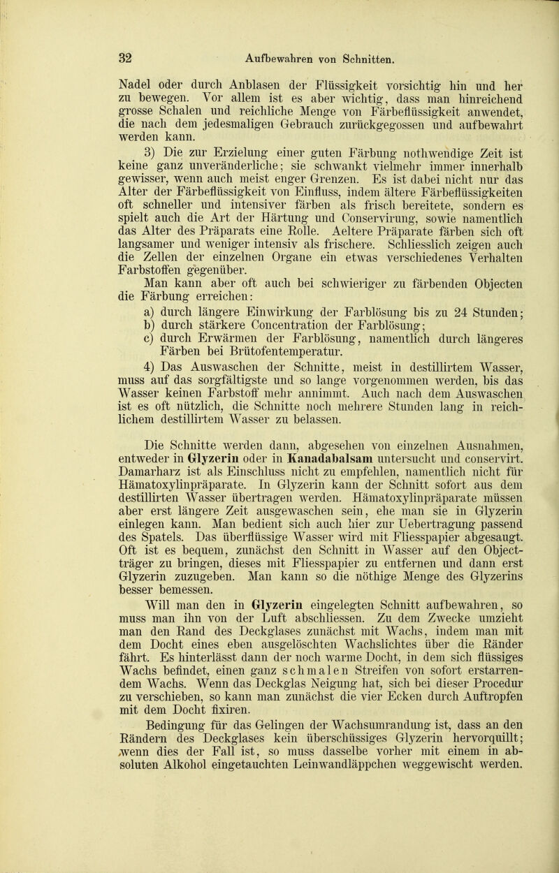 Nadel oder durch Anblasen der Flüssigkeit vorsichtig hin und her zu bewegen. Vor allem ist es aber wichtig, dass man hinreichend grosse Schalen und reichliche Menge von Färbeflüssigkeit anwendet, die nach dem jedesmaligen Gebrauch zurückgegossen und aufbewahrt werden kann. 3) Die zur Erzielung einer guten Färbung nothwendige Zeit ist keine ganz unveränderliche; sie schwankt vielmehr immer innerhalb gewisser, wenn auch meist enger Grenzen. Es ist dabei nicht nur das Alter der Färbeflüssigkeit von Einfluss, indem ältere Färbeflüssigkeiten oft schneller und intensiver färben als frisch bereitete, sondern es spielt auch die Art der Härtung und Conservirung, sowie namentlich das Alter des Präparats eine Rolle. Aeltere Präparate färben sich oft langsamer und weniger intensiv als frischere. Schliesslich zeigen auch die Zellen der einzelnen Organe ein etwas verschiedenes Verhalten Farbstoffen gegenüber. Man kann aber oft auch bei schwieriger zu färbenden Objecten die Färbung erreichen: a) durch längere Einwirkung der Farblösung bis zu 24 Stunden; b) durch stärkere Concentration der Farblösung; c) durch Erwärmen der Farblösung, namentlich durch längeres Färben bei Brütofentemperatur. 4) Das Auswaschen der Schnitte, meist in destillirtem Wasser, muss auf das sorgfältigste und so lange vorgenommen werden, bis das Wasser keinen Farbstoff mehr annimmt. Auch nach dem Auswaschen ist es oft nützlich, die Schnitte noch mehrere Stunden lang in reich- lichem destillirtem Wasser zu belassen. Die Schnitte werden dann, abgesehen von einzelnen Ausnahmen, entweder in Olyzerin oder in Kauadalbalsam untersucht und conservirt. Damarharz ist als Einschluss nicht zu empfehlen, namentlich nicht für Hämatoxylinpräparate. In Glyzerin kann der Schnitt sofort aus dem destillirten Wasser übertragen werden. Hämatoxylinpräparate müssen aber erst längere Zeit ausgewaschen sein, ehe man sie in Glyzerin einlegen kann. Man bedient sich auch hier zur Uebertragung passend des Spatels. Das überflüssige Wasser wird mit Fliesspapier abgesaugt. Oft ist es bequem, zunächst den Schnitt in Wasser auf den Object- träger zu bringen, dieses mit Fliesspapier zu entfernen und dann erst Glyzerin zuzugeben. Man kann so die nöthige Menge des Glyzerins besser bemessen. Will man den in Olyzerin eingelegten Schnitt aufbewahren, so muss man ihn von der Luft abschliessen. Zu dem Zwecke umzieht man den Eand des Deckglases zunächst mit Wachs, indem man mit dem Docht eines eben ausgelöschten Wachslichtes über die Eänder fährt. Es hinterlässt dann der noch warme Docht, in dem sich flüssiges Wachs befindet, einen ganz schmalen Streifen von sofort erstarren- dem Wachs. Wenn das Deckglas Neigung hat, sich bei dieser Procedur zu verschieben, so kann man zunächst die vier Ecken durch Auftropfen mit dem Docht fixiren. Bedingung für das Gelingen der Wachsumrandung ist, dass an den Eändern des Deckglases kein überschüssiges Glyzerin hervorquillt; >wenn dies der Fall ist, so muss dasselbe vorher mit einem in ab- soluten Alkohol eingetauchten Leinwandläppchen weggewischt werden.