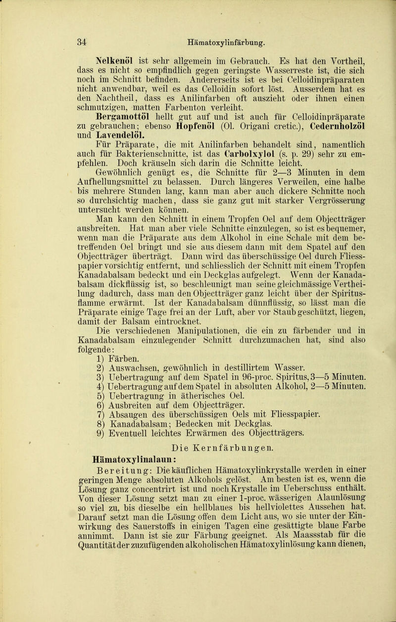 Nelkenöl ist sehr allgemein im Gebrauch. Es hat den Vortheil, dass es nicht so empfindlich gegen geringste Wasserreste ist, die sich noch im Schnitt befinden. Andererseits ist es bei Celloidinpräparaten nicht anwendbar, weil es das Celloidin sofort löst. Ausserdem hat es den Nachtheil, dass es Anilinfarben oft auszieht oder ihnen einen schmutzigen, matten Farbenton verleiht. Bergamottöl hellt gut auf und ist auch für Celloidinpräparate zu gebrauchen; ebenso Hopfenöl (Ol. Origani cretic), Cedernholzöl und Lavendelöl. Für Präparate, die mit Anilinfarben behandelt sind, namentlich auch für Bakterienschnitte, ist das Cartoolxylol (s. p. 29) sehr zu em- pfehlen. Doch kräuseln sich darin die Schnitte leicht. Gewöhnlich genügt es, die Schnitte für 2—3 Minuten in dem Aufhellungsmittel zu belassen. Durch längeres Verweilen, eine halbe bis mehrere Stunden lang, kann man aber auch dickere Schnitte noch so durchsichtig machen, dass sie ganz gut mit starker Vergrösserung untersucht werden können. Man kann den Schnitt in einem Tropfen Oel auf dem Objectträger ausbreiten. Hat man aber viele Schnitte einzulegen, so ist es ibequemer, wenn man die Präparate aus dem Alkohol in eine Schale mit dem be- treffenden Oel bringt und sie aus diesem dann mit dem Spatel auf den Objectträger überträgt. Dann wird das überschüssige Oel durch Fliess- papier vorsichtig entfernt, und schliesslich der Schnitt mit einem Tropfen Kanadabalsam bedeckt und ein Deckglas aufgelegt. Wenn der Kanada- balsam dickflüssig ist, so beschleunigt man seine gleichmässige Verthei- lung dadurch, dass man den Objectträger ganz leicht über der Spiritus- flamme erwärmt. Ist der Kanadabalsam dünnflüssig, so lässt man die Präparate einige Tage frei an der Luft, aber vor Staub geschützt, liegen, damit der Balsam eintrocknet. Die verschiedenen Manipulationen, die ein zu färbender und in Kanadabalsam einzulegender Schnitt durchzumachen hat, sind also folgende: 1) Färben. 2) Auswachsen, gewöhnlich in destillirtem Wasser. 3) Uebertragung auf dem Spatel in 96-proc. Spiritus, 3—5 Minuten. 4) Uebertragung auf dem Spatel in absoluten Alkohol, 2—5 Minuten. 5) Uebertragung in ätherisches Oel. 6) Ausbreiten auf dem Objectträger. 7) Absaugen des überschüssigen Oels mit Fliesspapier. 8) Kanadabalsam; Bedecken mit Deckglas. 9) Eventuell leichtes Erwärmen des Objectträgers. Die Kernfärbungen. Hämatoxyllnalaun: Bereitung: Die käuflichen Hämatoxylinkrystalle werden in einer geringen Menge absoluten Alkohols gelöst. Am besten ist es, wenn die Lösung ganz concentrirt ist und noch Krystalle im Ueberschuss enthält. Von dieser Lösung setzt man zu einer 1-proc. wässerigen Alaunlösung so viel zu, bis dieselbe ein hellblaues bis hellviolettes Aussehen hat. Darauf setzt man die Lösung offen dem Licht aus, wo sie unter der Ein- wirkung des Sauerstoffs in einigen Tagen eine gesättigte blaue Farbe annimmt. Dann ist sie zur Färbung geeignet. Als Maassstab für die Quantität der zuzufügenden alkoholischen Hämatoxylinlösung kann dienen,