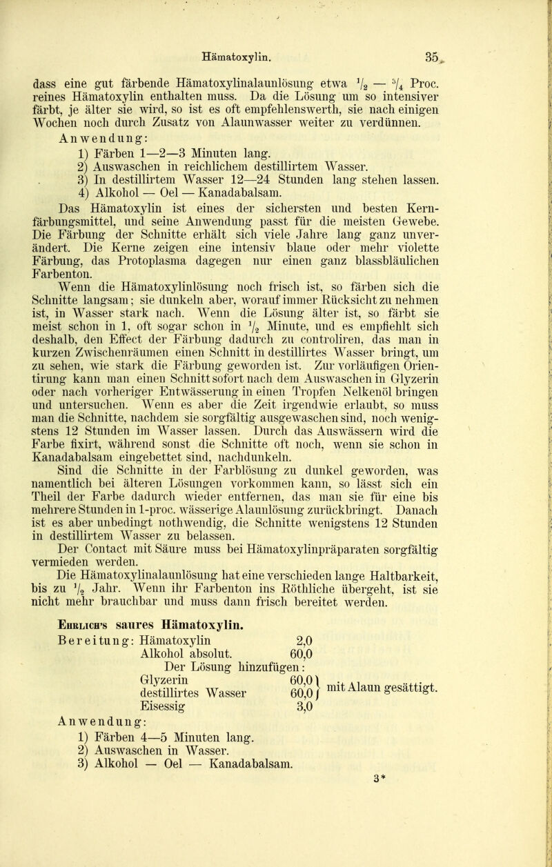 dass eine gut färbende Hämatoxylinalaunlösung etwa V2 — ^Z* Proc. reines Hämatoxylin enthalten muss. Da die Lösung um so intensiver färbt, je älter sie wird, so ist es oft empfehlenswerth, sie nach einigen Wochen noch durch Zusatz von Alaunwasser weiter zu verdünnen. Anwendung: 1) Färben 1—2—3 Minuten lang. 2) Auswaschen in reichlichem destillirtem Wasser. 3) In destillirtem Wasser 12—24 Stunden lang stehen lassen. 4) Alkohol — Oel — Kanadabalsam. Das Hämatoxylin ist eines der sichersten und besten Kern- färbungsmittel, und seine Anwendung passt für die meisten Gewebe. Die Färbung der Schnitte erhält sich viele Jahre lang ganz unver- ändert. Die Kerne zeigen eine intensiv blaue oder mehr violette Färbung, das Protoplasma dagegen nur einen ganz blassbläulichen Farbenton. Wenn die Hämatoxylinlösung noch frisch ist, so färben sich die Schnitte langsam; sie dunkeln aber, worauf immer Kücksicht zu nehmen ist, in Wasser stark nach. Wenn die Lösung älter ist, so färbt sie meist schon in 1, oft sogar schon in 7-2 Minute, und es empfiehlt sich deshalb, den Effect der Färbung dadurch zu controliren, das man in kurzen Zwischenräumen einen Schnitt in destillirtes Wasser bringt, um zu sehen, wie stark die Färbung geworden ist. Zur vorläufigen Orien- tirung kann man einen Schnitt sofort nach dem Auswaschen in Glyzerin oder nach vorheriger Entwässerung in einen Tropfen Nelkenöl bringen und untersuchen. Wenn es aber die Zeit irgendwie erlaubt, so muss man die Schnitte, nachdem sie sorgfältig ausgewaschen sind, noch wenig- stens 12 Stunden im Wasser lassen. Durch das Auswässern wird die Farbe fixirt, während sonst die Schnitte oft noch, wenn sie schon in Kanadabalsam eingebettet sind, nachdunkeln. Sind die Schnitte in der Farblösung zu dunkel geworden, was namentlich bei älteren Lösungen vorkommen kann, so lässt sich ein Theil der Farbe dadurch wieder entfernen, das man sie für eine bis mehrere Stunden in 1-proc. wässerige Alaunlösung zurückbringt. Danach ist es aber unbedingt nothwendig, die Schnitte wenigstens 12 Stunden in destillirtem Wasser zu belassen. Der Contact mit Säure muss bei Hämatoxylinpräparaten sorgfältig vermieden werden. Die Hämatoxylinalaunlösung hat eine verschieden lange Haltbarkeit, bis zu V2 Jahr. Wenn ihr Farbenton ins Röthliche übergeht, ist sie nicht mehr brauchbar und muss dann frisch bereitet werden. EuRLicH's saures Hämatoxylin. Bereitung: Hämatoxylin 2,0 Alkohol absolut. 60,0 Der Lösung hinzufügen: Glyzerin 60,01 -i-x- x destillirtes Wasser 60,0/ mit Alaun gesattigt. Eisessig 3,0 Anwendung: 1) Färben 4—5 Minuten lang. 2) Auswaschen in Wasser. 3) Alkohol — Oel — Kanadabalsam. 3*