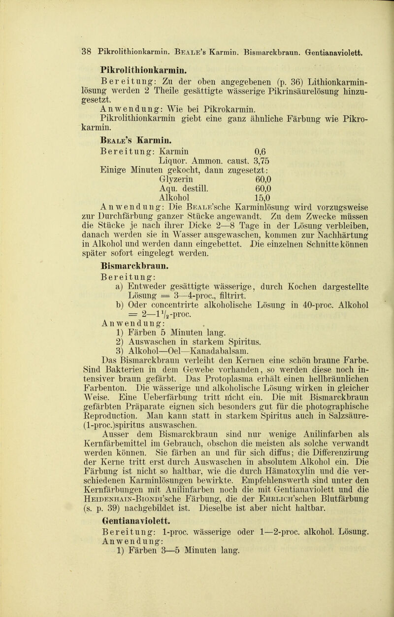 Pikrolithionkarmin. Bereitung: Zu der oben angegebenen (p. 36) LitMonkarmin- lösung werden 2 Theile gesättigte wässerige Pikrinsäurelösung hinzu- gesetzt. Anwendung: Wie bei Pikrokarmin. Pikrolithionkarmin giebt eine ganz ähnliche Färbung wie Pikro- karmin. Beale's Karmin. Bereitung: Karmin 0,6 Liquor. Ammon. caust. 3,75 Einige Minuten gekocht, dann zugesetzt: Glyzerin 60,0 Aqu. destill. 60,0 Alkohol 15,0 Anwendung: Die BEALE'sche Karminlösung wird vorzugsweise zur Durchfärbung ganzer Stücke angewandt. Zu dem Zwecke müssen die Stücke je nach ihrer Dicke 2—8 Tage in der Lösung verbleiben, danach werden sie in Wasser ausgewaschen, kommen zur Nachhärtung in Alkohol und werden dann eingebettet. Die einzelnen Schnitte können später sofort eingelegt werden. Bismarckbraun. Bereitung: a) Entweder gesättigte wässerige, durch Kochen dargestellte Lösung = 3—4-proc., filtrirt. b) Oder concentrirte alkoholische Lösung in 40-proc. Alkohol — 2—lV2-pi'oc. Anwendung: 1) Färben 5 Minuten lang. 2) Auswaschen in starkem Spiritus. 3) Alkohol—Oel—Kanadabalsam. Das Bismarckbraun verleiht den Kernen eine schön braune Farbe. Sind Bakterien in dem Gewebe vorhanden, so werden diese noch in- tensiver braun gefärbt. Das Protoplasma erhält einen hellbräunlichen Farbenton. Die wässerige und alkoholische Lösung wirken in gleicher Weise. Eine Ueberfarbung tritt nicht ein. Die mit Bismarckbraun gefärbten Präparate eignen sich besonders gut für die photographische Eeproduction. Man kann statt in starkem Spiritus auch in Salzsäure- (l-proc.)spiritus auswaschen. Ausser dem Bismarckbraun sind nur wenige Anilinfarben als Kernfärbemittel im Gebrauch, obschon die meisten als solche verwandt werden können. Sie färben an und für sich diffus; die Differenzirung der Kerne tritt erst durch Auswaschen in absolutem Alkohol ein. Die Färbung ist nicht so haltbar, wie die durch Hämatoxylin und die ver- schiedenen Karminlösungen bewirkte. Empfehlenswerth sind unter den Kernfärbungen mit Anilinfarben noch die mit Gentianaviolett und die HEiDENHAiN-BiONDi'sche Färbuug, die der EHELicn'schen Blutfärbung (s. p. 39) nachgebildet ist. Dieselbe ist aber nicht haltbar. Grentianaviolett. Bereitung: 1-proc. wässerige oder 1—2-proc. alkohol. Lösung. Anwendung: 1) Färben 3—5 Minuten lang.