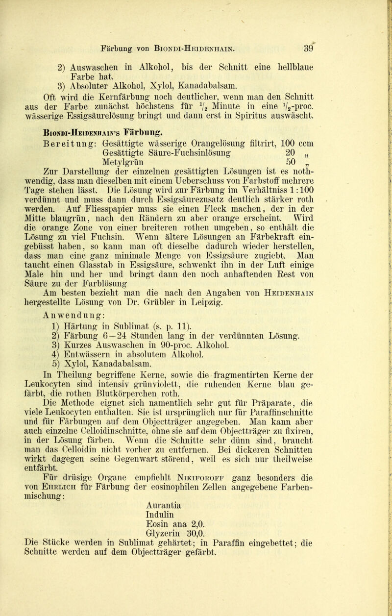Färbung von Biondi-Heidenhain. 2) Auswaschen in Alkohol, bis der Schnitt eine hellblaue Farbe hat. 3) Absoluter x4.1kohol, Xylol, Kanadabalsam. Oft wird die Kernfärbung- noch deutlicher, wenn man den Schnitt aus der Farbe zunächst höchstens für V2 Minute in eine %-i^yog. wässerige Essig-säurelösung bringt und dann erst in Spiritus auswäscht. Biondi-Heidenhain's Färbung. Bereitung: Gesättigte wässerige Orangelösung filtrirt, 100 ccm Gesättigte Säure-Fuchsinlösung 20 „ Metylgrün 50 „ Zur Darstellung der einzelnen gesättigten Lösungen ist es noth- wendig, dass man dieselben mit einem Ueberschuss von Farbstoff mehrere Tage stehen lässt. Die Lösung wird zur Färbung im Yerhältniss 1:100 verdünnt und muss dann durch Essigsäurezusatz deutlich stärker roth werden. Auf Füesspapier muss sie einen Fleck machen, der in der Mitte blaugrün, nach den Eändern zu aber orange erscheint. Wird die orange Zone von einer breiteren rothen umgeben, so enthält die Lösung zu viel Fuchsin. Wenn ältere Lösungen an Färbekraft ein- gebüsst haben, so kann man oft dieselbe dadurch wieder herstellen, dass man eine ganz minimale Menge von Essigsäure zugiebt. Man taucht einen Glasstab in Essigsäure, schwenkt ihn in der Luft einige Male hin und her und bringt dann den noch anhaftenden Eest von Säure zu der Farblösung Am besten bezieht man die nach den Angaben von Heidenhain hergestellte Lösung von Dr. Grübler in Leipzig. Anwendung: 1) Härtung in Sublimat (s. p. 11). 2) Färbung 6—24 Stunden lang in der verdünnten Lösung. 3) Kurzes Auswaschen in 90-proc. Alkohol. 4) Entwässern in absolutem Alkohol. 5) Xylol, Kanadabalsam. In Theilung begriffene Kerne, sowie die fragmentirten Kerne der Leukocyten sind intensiv grün violett, die ruhenden Kerne blau ge- färbt, die rothen Blutkörperchen roth. I)ie Methode eignet sich namentlich sehr gut für Präparate, die viele Leukocyten enthalten. Sie ist ursprünglich nur für Paraffinschnitte und für Färbungen auf dem Objectträger angegeben. Man kann aber auch einzelne Celloidinschnitte, ohne sie auf dem Objectträger zu fixiren, in der Lösung färben. Wenn die Schnitte sehr dünn sind, braucht man das Celloidin nicht vorher zu entfernen. Bei dickeren Schnitten wirkt dagegen seine Gegenwart störend, weil es sich nur theilweise entfärbt. Für drüsige Organe empfiehlt Nikieorofe ganz besonders die von Ehrlich für Färbung der eosinophilen Zellen angegebene Farben- mischung : Aurantia Indulin Eosin ana 2,0. Glyzerin 30,0. Die Stücke werden in Sublimat gehärtet; in Paraffin eingebettet; die Schnitte werden auf dem Objectträger gefärbt.