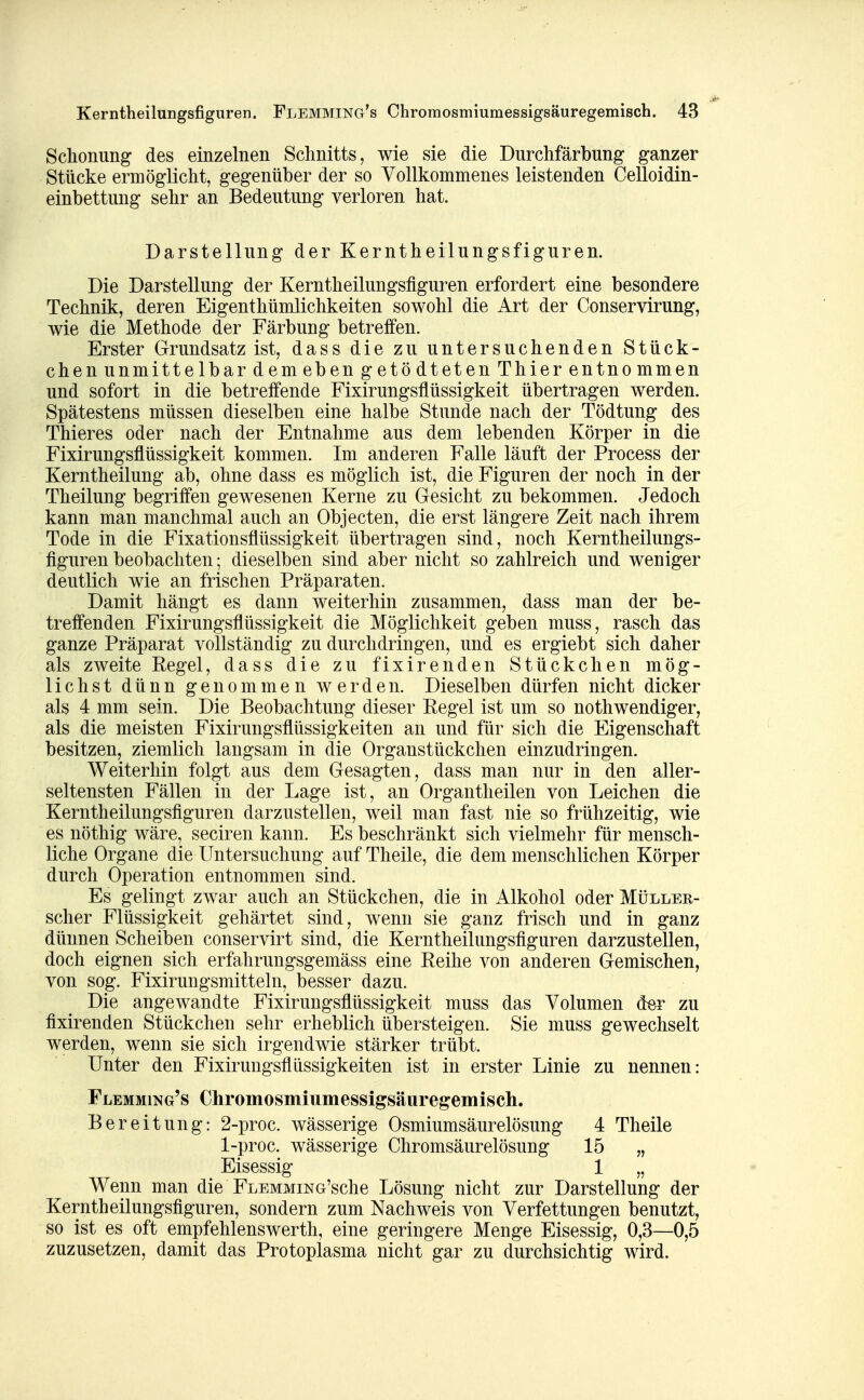 Schonung des einzelnen Schnitts, wie sie die Durchfärbung ganzer Stücke ermöglicht, gegenüber der so Vollkommenes leistenden Celloidin- einbettung sehr an Bedeutung verloren hat. Darstellung der Kerntheilungsfiguren. Die Darstellung der Kerntheilungsfiguren erfordert eine besondere Technik, deren Eigenthümlichkeiten sowohl die Art der Conservirung, wie die Methode der Färbung betreffen. Erster Grundsatz ist, dass die zu untersuchenden Stück- chen unmittelbar dem eben getödteten Thier entnommen und sofort in die betreffende Fixirungsflüssigkeit übertragen werden. Spätestens müssen dieselben eine halbe Stunde nach der Tödtung des Thieres oder nach der Entnahme aus dem lebenden Körper in die Fixirungsflüssigkeit kommen. Im anderen Falle läuft der Process der Kerntheilung ab, ohne dass es möglich ist, die Figuren der noch in der Theilung begriffen gewesenen Kerne zu Gesicht zu bekommen. Jedoch kann man manchmal auch an Objecten, die erst längere Zeit nach ihrem Tode in die Fixationsflüssigkeit übertragen sind, noch Kerntheilungs- figuren beobachten; dieselben sind aber nicht so zahlreich und weniger deutlich wie an frischen Präparaten. Damit hängt es dann weiterhin zusammen, dass man der be- treffenden Fixirungsflüssigkeit die Möglichkeit geben muss, rasch das ganze Präparat vollständig zu durchdringen, und es ergiebt sich daher als zweite Regel, dass die zu fixirenden Stückchen mög- lichst dünn genommen werden. Dieselben dürfen nicht dicker als 4 mm sein. Die Beobachtung dieser Regel ist um so nothwendiger, als die meisten Fixirungsflüssigkeiten an und für sich die Eigenschaft besitzen, ziemlich langsam in die Organstückchen einzudringen. Weiterhin folgt aus dem Gesagten, dass man nur in den aller- seltensten Fällen in der Lage ist, an Organtheilen von Leichen die Kerntheilungsfiguren darzustellen, weil man fast nie so frühzeitig, wie es nöthig wäre, seciren kann. Es beschränkt sich vielmehr für mensch- liche Organe die Untersuchung auf Theile, die dem menschlichen Körper durch Operation entnommen sind. Es gelingt zwar auch an Stückchen, die in Alkohol oder Müller- scher Flüssigkeit gehärtet sind, wenn sie ganz frisch und in ganz dünnen Scheiben conservirt sind, die Kerntheilungsfiguren darzustellen, doch eignen sich erfahrungsgemäss eine Reihe von anderen Gemischen, von sog. Fixirungsmitteln, besser dazu. Die angewandte Fixirungsflüssigkeit muss das Volumen der zu fixirenden Stückchen sehr erheblich übersteigen. Sie muss gewechselt werden, wenn sie sich irgendwie stärker trübt. Unter den Fixirungsflüssigkeiten ist in erster Linie zu nennen: Flemming's Chromosmiumessigsäuregemisch. Bereitung: 2-proc. wässerige Osmiumsäurelösung 4 Theile 1-proc. wässerige Chromsäurelösung 15 „ Eisessig 1 „ Wenn man die FLEMMiNG'sche Lösung nicht zur Darstellung der Kerntheilungsfiguren, sondern zum Nachweis von Verfettungen benutzt, so ist es oft empfehlenswerth, eine geringere Menge Eisessig, 0,3—0,5 zuzusetzen, damit das Protoplasma nicht gar zu durchsichtig wird.