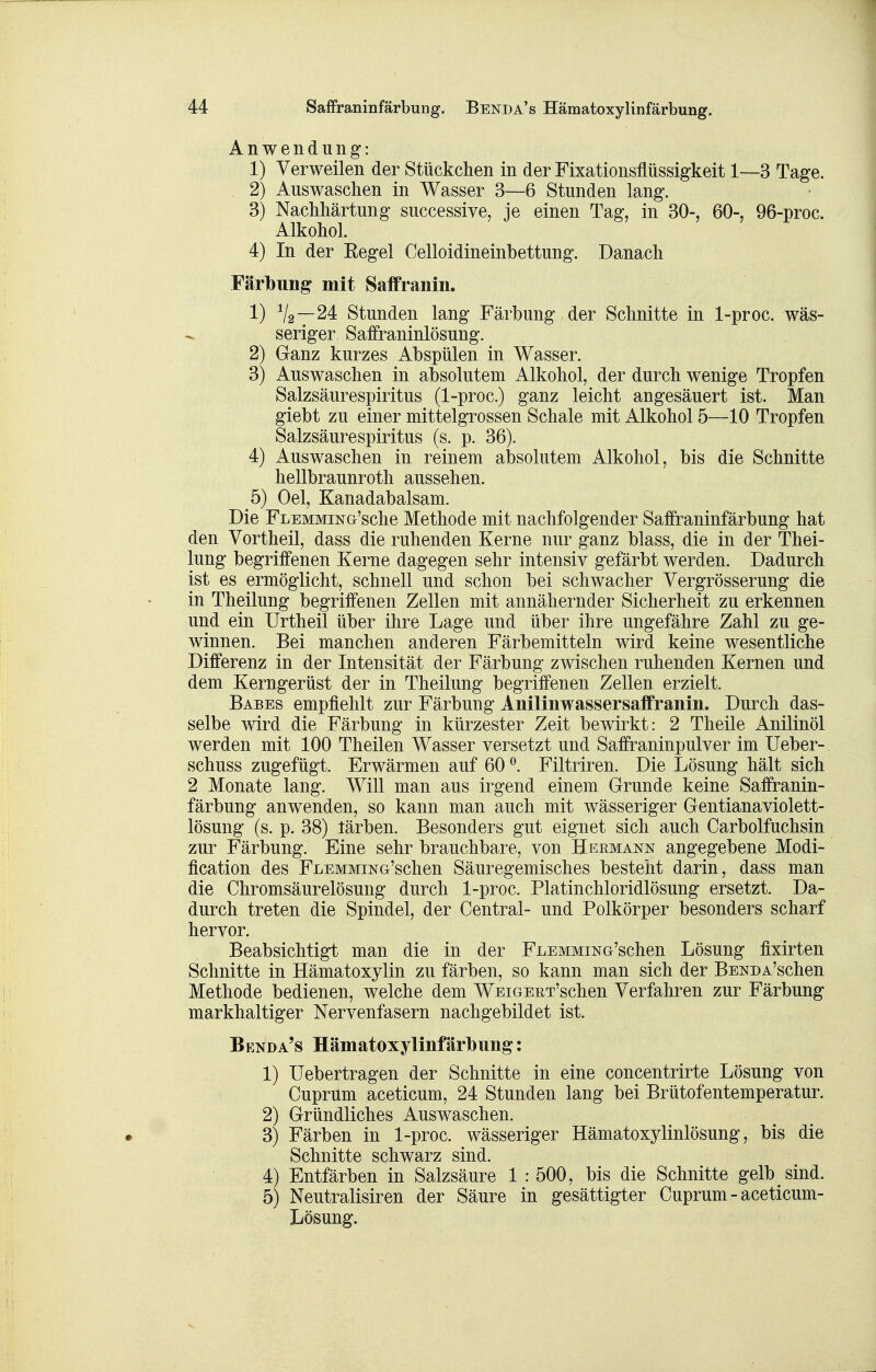 Anwendung: 1) Verweilen der Stückchen in der Fixationsflüssigkeit 1—3 Tage. 2) Auswaschen in Wasser 3—6 Stunden lang. 3) Nachhärtung successive, je einen Tag, in 30-, 60-, 96-proc. Alkohol. 4) In der Eegel Celloidineinbettung. Danach Färbung mit Saffranin. 1) V2~24 Stunden lang Färbung der Schnitte in 1-proc. wäs- seriger Safraninlösung. 2) Ganz kurzes Abspülen in Wasser. 3) Auswaschen in absolutem Alkohol, der durch wenige Tropfen Salzsäurespiritus (1-proc.) ganz leicht angesäuert ist. Man giebt zu einer mittelgrossen Schale mit Alkohol 5—10 Tropfen Salzsäurespiritus (s. p. 36). 4) Auswaschen in reinem absolutem Alkohol, bis die Schnitte hellbraunroth aussehen. 5) Oel, Kanadabalsam. Die FLEMMiNG'sche Methode mit nachfolgender Saffraninfärbung hat den Vortheil, dass die ruhenden Kerne nur ganz blass, die in der Thei- lung begriffenen Kerne dagegen sehr intensiv gefärbt werden. Dadurch ist es ermöglicht, schnell und schon bei schwacher Vergrösserung die in Theilung begriffenen Zellen mit annähernder Sicherheit zu erkennen und ein Urtheil über ihre Lage und über ihre ungefähre Zahl zu ge- winnen. Bei manchen anderen Färbemitteln wird keine wesentliche Differenz in der Intensität der Färbung zwischen ruhenden Kernen und dem Kerngerüst der in Theilung begriffenen Zellen erzielt. Babes empfiehlt zur Färbung Anilinwassersaffranin. Durch das- selbe wird die Färbung in kürzester Zeit bewirkt: 2 Theile Anilinöl werden mit 100 Theilen Wasser versetzt und Saffraninpulver im Ueber- schuss zugefügt. Erwärmen auf 60 ^. Filtriren. Die Lösung hält sich 2 Monate lang. Will man aus irgend einem Grunde keine Saffranin- färbung anwenden, so kann man auch mit wässeriger Gentianaviolett- lösung (s. p. 38) tärben. Besonders gut eignet sich auch Carbolfuchsin zur Färbung. Eine sehr brauchbare, von Hermann angegebene Modi- fication des FLEMMiNG'schen Säuregemisches besteht darin, dass man die Chromsäurelösung durch 1-proc. Platinchloridlösung ersetzt. Da- durch treten die Spindel, der Central- und Polkörper besonders scharf hervor. Beabsichtigt man die in der FLEMMiNö'schen Lösung fixirten Schnitte in Hämatoxylin zu färben, so kann man sich der BENDA'schen Methode bedienen, welche dem WEiGEET'schen Verfahren zur Färbung markhaltiger Nervenfasern nachgebildet ist. Bknda's Hämatoxylinfärbung: 1) Uebertragen der Schnitte in eine concentrirte Lösung von Cuprum aceticum, 24 Stunden lang bei Brütofentemperatur. 2) Gründliches Auswaschen. 3) Färben in 1-proc. wässeriger Hämatoxylinlösung, bis die Schnitte schwarz sind. 4) Entfärben in Salzsäure 1 : 500, bis die Schnitte gelb sind. 5) Neutralisiren der Säure in gesättigter Cuprum - aceticum- Lösung.