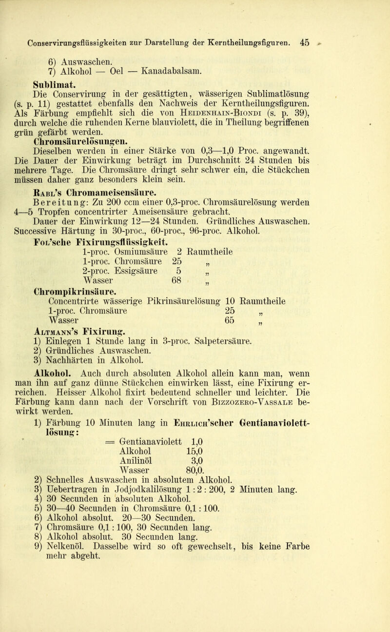 6) Aus waschen. 7) Alkohol — Oel — Kanadabalsam. Sublimat. Die Conservirung in der gesättigten, wässerigen Sublimatlösung (s. p. 11) gestattet ebenfalls den Nachweis der Kerntheilungsfiguren. Als Färbung empfiehlt sich die von Heidenhain-Biondi (s. p. 39), durch welche die ruhenden Kerne blauviolett, die in Theilung begriffenen grün gefärbt werden. Chromsäurelösun^en. Dieselben werden in einer Stärke von 0,3—1,0 Proc. angewandt. Die Dauer der Einwirkung beträgt im Durchschnitt 24 Stunden bis mehrere Tage. Die Chromsäure dringt sehr schwer ein, die Stückchen müssen daher ganz besonders klein sein. Rabl's Chromameisensäure. Bereitung: Zu 200 ccm einer 0,3-proc. Chromsäurelösung werden 4—5 Tropfen concentrirter Ameisensäure gebracht. Dauer der Einwirkung 12—24 Stunden. Gründliches Auswaschen. Successive Härtung in 30-proc., 60-proc., 96-proc. Alkohol. FoL'sche Fixirungsflüssigkeit. 1-proc. Osmiumsäure 2 Kaumtheile 1- proc. Chromsäure 25 „ 2- proc. Essigsäure 5 „ Wasser 68 ^ „ Chrompikrinsäure. Concentrirte wässerige Pikrinsäurelösung 10 Raumtheile 1-proc. Chromsäure 25 „ Wasser 65 „ Altmann's Fixirung. 1) Einlegen 1 Stunde lang in 3-proc. Salpetersäure. 2) Gründliches Auswaschen. 3) Nachhärten in Alkohol. Alkohol. Auch durch absoluten Alkohol allein kann man, wenn man ihn auf ganz dünne Stückchen einwirken lässt, eine Fixirung er- reichen. Heisser Alkohol fixirt bedeutend schneller und leichter. Die Färbung kann dann nach der Vorschrift von Bizzozeeo-Vassale be- wirkt werden. 1) Färbung 10 Minuten lang in EHRLicH'scher Grentianaviolett- lösung: = Gentiana violett 1,0 Alkohol 15,0 Anilinöl 3,0 Wasser 80,0. 2) Schnelles Auswaschen in absolutem Alkohol. 3) Uebertragen in Jodjodkalilösung 1:2: 200, 2 Minuten lang. 4) 30 Secunden in absoluten Alkohol. 5) 30—40 Secunden in Chromsäure 0,1:100. 6) Alkohol absolut. 20—30 Secunden. 7) Chromsäure 0,1:100, 30 Secunden lang. 81 Alkohol absolut. 30 Secunden lang. 9) Nelkenöl. Dasselbe wird so oft gewechselt, bis keine Farbe mehr abgeht.