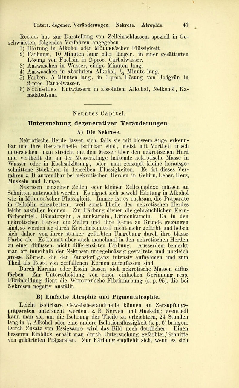 Kussel hat zur Darstellung von Zelleinschlüssen, speziell in Ge- schwülsten, folgendes Verfahren angegeben: 1) Härtung in Alkohol oder MüLLER'scher Flüssigkeit. 2) Färbung, 10 Minuten lang oder länger, in einer gesättigten Lösung von Fuchsin in 2-proc. Carbolwasser. 3) Auswaschen in Wasser, einige Minuten lang. 4) Auswaschen in absolutem Alkohol, V2 Minute lang. 5) Färben, 5 Minuten lang, in 1-proc. Lösung von Jodgrün in 2-proc. Carbolwasser. 6) Schnelles Entwässern in absolutem Alkohol, Nelkenöl, Ka- nadabalsam. Neuntes Capitel. Untersuchung degenerativer Veränderungen. A) Die Nekrose. Nekrotische Herde lassen sich, falls sie mit blossem Auge erkenn- bar und ihre Bestandtheile isolirbar sind, meist mit Vortheil frisch untersuchen; man streicht mit dem Messer über den nekrotischen Herd und vertheilt die an der Messerklinge haftende nekrotische Masse in Wasser oder in Kochsalzlösung, oder man zerzupft kleine herausge- schnittene Stückchen in denselben Flüssigkeiten. Es ist dieses Ver- fahren z. B. anwendbar bei nekrotischen Herden in Gehirn, Leber, Herz, Muskeln und Lunge. Nekrosen einzelner Zellen oder kleiner Zellcomplexe müssen an Schnitten untersucht werden. Es eignet sich sowohl Härtung in Alkohol wie in MüLLEa'scher Flüssigkeit. Immer ist es rathsam, die Präparate in Celloidin einzubetten, weil sonst Theile des nekrotischen Herdes leicht ausfallen können. Zur Färbung dienen die gebräuchlichen Kern- färbemittel : Hämatoxylin, Alaunkarmin, Lithionkarmin. Da in den nekrotischen Herden die Zellen und ihre Kerne zu Grunde gegangen sind, so werden sie durch Kernfärbemittel nicht mehr gefärbt und heben sich daher von ihrer stärker gefärbten Umgebung durch ihre blasse Farbe ab. Es kommt aber auch manchmal in den nekrotischen Herden zu einer diffussen, nicht differenzirten Färbung. Ausserdem bemerkt man oft innerhalb der Nekrosen unregelmässig gestaltete und ungleich grosse Körner, die den Farbstoff ganz intensiv aufnehmen und zum Theil als Reste von zerfallenen Kernen aufzufassen sind. Durch Karmin oder Eosin lassen sich nekrotische Massen diffus färben. Zur Unterscheidung von einer einfachen Gerinnung resp. Fibrinbildung dient die WEiGERT'sche Fibrinfärbung (s. p. 95), die bei Nekrosen negativ ausfällt. B) Einfaclie Atropliie und Pigmentatrophie. Leicht isolirbare Gewebsbestandtheile können an Zerzupfungs- präparaten untersucht werden, z. B. Nerven und Muskeln; eventuell kann man sie, um die Isolirung der Theile zu erleichtern, 24 Stunden lang in V3 Alkohol oder eine andere Isolationsflüssigkeit (s. p. 6) bringen. Durch Zusatz von Essigsäure wird das Bild noch deutlicher. Einen besseren Einblick erhält man durch Untersuchung gefärbter,]Schnitte von gehärteten Präparaten. Zur Färbung empfiehlt sich, wenn es sich