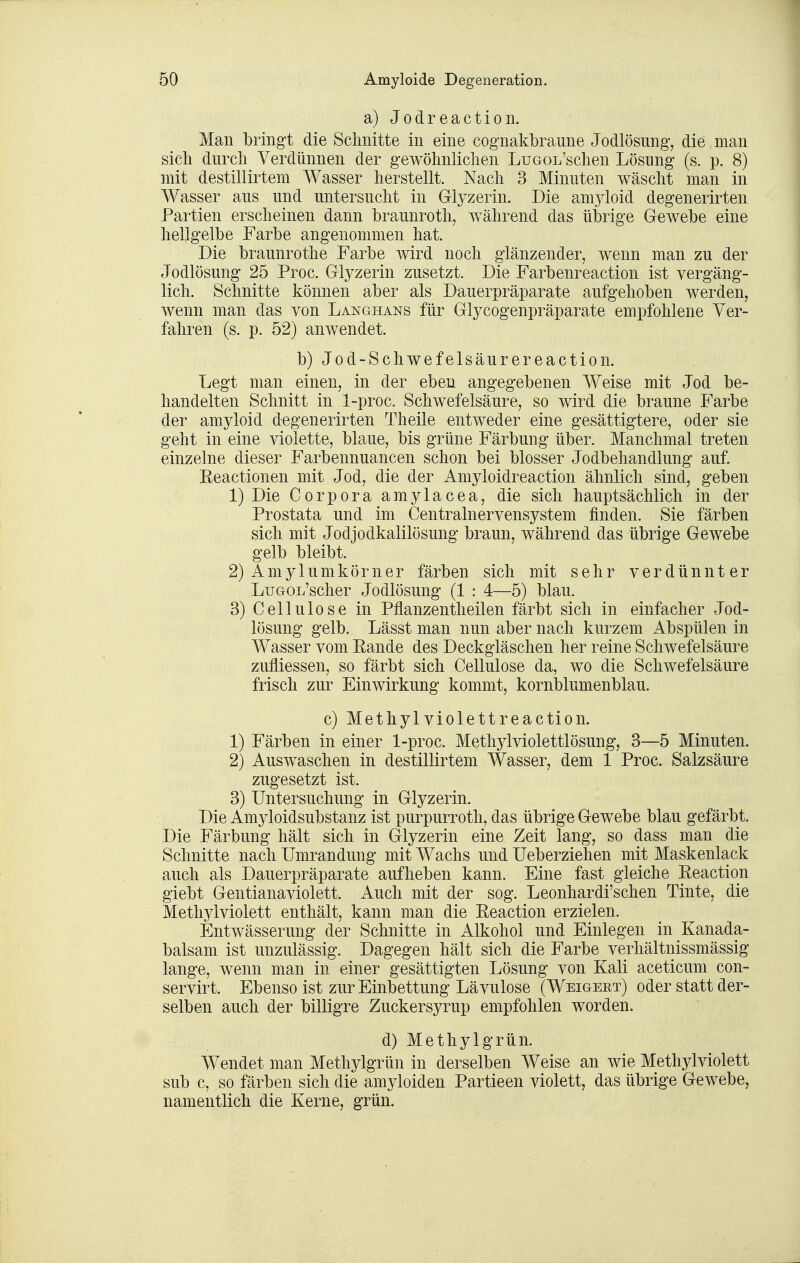 a)Jodreaction. Man bringt die Sclmitte in eine cognakbraime Jodlösung, die man sich durch Verdünnen der gewölinliclien LuGOL'schen Lösung (s. p. 8) mit destillirtem Wasser herstellt. Nach 3 Minuten wäscht man in Wasser aus und untersucht in Glyzerin. Die amyloid degenerirten Partien erscheinen dann braunroth, während das übrige Gewebe eine hellgelbe Farbe angenommen hat. Die braunrothe Farbe wird noch glänzender, wenn man zu der Jodlösung 25 Proc. Glyzerin zusetzt. Die Farbenreaction ist vergäng- lich. Schnitte können aber als Dauerpräparate aufgehoben werden, wenn man das von Langhans für Glycogenpräparate empfohlene Ver- fahren (s. p. 52) anwendet. b) Jod-Schwefelsäurereaction. Legt man einen, in der eben angegebenen Weise mit Jod be- handelten Schnitt in 1-proc. Schwefelsäure, so wird die braune Farbe der amyloid degenerirten Theile entweder eine gesättigtere, oder sie geht in eine violette, blaue, bis grüne Färbung über. Manchmal treten einzelne dieser Farbennuancen schon bei blosser Jodbehandlung auf. Eeactionen mit Jod, die der Amyloidreaction ähnlich sind, geben 1) Die Corpora amylacea, die sich hauptsächlich in der Prostata und im Centrainervensystem finden. Sie färben sich mit Jodjodkalilösung braun, während das übrige Gewebe gelb bleibt. 2) Amylumkörner färben sich mit sehr verdünnter LuaoL'scher Jodlösung (1 : 4—5) blau. 3) Cellulose in Pflanzentheilen färbt sich in einfacher Jod- lösung gelb. Lässt man nun aber nach kurzem Abspülen in Wasser vom Eande des Deckgläschen her reine Schwefelsäure zufliessen, so färbt sich Cellulose da, wo die Schwefelsäure frisch zur Einwirkung kommt, kornblumenblau. c) Methyl violett reaction. 1) Färben in einer 1-proc. Methylviolettlösung, 3—5 Minuten. 2) Auswaschen in destillirtem Wasser, dem 1 Proc. Salzsäure zugesetzt ist. 3) Untersuchung in Glyzerin. Die Amyloidsubstanz ist purpurroth, das übrige Gewebe blau gefärbt. Die Färbung hält sich in Glyzerin eine Zeit lang, so dass man die Schnitte nach Umrandung mit Wachs und Ueberziehen mit Maskenlack auch als Dauerpräparate aufheben kann. Eine fast gleiche Eeaction giebt Gentianaviolett. Auch mit der sog. Leonhardi'schen Tinte, die Methj^violett enthält, kann man die Eeaction erzielen. Entwässerung der Schnitte in Alkohol und Einlegen in Kanada- balsam ist unzulässig. Dagegen hält sich die Farbe verhältnissmässig lange, wenn man in einer gesättigten Lösung von Kali aceticum con- servirt. Ebenso ist zur Einbettung Lävulose (Weigert) oder statt der- selben auch der billigre Zuckersyrup empfohlen worden. d) Methylgrün. Wendet man Methylgrün in derselben Weise an wie Methylviolett sub c, so färben sich die amyloiden Partieen violett, das übrige Gewebe, namentlich die Kerne, grün.