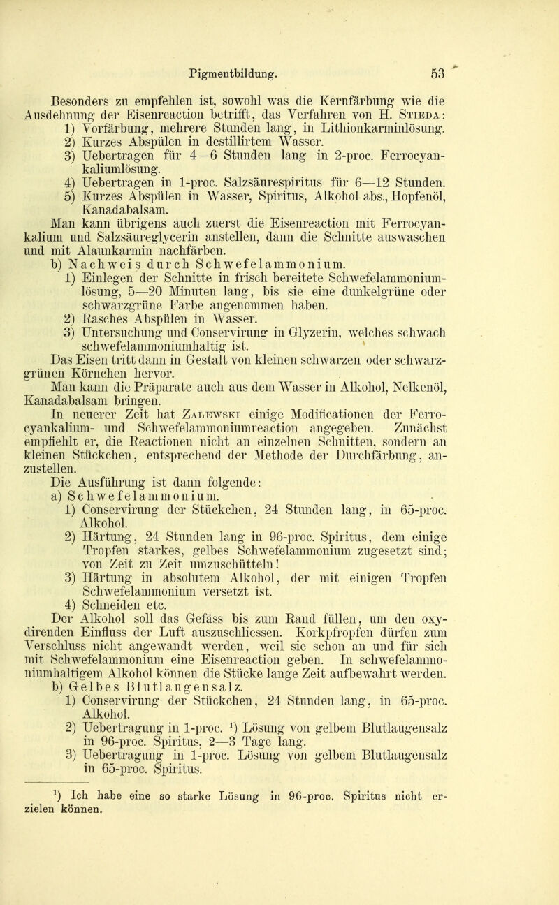 Pigmentbildung. Besonders zu empfehlen ist, sowohl was die Kernfärbung' wie die Ausdehnung- der Eisenreaction betrifft, das Verfahren von H. Stieda: 1) Vorfärbung, mehrere Stunden lang, in Lithionkarminlösung. 2) Kurzes Abspülen in destillirtem Wasser. 3) Uebertragen für 4—6 Stunden lang in 2-proc. Ferrocyan- kaliumlösung. 4) Uebertragen in 1-proc. Salzsäurespiritus für 6—12 Stunden. 5) Kurzes Abspülen in Wasser, Spiritus, Alkohol abs., Hopfenöl, Kanadabalsam. Man kann übrigens auch zuerst die Eisenreaction mit Ferrocyan- kalium und Salzsäureglycerin anstellen, dann die Schnitte auswaschen und mit Alaunkarmin nachfärben. b) Nachweis durch Schwefelammonium. 1) Einlegen der Schnitte in frisch bereitete Schwefelammonium- lösung, 5—20 Minuten lang, bis sie eine dunkelgrüne oder schwarzgrüne Farbe angenommen haben. 2) Easches Abspülen in AVasser. 3) Untersuchung und Conservirung in Glyzerin, welches schwach schwefelammoniumhaltig ist. Das Eisen tritt dann in Gestalt von kleinen schwarzen oder schwarz- grünen Körnchen hervor. Man kann die Präparate auch aus dem Wasser in Alkohol, Nelkenöl, Kanadabalsam bringen. In neuerer Zeit hat Zalewski einige Modiflcationen der Ferro- cyankalium- und Schwefelammoniumreaction angegeben. Zunächst empfiehlt er, die Eeactionen nicht an einzelnen Schnitten, sondern an kleinen Stückchen, entsprechend der Methode der Durclifärbung, an- zustellen. Die Ausführung ist dann folgende: a) Schwefelammonium. 1) Conservirung der Stückchen, 24 Stunden lang, in 65-proc. Alkohol. 2) Härtung, 24 Stunden lang in 96-proc. Spiritus, dem einige Tropfen starkes, gelbes Schwefelammonium zugesetzt sind; von Zeit zu Zeit umzuschüttein! 3) Härtung in absolutem Alkohol, der mit einigen Tropfen Schwefelammonium versetzt ist. 4) Schneiden etc. Der Alkohol soll das Gefäss bis zum Eand füllen, um den oxy- direnden Einfluss der Luft auszuschliessen. Korkpfropfen dürfen zum Verschluss nicht angewandt werden, weil sie schon an und für sich mit Schwefelammonium eine Eisenreaction geben. In schwefelammo- niumhaltigem Alkohol können die Stücke lange Zeit aufbewahrt werden. b) Gelbes Blutlaugensalz. 1) Conservirung der Stückchen, 24 Stunden lang, in 65-proc. Alkohol. 2) Uebertragung in 1-proc. ^) Lösung von gelbem Blutlaugensalz in 96-proc. Spiritus, 2—3 Tage lang. 3) Uebertragung in 1-proc. Lösung von gelbem Blutlaugensalz in 65-proc. Spiritus. ^) Ich habe eine so starke Lösung in 96-proc. Spiritus nicht er- zielen können.