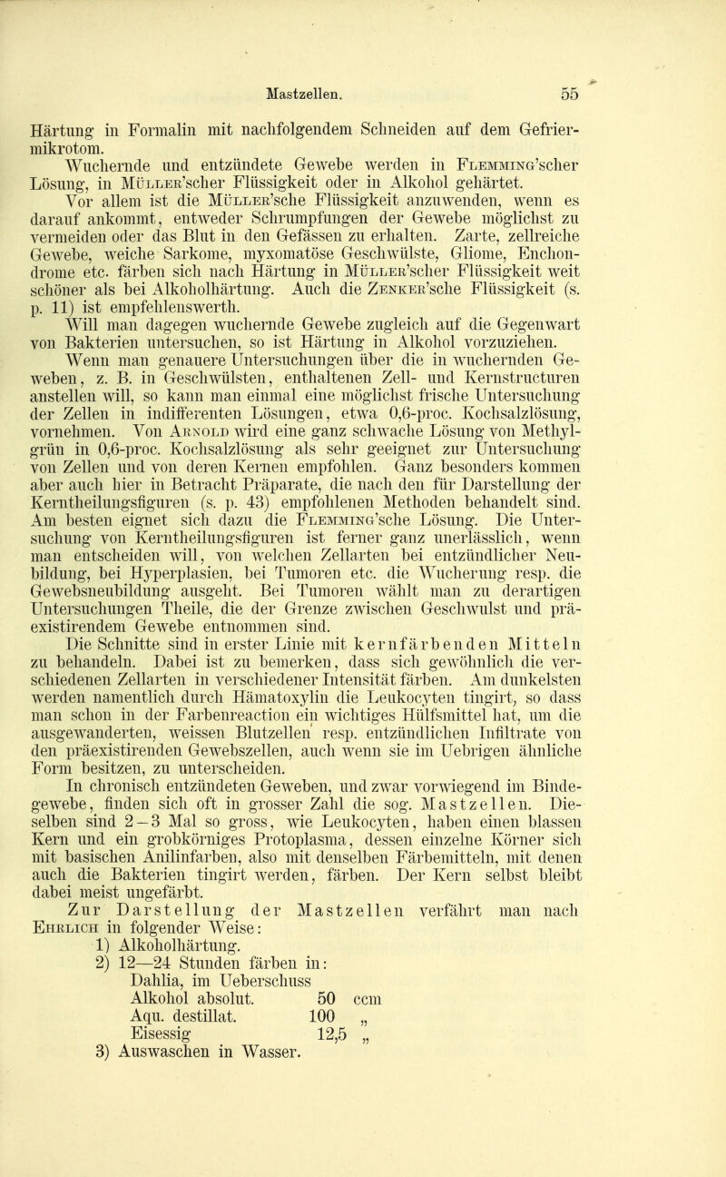 Härtung in Formalin mit nachfolgendem Schneiden auf dem Gefrier- mikrotom. Wuchernde und entzündete Gewebe werden in FLEMMiNG'scher Lösung, in MüLLER'scher Flüssigkeit oder in Alkohol gehärtet. Vor allem ist die MüLLEß'sche Flüssigkeit anzuwenden, wenn es darauf ankommt, entAveder Schrumpfungen der Gewebe möglichst zu vermeiden oder das Blut in den Gefässen zu erhalten. Zarte, zellreiche Gewebe, weiche Sarkome, myxomatöse Geschwülste, Gliome, Enchon- drome etc. färben sich nach Härtung in MüLLER'scher Flüssigkeit weit schöner als bei Alkoholhärtung. Auch die ZENKEß'sche Flüssigkeit (s. p. 11) ist empfehlenswerth. Will man dagegen wuchernde Gewebe zugleich auf die Gegenwart von Bakterien untersuchen, so ist Härtung in Alkohol vorzuziehen. Wenn man genauere Untersuchungen über die in wuchernden Ge- weben, z. B. in Geschwülsten, enthaltenen Zell- und Kernstructuren anstellen will, so kann man einmal eine möglichst frische Untersuchung der Zellen in indifferenten Lösungen, etwa 0,6-proc. Kochsalzlösung, vornehmen. Von Arnold wird eine ganz schwache Lösung von Methyl- grün in 0,6-proc. Kochsalzlösung als sehr geeignet zur Untersuchung von Zellen und von deren Kernen empfohlen. Ganz besonders kommen aber auch hier in Betracht Präparate, die nach den für Darstellung der Kerntheilungsfiguren (s. p. 43) empfohlenen Methoden behandelt sind. Am besten eignet sich dazu die FLEMMiNG'sche Lösung. Die Unter- suchung von Kerntheilungsfiguren ist ferner ganz unerlässlich, wenn man entscheiden will, von welchen Zellarten bei entzündlicher Neu- bildung, bei Hyperplasien, bei Tumoren etc. die Wucherung resp. die Gewebsneubildung ausgeht. Bei Tumoren wählt man zu derartigen Untersuchungen Theile, die der Grenze zwischen Geschwulst und prä- existirendem Gewebe entnommen sind. Die Schnitte sind in erster Linie mit k e r n f ä r b e n d e n Mitteln zu behandeln. Dabei ist zu bemerken, dass sich gewöhnlich die ver- schiedenen Zellarten in verschiedener Intensität färben. Am dunkelsten werden namentlich durch Hämatoxylin die Leukocyten tingirt^ so dass man schon in der Farbenreaction ein wichtiges Hülfsmittel hat, um die ausgewanderten, weissen Blutzellen' resp. entzündlichen Infiltrate von den präexistirenden Gewebszellen, auch wenn sie im Uebrigen ähnliche Form besitzen, zu unterscheiden. In chronisch entzündeten Geweben, und zwar vorwiegend im Binde- gewebe, finden sich oft in grosser Zahl die sog. Mastzellen. Die- selben sind 2 — 3 Mal so gross, wie Leukocyten, haben einen blassen Kern und ein grobkörniges Protoplasma, dessen einzelne Körner sich mit basischen Anilinfarben, also mit denselben Färbemitteln, mit denen auch die Bakterien tingirt werden, färben. Der Kern selbst bleibt dabei meist ungefärbt. Zur Darstellung der Mastzellen verfährt man nach Ehelich in folgender Weise: 1) Alkoholhärtung. 2) 12—24 Stunden färben in: Dahlia, im Ueberschuss Alkohol absolut. Aqu. destillat, Eisessig 3) Auswaschen in Wasser.