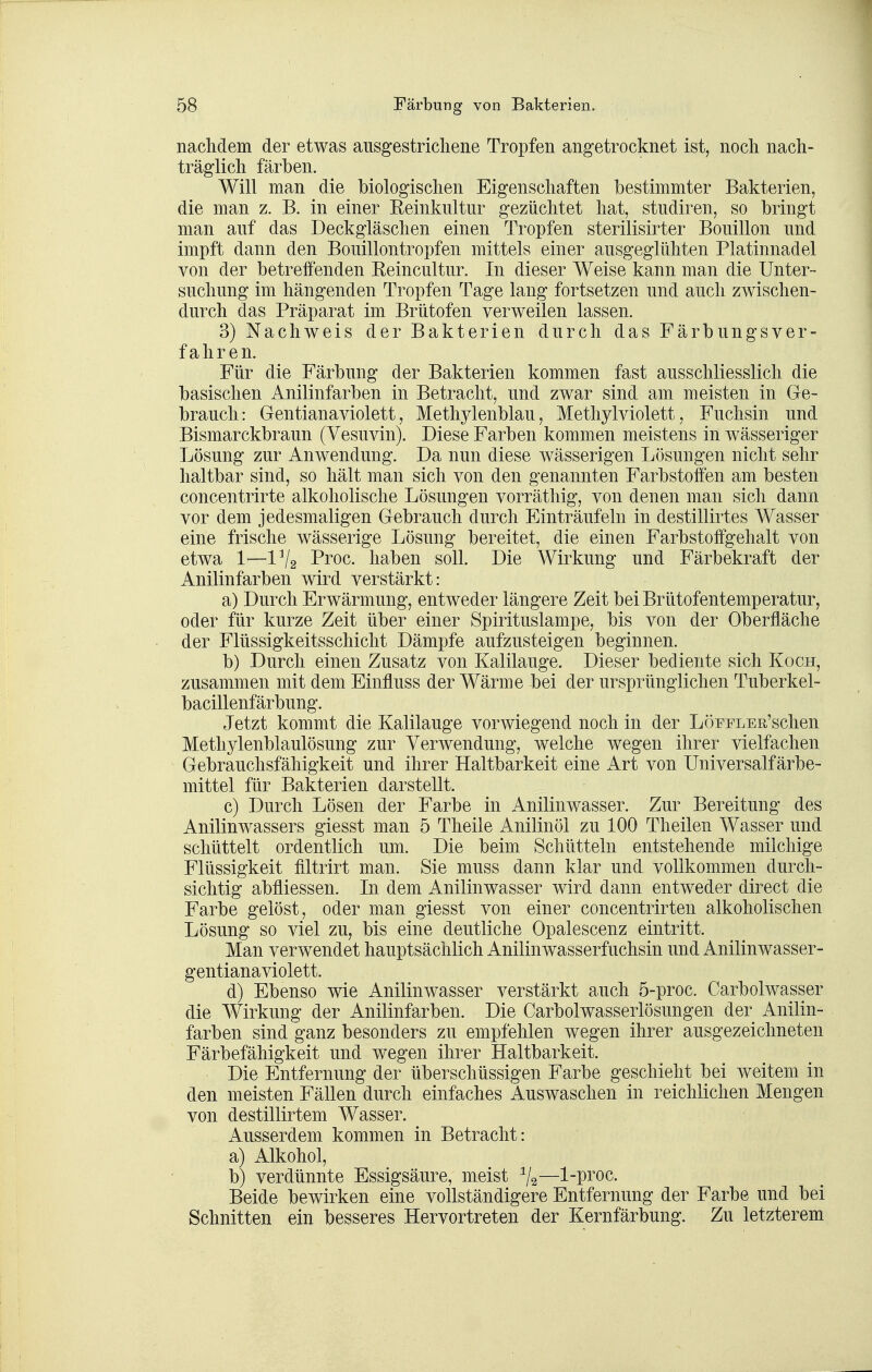 nachdem der etwas ausgestrichene Tropfen angetrocknet ist, noch nach- träglich färben. Will man die biologischen Eigenschaften bestimmter Bakterien, die man z. B. in einer Reinkultur gezüchtet hat, studiren, so bringt man auf das Deckgläschen einen Tropfen sterilisirter Bouillon und impft dann den Bouillontropfen mittels einer ausgeglühten Platinnadel von der betreffenden Eeincultur. In dieser Weise kann man die Unter- suchung im hängenden Tropfen Tage lang fortsetzen und auch zwischen- durch das Präparat im Brütofen verweilen lassen. 3) Nachweis der Bakterien durch das Färbungsver- fahren. Für die Färbung der Bakterien kommen fast ausschliesslich die basischen Anilinfarben in Betracht, und zwar sind am meisten in Ge- brauch: Gentianaviolett, Methylenblau, Methylviolett, Fuchsin und Bismarckbraun (Yesuvin). Diese Farben kommen meistens in wässeriger Lösung zur Anwendung. Da nun diese wässerigen Lösungen nicht sehr haltbar sind, so hält man sich von den genannten Farbstoffen am besten concentrirte alkoholische Lösungen vorräthig, von denen man sich dann vor dem jedesmaligen Gebrauch durch Einträufeln in destillirtes Wasser eine frische wässerige Lösung bereitet, die einen Farbstoffgehalt von etwa 1—1V2 Proc. haben soll. Die Wirkung und Färbekraft der Anilinfarben wird verstärkt: a) Durch Erwärmung, entweder längere Zeit bei Brütofentemperatur, oder für kurze Zeit über einer Spirituslampe, bis von der Oberfläche der Flüssigkeitsschicht Dämpfe aufzusteigen beginnen. b) Durch einen Zusatz von Kalilauge. Dieser bediente sich Koch, zusammen mit dem Einfluss der Wärme bei der ursprünglichen Tuberkel- bacillenfärbung. Jetzt kommt die Kalilauge vorwiegend noch in der LÖEFLEiVschen Methylenblaulösung zur Verwendung, welche wegen ihrer vielfachen Gebrauchsfähigkeit und ihrer Haltbarkeit eine Art von Universalfärbe- mittel für Bakterien darstellt. c) Durch Lösen der Farbe in Anilinwasser. Zur Bereitung des Anilinwassers giesst man 5 Theile Anilinöl zu 100 Theilen Wasser und schüttelt ordentlich um. Die beim Schütteln entstehende milchige Flüssigkeit filtrirt man. Sie muss dann klar und vollkommen durch- sichtig abfliessen. In dem Anilinwasser wird dann entweder direct die Farbe gelöst, oder man giesst von einer concentrirten alkoholischen Lösung so viel zu, bis eine deutliche Opalescenz eintritt. Man verwendet hauptsächlich Anilinwasserfuchsin und Anilinwasser- gentianaviolett. d) Ebenso wie Anilinwasser verstärkt auch 5-proc. Carbolwasser die Wirkung der Anilinfarben. Die Carbolwasserlösungen der Anilin- farben sind ganz besonders zu empfehlen wegen ihrer ausgezeichneten Färbefähigkeit und wegen ihrer Haltbarkeit. Die Entfernung der überschüssigen Farbe geschieht bei weitem in den meisten Fällen durch einfaches Auswaschen in reichlichen Mengen von destillirtem Wasser. Ausserdem kommen in Betracht: a) Alkohol, b) verdünnte Essigsäure, meist %—1-proc. Beide bewirken eine vollständigere Entfernung der Farbe und bei Schnitten ein besseres Hervortreten der Kernfärbung. Zu letzterem