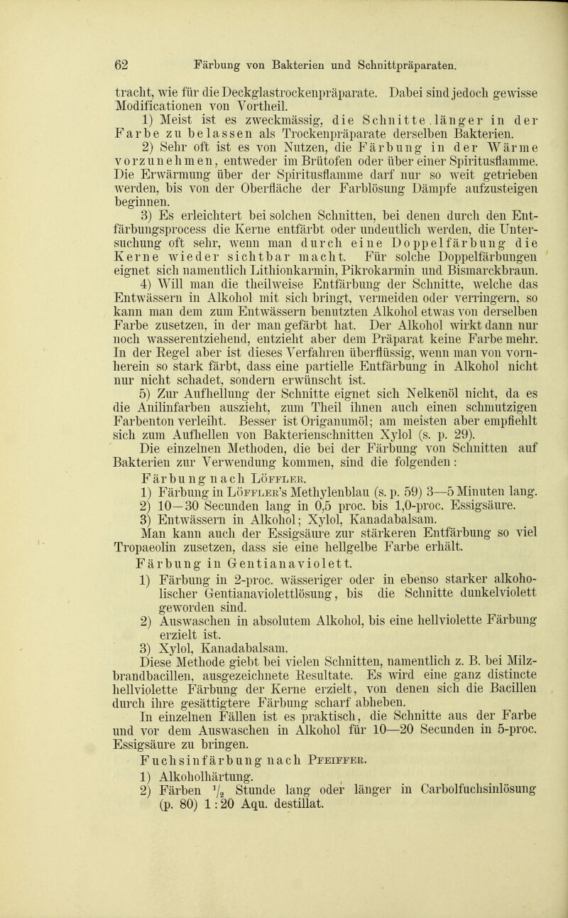 traclit, wie für die Deckglastrockenpräparate. Dabei sindjedocli gewisse Modificationen von Vortlieil. 1) Meist ist es zweckmässig, die Schnitte .länger in der Farbe zu belassen als Trockenpräparate derselben Bakterien. 2) Sehr oft ist es von Nutzen, die Färbung in der Wärme vorzunehmen, entweder im Brütofen oder über einer Spiritusflamme. Die Erwärmung über der Spiritusflamme darf nur so weit getrieben werden, bis von der Oberfläche der Farblösung Dämpfe aufzusteigen beginnen. 3) Es erleichtert bei solchen Schnitten, bei denen durch den Ent- färbungsprocess die Kerne entfärbt oder undeutlich werden, die Unter- suchung oft sehr, wenn man durch eine Doppelfärbung die Kerne wieder sichtbar macht. Für solche Doppelfärbungen eignet sich namentlich Lithionkarmin, Pikrokarmin und Bismarckbraun. 4) Will man die theilweise Entfärbung der Schnitte, welche das Entwässern in Alkohol mit sich bringt, vermeiden oder verringern, so kann man dem zum Entwässern benutzten Alkohol etwas von derselben Farbe zusetzen, in der man gefärbt hat. Der Alkohol wirkt dann nur noch wasserentziehend, entzieht aber dem Präparat keine Farbe mehr. In der Eegel aber ist dieses Verfahren überflüssig, wenn man von vorn- herein so stark färbt, dass eine partielle Entfärbung in Alkohol nicht nur nicht schadet, sondern erwünscht ist. 5) Zur Aufhellung der Schnitte eignet sich Nelkenöl nicht, da es die Anilinfarben auszieht, zum Theil ihnen auch einen schmutzigen Farbenton verleiht. Besser ist Origanumöl; am meisten aber empfiehlt sich zum Aufhellen von Bakterienschnitten Xylol (s. p. 29). Die einzelnen Methoden, die bei der Färbung von Schnitten auf Bakterien zur Verwendung kommen, sind die folgenden: Färbung nach Löefler. 1) Färbung in Löefler's Methylenblau (s. p. 59) 3—5 Minuten lang. 2) 10—30 Secunden lang in 0,5 proc. bis 1,0-proc. Essigsäure. 3) Entwässern in Alkohol; Xylol, Kanadabalsam. Man kann auch der Essigsäure zur stärkeren Entfärbung so viel Tropaeolin zusetzen, dass sie eine hellgelbe Farbe erhält. Färbung in Gentianaviolett. 1) Färbung in 2-proc. wässeriger oder in ebenso starker alkoho- lischer Gentianaviolettlösung, bis die Schnitte dunkelviolett geworden sind. 2) Auswaschen in absolutem Alkohol, bis eine hellviolette Färbung erzielt ist. 3) Xylol, Kanadabalsam. Diese Methode giebt bei vielen Schnitten, namentlich z. B. bei Milz- brandbacillen, ausgezeichnete Kesultate. Es wird eine ganz distincte hellviolette Färbung der Kerne erzielt, von denen sich die Bacillen durch ihre gesättigtere Färbung scharf abheben. In einzelnen Fällen ist es praktisch, die Schnitte aus der Farbe und vor dem Auswaschen in Alkohol für 10—20 Secunden in 5-proc. Essigsäure zu bringen. Fuchsinfärbung nach PrEirrER. 1) Alkoholhärtung. 2) Färben ^2 Stunde lang oder länger in Carbolfuchsinlösung (p. 80) 1:20 Aqu. destillat.