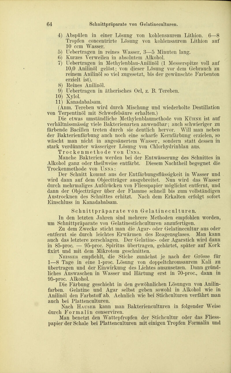 4) Abspülen in einer Lösung von kolilensaurem Litliion. 6—8 Tropfen concentrirte Lösung- von kohlensaurem Lithion auf 10 ccm Wasser. 5) Uebertragen in reines Wasser, 3—5 Minuten lang. 6) Kurzes Verweilen in absolutem Alkohol. 7) Uebertragen in Methylenblau-Anilinöl (1 Messerspitze voll auf 10;0 Anilinöl gelöst; von dieser Lösung vor dem Gebrauch zu reinem Anilinöl so viel zugesetzt, bis der gewünschte Farbenton erzielt ist). 8) Eeines AnilinöL 9) Uebertragen in ätherisches Oel, z. B. Tereben. 10) Xylol. 11) Kanadabalsam. (Anm. Tereben wird durch Mischung und wiederholte Destillation von Terpentinöl mit Schwefelsäure erhalten.) Die etwas umständliche Methylenblaumethode von Kühne ist auf verhältnissmässig viele Bakterienarten anwendbar; auch schwieriger zu färbende Bacillen treten durch sie deutlich hervor. Will man neben der Bakterienfärbung auch noch eine scharfe Kernfärbung erzielen, so wäscht man nicht in angesäuertem Wasser, sondern statt dessen in stark verdünnter wässeriger Lösung von Chlorhydrinblau aus. Trockenmethode von Unna. Manche Bakterien werden bei der Entwässerung des Schnittes in Alkohol ganz oder theilweise entfärbt. Diesem Nachtheil begegnet die Trockenmethode von Unna: Der Schnitt kommt aus der Entfärbungsflüssigkeit in Wasser und wird dann auf dem Objectträger ausgebreitet. Nun wird das Wasser durch mehrmaliges Aufdrücken von Fliesspapier möglichst entfernt, und dann der Objectträger über der Flamme schnell bis zum vollständigen Austrocknen des Schnittes erhitzt. Nach dem Erkalten erfolgt sofort Einschluss in Kanadabalsam. Schnittpräparate von GelatinecuIturen. In den letzten Jahren sind mehrere Methoden empfohlen worden, um Schnittpräparate von Gelatinestichculturen anzufertigen. Zu dem Zwecke sticht man die Agar- oder Gelatinecultur aus oder entfernt sie durch leichtes Erwärmen des Eeagensglases. Man kann auch das letztere zerschlagen. Der Gelatine- oder Agarstich wird dann in 85-proc. — 95-proc. Spiritus übertragen, gehärtet, später auf Kork fixirt und mit dem Mikrotom geschnitten. Neisser empfiehlt, die Stiche zunächst je nach der Grösse für 1—8 Tage in eine 1-proc. Lösung von doppeltchromsaurem Kali zu übertragen und der Einwirkung des Lichtes auszusetzen. Dann gründ- liches Auswaschen in Wasser und Härtung erst in 70-proc., dann in 95-proc. Alkohol. Die Färbung geschieht in den gewöhnlichen Lösungen von Anilin- farben. Gelatine und Agar selbst geben sowohl in Alkohol wie in Anilinöl den Farbstoff ab. Aehnlich wie bei Stichculturen verfährt man auch bei Plattenculturen. Nach Hauser kann man Bakterienculturen in folgender Weise durch Formalin conserviren. Man benetzt den Wattepfropfen der Stichcultur oder das Fliess- papier der Schale bei Plattenculturen mit einigen Tropfen Formalin und