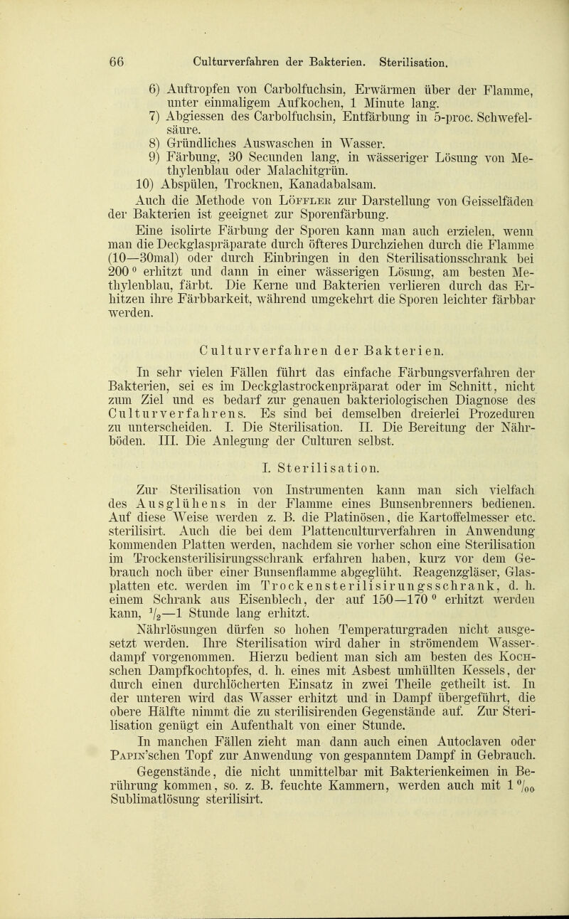 6) Auftropfen von Carbolfudisin^ Erwärmen über der Flamme, unter einmaligem Aufkochen, 1 Minute lang. 7) Abgiessen des Carbolfuchsin, Entfärbung in 5-proc. Schwefel- säure. 8) Gründliches Auswaschen in Wasser. 9) Färbung, 30 Secunden lang, in wässeriger Lösung von Me- thylenblau oder Malachitgrün. 10) Abspülen, Trocknen, Kanadabalsam. Auch die Methode von Löfeler zur Darstellung von Geisseifäden der Bakterien ist geeignet zur Sporenfärbung. Eine isolirte Färbung der Sporen kann man auch erzielen, wenn man die Deckglaspräparate durch öfteres Durchziehen durch die Flamme (10—30mal) oder durch Einbringen in den Sterilisationsschrank bei 200^ erhitzt und dann in einer wässerigen Lösung, am besten Me- thylenblau, färbt. Die Kerne und Bakterien verlieren durch das Er- hitzen ihre Färbbarkeit, während umgekehrt die Sporen leichter färbbar werden. Cülturverfahren der Bakterien. In sehr vielen Fällen führt das einfache Färbungsverfahren der Bakterien, sei es im Deckglastrockenpräparat oder im Schnitt, nicht zum Ziel und es bedarf zur genauen bakteriologischen Diagnose des Culturverfahrens. Es sind bei demselben dreierlei Prozeduren zu unterscheiden. I. Die Sterilisation. IL Die Bereitung der Nähr- böden. III. Die Anlegung der Culturen selbst. 1. Sterilisation. Zur Sterilisation von Instrumenten kann man sich vielfach des Aus glühe ns in der Flamme eines Bunsenbrenners bedienen. Auf diese Weise werden z. B. die Platinösen, die Kartoffelmesser etc. sterilisirt. Auch die bei dem Plattenculturverfahren in Anwendung kommenden Platten werden, nachdem sie vorher schon eine Sterilisation im Trockensterilisirungsschrank erfahren haben, kurz vor dem Ge- brauch noch über einer Bunsenflamme abgeglüht. Eeagenzgläser, Glas- platten etc. werden im Trockensterilisirungsschrank, d. h. einem Schrank aus Eisenblech, der auf 150—170 ^ erhitzt werden kann, Va—1 Stunde lang erhitzt. Nährlösungen dürfen so hohen Temperaturgraden nicht ausge- setzt werden. Ihre Sterilisation wird daher in strömendem Wasser-, dampf vorgenommen. Hierzu bedient man sich am besten des Koch- schen Dampfkochtopfes, d. h. eines mit Asbest umhüllten Kessels, der durch einen durchlöcherten Einsatz in zwei Theile getheilt ist. In der unteren wird das Wasser erhitzt und in Dampf übergeführt, die obere Hälfte nimmt die zu sterilisirenden Gegenstände auf. Zur Steri- lisation genügt ein Aufenthalt von einer Stunde. In manchen Fällen zieht man dann auch einen Autoclaven oder PAPiN'schen Topf zur Anwendung von gespanntem Dampf in Gebrauch. Gegenstände, die nicht unmittelbar mit Bakterienkeimen in Be- rührung kommen, so. z. B. feuchte Kammern, werden auch mit l^lo(^ Sublimatlösung sterilisirt.